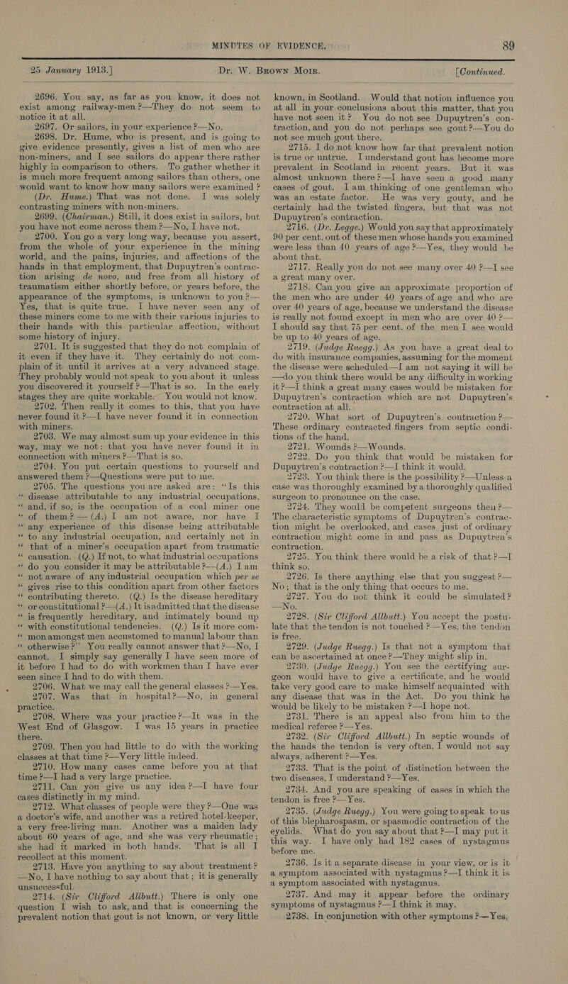  2696. You say, as far as you know, it does not exist among railway-men ?—They do not seem to ‘notice it at all. 2697. Or sailors, in your experience ?—No. 2698. Dr. Hume, who is present, and is going to give evidence presently, gives a list of men who are ‘non-miners, and I see sailors do appear there rather highly in comparison to others. To gather whether it is much more frequent among sailors than others, one -would want to know how many sailors were examined ? (Dr. Hume.) That was not done. I was solely contrasting miners with non-miners. 2699. (Chaérman.) Still, it does exist in sailors, but you have not come across them ?—No, I have not. 2700. You go a very long way, because you assert, from the whole of your experience in the mining world, and the pains, injuries, and affections of the hands in that employment, that Dupuytren’s contrac- tion arising de novo, and free from all history of traumatism either shortly before, or years before, the appearance of the symptoms, is unknown to you ?— Yes, that is quite true. I have never seen any of these miners come to me with their various injuries to their hands with this particular affection, without some history of injury. 2701. It is suggested that they do not complain of it even if they have it. They certainly do not com- plain of it until it arrives at a very advanced stage. They probably would not speak to you about it unless you discovered it yourself ?—That is so. In the early stages they are quite workable. You would not know. 2702. Then really it comes to this, that you have never found it »—I have never found it in connection with miners. 2703. We may almost sum up your evidence in this way, may we not: that you have never found it in connection with miners ?—That is so. 2704. You put certain questions to yourself and answered them ?—-Questions were put to me. 2705. The questions you are asked are: “Is this “ disease attributable to any industrial occupations, *« and, if so, is the occupation of a coal miner one “of them? —(A.) I am not aware, nor have I “ any experience of this disease being attributable * to any industrial occupation, and certainly not in * that of a miner’s occupation apart from traumatic * causation. (Q.) If not, to what industrial occupations “* do you consider it may be attributable ?—(A.) Iam “ not aware of any industrial occupation which per se “ gives rise to this condition apart from other factors contributing thereto. (Q.) Is the disease hereditary or constitutional ?—(A.) It isadmitted that the disease is frequently hereditary, and intimately bound up with constitutional tendencies. (Q.) Is it more com- “ monamongst men accustomed to manual labour than ** otherwise?’ You really cannot answer that ?—No, I cannot. I simply say generally I have seen more of it before [ had to do with workmen than I have ever seen since I had to do with them. 2706. What we may call the general classes ?—Yes. 2707. Was that in hospital?—No, in general practice. 2708. Where was your practice ?—It was in the West End of Glasgow. I was 15 years in practice there. 2709. Then you had little to do with the working classes at that time ’—Very little indeed. 2710. How many cases came before you at that time ?—I had a very large practice. 2711. Can you give us any idea?—I have four cases distinctly in my mind. 2712. What classes of people were they P—One was a doctor’s wife, and another was a retired hotel-keeper, a very free-living man. Another was a maiden lady about 60 years of age, and she was very rheumatic ; she had it marked in both hands. That is all I recollect at this moment. 2713. Have you anything to say about treatment ? —No, I have nothing to say about that; it is generally unsuccessful. 2714. (Sir Clifford Allbutt.) There is only one ‘question I wish to ask, and that is concerning the prevalent notion that gout is not known, or very little ” nn - - ” on - a ” known, in Scotland. Would that notion influence you at all in your conclusions about this matter, that you have not seen it? You do not see Dupuytren’s con- traction, and you do not perhaps see gout ?—You do not see much gout there. 2715. I do not know how far that prevalent notion is true or untrue. I understand gout has become more prevalent in Scotland in recent years. But it was almost unknown there —I have seen a good many cases of gout. lam thinking of one gentleman who was an estate factor. He was very gouty, and he certainly had the twisted fingers, but that was not Dupuytren’s contraction. 2716. (Dr. Legge.) Would you say that approximately 90 per cent. out of these men whose hands you examined were less than 40 years of age ?—Yes, they would be about that. 2717. Really you do not see many over 40 ?—I see a great many over. 2718. Can you give an approximate proportion of the men who are under 40 years of age and who are over 40 years of age, because we understand the disease is really not found except in men who are over 40 ?&gt;— I should say that 75 per cent. of the men I see would be up to 40 years of age. 2719. (Judge Ruegg.) As you have a great deal to do with insuraiuce companies, assuming for the moment the disease were scheduled—I am not saying it will be —do you think there would be any difficulty in working it ?—I think a great many cases would be mistaken for Dupuytren’s contraction which are not Dupuytren’s. contraction at all. 2720. What sort of Dupuytren’s contraction P— These ordinary contracted fingers from septic condi- tions of the hand. 2721. Wounds ?—Wounds. 2722. Do you think that would be mistaken for Dupuytren’s contraction ’—I think it would. 2723. You think there is the possibility ?—Unless-a case was thoroughly examined bya thoroughly qualified surgeon to pronounce on the case. 2724. They would be competent surgeons then ?— The characteristic symptoms of Dupuytren’s contrae- tion might be overlooked, and cases just of ordinary contraction might come in and pass as Dupuytren’s contraction. 2725. You think there would be a risk of that ?—I think so. 2726. Is there anything else that you suggest ?— No; that is the only thing that occurs to me. 2727. You do not think it could be simulated ? —No. 2728. (Sir Clifford Allbutt.) You accept the postu- late that the tendon is not touched ’—Yes, the tendon is free. 2729. (Judge Ruegg.) Is that not a symptom that can be ascertained at once ?—They might slip in. 2730. (Judge Ruegg.) You see the certifying sur- geon would have to give a certificate, and he would take very good care to make himself acquainted with any disease that was in the Act. Do you think he would be likely to be mistaken ?—I hope not. 2731. There is an appeal also from him to the medical referee ?—Yes. 2732. (Sir Clifford Allbutt.) In septic wounds of the hands the tendon is very often, I would not say always, adherent ?—Yes. 2733. That is the point of distinction between the two diseases, I understand ?—Yes. 2734. And you are speaking of cases in which the tendon is free &gt;—Yes. 2735. (Judge Ruegg.) You were going to speak to us of this blepharospasm, or spasmodic contraction of the eyelids. What do you say about that P—I may put it this way. I have only had 182 cases of nystagmus before me. 2736. Is it a separate disease in your view, or is it a symptom associated with nystagmus ?—I think it is a symptom associated with nystagmus. 2737. And may it appear before the ordinary symptoms of nystagmus ?—I think it may. 2738. In conjunction with other symptoms ?—Yes,