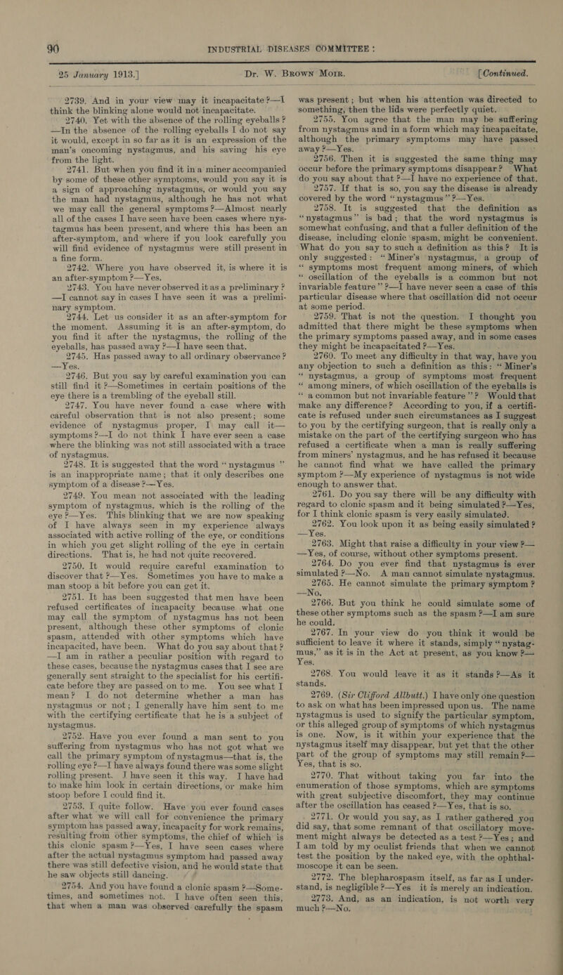  25 January 1913.)  2739. And in your view may it incapacitate ?—I think the blinking alone would not incapacitate. 2740. Yet with the absence of the rolling eyeballs ? —In the absence of the rolling eyeballs I do not say it would, except in so far as it is an expression of the man’s oncoming nystagmus, and his saving his eye from the light. 2741. But when you find it ina miner accompanied by some of these other symptoms, would you say it is a sign of approaching nystagmus, or would you say the man had nystagmus, although he has not what we may call the general symptoms ?—Almost nearly all of the cases I have seen have been cases where nys- tagmus has been present, and where this has been an after-symptom, and where if you look carefully you will find evidence of nystagmus were still present in a fine form. 2742. Where you have observed it, is where it is an after-symptom ?—Yes. 2743. You have never observed it as a preliminary ? nary symptom. 2744. Let us consider it as an after-symptom for the moment. Assuming it is an after-symptom, do you find it after the nystagmus, the rolling of the eyeballs, has passed away ?—I have seen that. 2745. Has passed away to all ordinary observance ? —Yes. 2746. But you say by careful examination you can still find it ?—Sometimes in certain positions of the eye there is a trembling of the eyeball still. 2747. You have never found a case where with careful observation that is not also present; some evidence of nystagmus proper, I may call it— symptoms ?---I do not think I have ever seen a case where the blinking was not still associated with a trace of nystagmus. 2748. It is suggested that the word “nystagmus ” is an inappropriate name; that it only describes one symptom of a disease ?—Yes, 2749. You mean not associated with the leading symptom of nystagmus, which is the rolling of the eye ?—Yes. This blinking that we are now speaking of I have always seen in my experience always associated with active rolling of the eye, or conditions in which you get slight rolling of the eye in certain directions. That is, he had not quite recovered. 2750. It would require careful examination to discover that ?—Yes. Sometimes you have to make a man stoop a bit before you can get it. 2751. It has been suggested that men have been refused certificates of incapacity because what one may call the symptom of nystagmus has not been present, although these other symptoms of clonic spasm, attended with other symptoms which have incapacited, have been. What do you say about that ? —I am in rather a peculiar position with regard to these cases, because the nystagmus cases that I see are generally sent straight to the specialist for his certifi- cate before they are passed on to me. You see what I mean? I do not determine whether a man _ has nystagmus or not; I generally have him sent to me with the certifying certificate that he is a subject of nystagmus. 2752. Have you ever found a man sent to you suffering from nystagmus who has not got what we call the primary symptom of nystagmus—that is, the rolling eye ?—I have always found there was some slight rolling present. I have seen it this way. I have had to make him look in certain directions, or make him stoop before I could find it. 2753. I quite follow. Have you ever found cases after what we will call for convenience the primary symptom has passed away, incapacity for work remains, resulting from other symptoms, the chief of which is this clonic spasm ?—Yes, I have seen cases where after the actual nystagmus symptom had passed away there was still defective vision, and he would state that he saw objects still dancing. 2754. And you have found a clonic spasm ?—Some- times, and sometimes not. I have often seen this, that when a man was observed carefully the spasm [ Continued.  was present ; but when his attention was directed to something, then the lids were perfectly quiet. 2755. You agree that the man may be suffering from nystagmus and in a form which may incapacitate, although the primary symptoms may have passed away ?—Yes. 2756. Then it is suggested the same thing may occur before the primary symptoms disappear? What do you say about that ?—I have no experience of that. 2757. If that is so, you say the disease is already covered by the word “nystagmus” ?-—Yes. 2758. It is suggested that the definition as “nystagmus” is bad; that the word nystagmus is somewhat confusing, and that a fuller definition of the disease, including clonic ‘spasm, might be convenient. What do you say to such a definition as this? It is only suggested: “ Miner’s nystagmus, a group of “ symptoms most frequent among miners, of which “ oscillation of the eyeballs is a common but not invariable feature ’’ ?—I have never seen a case of this particular disease where that oscillation did not occur at some period. 2759. That is not the question. I thought you admitted that there might be these symptoms when the primary symptoms passed away, and in some cases they might be incapacitated ?—Yes. 2760. To meet any difficulty in that way, have you any objection to such a definition as this: “ Miner’s “ nystagmus, a group of symptoms most frequent “ among miners, of which oscillation of the eyeballs is “a common but not invariable feature’? Would that make any difference? According to you, if a certifi- cate is refused under such circumstances as I suggest to you by the certifying surgeon, that is really only a mistake on the part of the certifying surgeon who has refused a certificate when a man is really suffering from miners’ nystagmus, and he has refused it because he cannot find what we have called the primary symptom ?—My experience of nystagmus is not wide enough to answer that. 2761. Do you say there will be any difficulty with regard to clonic spasm and it being simulated ?—Yes, for I think clonic spasm is very easily simulated. 2762. You look upon it as being easily simulated ? —Yes. 2763. Might that raise a difficulty in your view ?— —Yes, of course, without other symptoms present. 2764. Do you ever find that nystagmus is ever simulated &gt;—No. A man cannot simulate nystagmus. 2765. He cannot simulate the primary symptom ? —No. 2766. But you think he could simulate some of these other symptoms such as the spasm ?—I am sure he could. ’ 2767. In your view do you think it would be sufficient to leave it where it stands, simply “nystag- mus,” as it is in the Act at present, as you know ?— Yes. 2768. You would leave it as it stands ?—As it stands. 2769. (Sir Clifford Allbutt.) I have only one question to ask on what has been impressed upon us. The name nystagmus is used to signify the particular symptom, or this alleged group of symptoms of which nystagmus is one. Now, is it within your experience that the nystagmus itself may disappear, but yet that the other part of the group of symptoms may still remain ?— Yes, that is so. 2770. That without taking you far into the enumeration of those symptoms, which are symptoms with great subjective discomfort, they may continue after the oscillation has ceased ?—Yes, that is so. _ _ 2771. Or would you say, as I rather gathered you did say, that some remnant of that oscillatory moye- ment might always be detected as a test ?—Yes; and Tam told by my oculist friends that when we cannot test the position by the naked eye, with the ophthal- moscope it can be seen. 2772. The blepharospasm itself, as far as I under- stand, is negligible ?—Yes_ it is merely an indication. 2773. And, as an indication, is not worth very much ?—No. ——————— aE