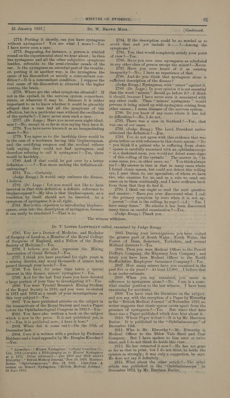 25 January 1913.} | Continued.  2774. Putting it shortly, can you have nystagmus without nystagmus? You see what I mean ?—Yes. I have never seen a case. 2775. Supposing, for instance, a person is whirled - round on the experimental stool we hear about ; he then has nystagmus and all the other subjective symptoms besides, referable to the semi-circular canals of the ear, Is the nystagmus an essential part of the trouble ; or, putting it in another way, is the nystagmus the cause of his discomfort or merely a concomitant con- dition ?—It is a concomitant condition. I suppose the real cause of his discomfort is situated in the higher centres, the brain. 2776. Where are the other symptoms situated? If not in the eyeball, in the nervous system somewhere, strain, or whatever it may be. Because it is rather important to us to know whether it. could be plausibly alleged that a man had all the symptoms of the affection, but ina particular case without the oscillation of the eyeballs ?—I have never seen such a case. 2777. (Dr. Legge.) Have you never seen night blind- ness &gt;—No, except in so faras men saying they have it. 2778. You have never known it as an incapacitating cause ?&gt;—No. 2779. You agree as to the hardship there would be in the case of a workman having this blepharospasm, and the certifying surgeon and the medical referee both saying they could not find nystagmus, and therefore refusing to call it nystagmus ?—Yes, there would be hardship. 2780. And if that could be got over by a better definition —— ?—-You mean making the definition all- embracing ? 2781. Yes.—Certainly. (Judge Ruegg.) It would only embrace the disease, I believe...‘ 2782. (Dr. Legge.) Yet you would not like to have inserted in that wide definition a definite reference to blepharospasm ?—My idea is that blepharospasm, as a condition by itself, should not. be inserted. As a symptom of nystagmus it is all right. 2783. Butis this objection to introducing blepharo- spasin, even into the description of nystagmus, because it can easily be simulated ?—That is so.  2784. If the description could be so worded as to avoid that and yet include it——?—Among the symptoms ? 2785. Yes, that would completely satisfy your point of view ?—Yes. 2786. Have you ever seen nystagmus as scheduled in any other class of person except the miner ?—Never. 2787. Have you ever heard of it as causing incapacity ?—No; I have no experience of that. 2788. And do you think that nystagmus alone is sufficient description of the disease ? (Judge Ruegg.) Nystagmus, with “ miner” against it. 2789. (Dr. Legge.) In your opinion it is not essential that the word “miners” should go before it ?—I think it should, because I have never seen it associated with any other trade. Then ‘miners’ nystagmus ” would prevent it being mixed up with nystagmus arising from other causes ; I mean diseases of the nervous system. 2790. Do you know of any cases where it has led to difficulties »—No, I do not. 2791. There was a case in Scotland ?—Yes; that was one of our cases. 2792. (Judge Ruegg.) The Lord President rather criticised the definition ?—Yes. 2793. You do not agree with this evidence that was given before us with reference to this clonic spasm: “‘ Do ‘* you think if a patient who is suffering from clonic “ spasm is carefully examined with an ophthalmoscope * ina darkened room, you would not detect some signs of this rolling of the eyeballs.’ The answer is, “In some cases, yes ; in other cases, no.” | You think always yes P—My answer to that is that in many cases where I found clonic spasm, but could not detect this rolling eye, I sent them to our specialists, of whom we have two, who examine for us, and as a rule we send our cases on to them continually, and I have evidence back from them that they do find it. 2794. I think one ought to read the next question and answer: ‘* Have you-ever discovered whatI call “ the primary symptom by tests when it is not ap- ‘““ parent ’’—that is the rolling, he says ?—-(A.) “ Yes, I have many times.’ He admits it has been discovered many times on careful examination &gt;—Yes. (Judge Ruegg.) Thank you. 2795. You are a Doctor of Medicine, and Bachelor of Surgery of London, a Member of the Royal College of Surgeons of England, anda Fellow of the Royal Society of Medicine ?—Yes, ute 2796. I believe. you .also . represent the Mining Association of Great Britain ?—Yes. 2797. I think you have practised for eight years in a mining district, and many thousands of miners have passed through your hands ?—Yes. 2798. You have for some time taken a special interest in this disease, miners’ nystagmus ?-—Yes. 2799. And for the last four years you have devoted a large portion of your time to investigating it ’—Yes. 2800. You were Tyndall Research Mining Student of the Royal Society in J910, and you were re-elected in 1911 and 1912 as a result of your investigations on this very subject ?— Yes. butt ‘2801. You have published articles on the subject in the transactions of the Royal Society and read a Paper before the Ophthalmological Congress in 1912 ?—Yes. 2802. You have also written a book on the subject which is now in the press. It is not published yet, is it 2—Yes, it is published now; I have it here.* . 2803. When did it come out?—On the 19th of December last. Haldane anda legal appendix by Mr. Douglas Knocker ? —Yes.  * Llewellyn : ‘‘ Miners’ Nystagmus,” Colliery Guardian Co., Ltd., 1912 (contains a Bibliography as to Miners’ Nystagmus at p. 151). Other. references :—(see 2810 and 2813 above) Elworthy : “ British Medical Jourual,”’ Nov. 19, 1910, Harrison Butler, ‘“‘ Ophthalmoscope,” Dec. 12, 1912. Llewellyn: A lecture on Miners’, Nystagmus, “ British Medical Journal, 28 June 1913. 2805. During your investigations you have. visited the greater part of South Wales; North Wales, the Forest of Dean, ‘Somerset, Yorkshire, and several Midland districts &gt;—Yes. 2806. Then you were Medical Officer to the Powell Duffryn Company, the Rhymney Iron Company ; and lately you have been Medical Officer to the North Staffordshire Employers’ Insurance Company ?—Yes. 2807. How many miners have you examined in the past five or six years ?—At least. 15,000. I believe that is an under-estimate. 2808. When you say examined, you mean in reference to nystagmus alone?—No. Iam in a some- what similar position to the last witness. I have been examining for accidents. 2809. You have read the literature on the subject, and you say, with the exception of a Paper by Elworthy in the “ British Medical Journal ” of November 1910, no writer suggests that clonic spasm exists apart from the presence of nystagmus?—Yes. But since that date there was a Paper published which does hint about it. 2810. Whose Paper is that ?—It is by Mr. Harrison Butler. It is published in the “ Ophthalmoscope”’ of December 12th. 2811. Who is Mr. Elworthy ?—Myr. Elworthy is Medical. Officer to the Ebbw Vale Steel and. Coal Company. But I have spoken to him once or twice since, and I do not think he holds this view. 2812. He has retracted it now P—He has not gone so far as that in print, but I do not think he holds the opinion so strongly; it was only a suggestion, he says. He does not say it definitely. 2813. What about the other article ?—The other article was published in the ‘*Ophthalmoscope” in December 1912, by Mr. Harrison Butler, oy