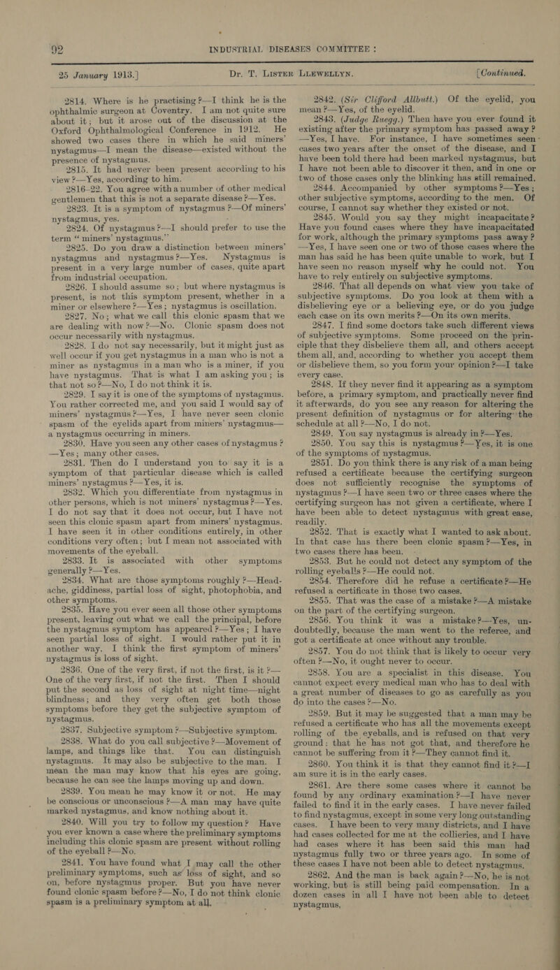 25 January 1913.) | Continued.  2814. Where is he practising ?—I think he is the ophthalmic surgeon at Coventry. I am not quite sure about it; but it arose out of the discussion at the Oxford Ophthalmological Conference in 1912. He showed two cases there in which he said miners’ nystagmus—I mean the disease—existed without the presence of nystagmus. 2815. It had never been present according to his view ?—Yes, according to him. 2816-22. You agree witha number of other medical gentlemen that this is not a separate disease &gt;—Yes. 2823. It is a symptom of nystagmus P—Of miners’ nystagmus, yes. 2824. Of nystagmus ?—I should prefer to use the term “ miners’ nystagmus.” 2825. Do you draw a distinction between miners’ nystagmus and nystagmus?—Yes. Nystagmus is present in a very large number of cases, quite apart from industrial occupation. 2826. I should assume so; but where nystagmus is present, is not this symptom present, whether in a miner or elsewhere ?—Yes; nystagmus is oscillation. 2827. No; what we call this clonic spasm that we are dealing with now?—No. Clonic spasm does not occur necessarily with nystagmus, 2828. I do not say necessarily, but it might just as well oceur if you get nystagmus in a man who is not a miner as nystagmus in a man who is a miner, if you have nystagmus. That is what I am asking you; is that not so?—No, I do not think it is. 2829. I say it is one of the symptoms of nystagmus. You rather corrected me, and you said I would say of miners’ nystagmus ?—Yes, I have never seen clonic spasm of the eyelids apart from miners’ nystagmus— a nystagmus occurring in miners. 2830. Have youseen any other cases of nystagmus ? —yYes; many other cases. 2831. Then do I understand you to say it is a symptom of that particular disease which is called miners’ nystagmus ?—Yes, it is. 2832. Which you differentiate from nystagmus in other persons, which is not miners’ nystagmus P—Yes. I do not say that it does not occur, but I have not seen this clonic spasm apart from miners’ nystagmus. I have seen it in other conditions entirely, in other conditions very often; but I mean not associated with movements of the eyeball. 2833. It is associated with generally ?—Yes. 2834. What are those symptoms roughly ?—Head- ache, giddiness, partial loss of sight, photophobia, and other symptoms. 2835. Have you ever seen all those other symptoms present, leaving out what we call the principal, before the nystagmus symptom has appeared ?—Yes; I have seen partial loss of sight. I would rather put it in another way. I think the first symptom of miners’ nystagmus is loss of sight. 2836. One of the very first, if not the first, is it — One of the very first, if not the first. Then I should put the second as loss of sight at night time—night blindness; and they very often get both those symptoms before they get the subjective symptom of nystagmus. 2837. Subjective symptom ?—Subjective symptom. 2838. What do you call subjective &gt;—Movement of lamps, and things like that. You can distinguish nystagmus. It may also be subjective tothe man. I mean the man may know that his eyes are going, because he can see the lamps moving up and down. 2839. You mean he may know it or not. He may be conscious or unconscious —A man may have quite marked nystagmus, and know nothing about it. 2840. Will you try to follow my question? Have you ever known a case where the preliminary symptoms including this clonic spasm are present without rolling of the eyeball ?—No. 2841. You have found what I may call the other preliminary symptoms, such as’ loss of sight, and so on, before nystagmus proper. But you have never found clonic spasm before ?—No, I do not think clonic spasm is a preliminary symptom at all, other symptoms 2842. (Sir Clifford Allbutt.) Of the eyelid, you mean ?—Yes, of the eyelid. 2843. (Judge Ruegg.) Then have you ever found it existing after the primary symptom has. passed away ? —Yes, [have. For instance, I have sometimes seen - cases two years after the onset of the disease, and I have been told there had been marked nystagmus, but I have not been able to discover it then, and in one or two of those cases only the blinking has still remained. 2844. Accompanied by other symptoms ?’—Yes ; other subjective symptoms, according to the men. Of course, I cannot say whether they existed or not. 2845. Would you say they might incapacitate ? Have you found cases where they have incapacitated for work, although the primary symptoms pass away ? —Yes, I have seen one or two of those cases where the man has said he has been quite unable to work, but I have seen no reason myself why he could not. You have to rely entirely on subjective symptoms. 2846. That all depends on what view you take of subjective symptoms. Do you look at them with a disbelieving eye or a believing eye, or do you judge each case on its own merits P—On its own merits, 2847. I find some doctors take such different views of subjective symptoms. Some proceed on the prin- ciple that they disbelieve them all, and others accept them all, and, according to whether you accept them or disbelieve them, so you form your opinion ?—I take every case. 2848. If they never find it appearing as a symptom before, a primary symptom, and practically never find it afterwards, do you see any reason for altering the present definition of nystagmus or for altering’ the schedule at all ?—No, I do not. 2849. You say nystagmus is already in P—Yes. 2850. You say this is nystagmus ?—Yes, it is one of the symptoms of nystagmus. 2851. Do you think there is any risk of a man being refused a certificate because the certifying surgeon does not sufficiently recognise the symptoms of nystagmus ?—I have seen two or three cases where the certifying surgeon has not given a certificate, where I have been able to detect nystagmus with great ease, readily. 2852. That is exactly what I wanted to ask about. In that case has there been clonic spasm ?—Yes, in two cases there has been. . 2853. But he could not detect any symptom of the rolling eyeballs &gt;—He could not. 2854. Therefore did he refuse a certificate &gt;—He refused a certificate in those two cases, 2855. That was the case of a mistake P—A mistake on the part of the certifying surgeon. 2856. You think it was a mistake?’—Yes, un- doubtedly, because the man went to the referee, and got a certificate at once without any trouble. 2857. You do not think that is likely to occur very. often ?—No, it ought never to occur. 2858. You are a specialist in this disease. You cannot expect every medical man who has to deal with a great number of diseases to go as carefully as you do into the cases &gt;—No. 2859. But it may be suggested that a man may be refused a certificate who has all the movements except rolling of tbe eyeballs, and is refused on that very ground: that he has not got that, and therefore he cannot be suffermg from it ?—They cannot find it. 2860. You think it is that they cannot find it 2—I am sure it is in the early cases. 2861. Are there some cases where it cannot be found by any ordinary examination ?—I have never failed to find it in the early cases. I have never failed to find nystagmus, except in some very long outstanding cases. I have been to very many districts, and I have had cases collected for me at the collieries, and I have had cases where it has been said this man had nystagmus fully two or three years ago. In some of these cases I have not been able to detect nystagmus. 2862, And the man is back again ?—No, he is not working, but is still being paid compensation. In a dozen cases in all I have not been able to detect nystagmus, ‘