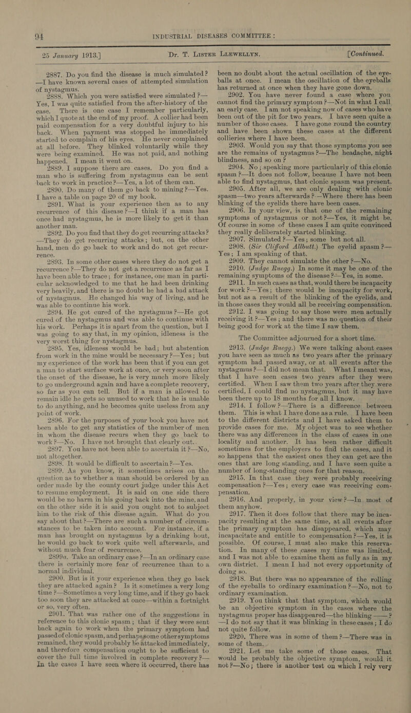 25 January 1913.) [ Continued.   2887. Do you find the disease is much simulated P —I have known several cases of attempted simulation of nystagmus. 2888. Which you were satisfied were simulated ?— Yes, I was quite satisfied from the after-history of the case. There is one case I remember particularly, which I quote at the end of my proof. A collier had been paid compensation for a very doubtful injury to his back. When payment was stopped he immediately started to complain of his eyes. He never complained at all before. They blinked voluntarily while they were being examined. He was not paid, and nothing happened. I mean it went on. 2889. I suppose there are cases. Do you find a man who is sufferimg from nystagmus can be sent ‘back to work in practice ?—Yes, a lot of them can. 2890. Do many of them go back to mining ?—Yes. T have a table on page 20 of my book. 2891. What is your experience then as to any recurrence of this disease ?—I think if a man has once had nystagmus, he is more likely to get it than another man. 2892. Do you find that they do get recurring attacks ? —They do get recurring attacks; but, on the other hand, men do go back to work and do not get recur- rence. 2898. In some other cases where they do not get a recurrence ?—They do not get a recurrence as far as I have been able to trace; for instance, one man in parti- cular acknowledged to me that he had been drinking very heavily, and there is no doubt he had a bad attack of nystagmus. He changed his way of living, and he was able to continue his work. 2894. He got cured of the nystagmus ?—He got cured of the nystagmus and was able to continue with his work. Perhaps itis apart from the question, but I was going to say that, in my opinion, idleness is the very worst thing for nystagmus. 2895. Yes, idleness would be bad; but abstention from work in the mine would be necessary P—Yes; but my experience of the work has been that if you can get a man to start surface work at once, or very soon after the onset of the disease, he is very much more likely to go underground again and have a complete recovery, so faras you can tell. But if a man is allowed to remain idle he gets so unused to work that he is unable to do anything, and he becomes quite useless from any point of work. 2896. For the purposes of your book you have not been able to get any statistics of the number of men in whom the disease recurs when they go back to work ?—No. I have not brought that clearly out.. 2897. You have not been able to ascertain it —No, not altogether. 2898. It would be difficult to ascertain ?—Yes. 2899. As you know, it sometimes arises on the question as to whether a man should be ordered by an order made by the county court judge under this Act to resume employment. It is said on one side there would be no harm in his going back into the mine, and on the other side it is said you ought not to subject him. to the risk of this disease again. What do you say about that ?—There are such a number of circum- stances to be taken into account. For instance, if a man has brought on nystagmus by a drinking bout, he would go back to work quite well afterwards, and without much fear of recurrence. 2899a. Take an ordinary case P—In an ordinary case there is certainly more fear of recurrence than toa normal individual. 2900, But is it your experience when they go back they are attacked again? Is it sometimes a very long time ?—Sometimes a very long time, and if they go back too soon they are attacked at once—within a fortnight or so, very often. 2901. That was rather one of the suggestions in reference to this clonic spasm; that if they were sent back again to work when the primary symptom had passed of clonic spasm, and perhapssome othersymptoms remained, they would probably be attacked immediately, and therefore compensation ought to be sufficient to cover the full time involved in complete recovery ?— in the cases I have seen where it occurred, there has  been no doubt about the actual oscillation of the eye- balls at once. I mean the oscillation of the eyeballs has returned at once when they have gone down. 2902. You have never found a case where you cannot find the primary symptom ?—Not in what I call an early case. [am not speaking now of cases who have been out of the pit for two years. I have seen quite a number of those cases. I have gone round the country and have been shown these cases at the different collieries where I have been. _ 2903. Would you say that those symptoms you see are the remains of nystagmus ?—The headache, night blindness, and so on ? 2904. No ;.speaking more particularly of this clonic spasm ?—It does not follow, because I have not been able to find nystagmus, that clonic spasm was present. 2905. After all, we are only dealing with clonic spasm—two years afterwards ?;-—Where there has heen blinking of the eyelids there have been cases. 2906. In your view, is that one of the remaining symptoms of nystagmus or not ?—Yes, it might be. Of course in some of these cases I am quite convinced they really deliberately started blinking. 2907. Simulated P—Yes; some but not all. 2908. (Sir Clifford Allbutt.) The eyelid spasm ?— Yes; Iam speaking of that. 2909. They cannot simulate the other P—No. 2910. (Judge Ruegg.) In some it may be one of the remaining symptoms of the disease ?+-Yes, in some. 2911. In such cases as that, would there be incapacity for work &gt;—Yes; there would be incapacity for work, | but not as a result of the blinking of the eyelids, and in those cases they would all be receiving compensation. 2912. I was going to say those were men actually receiving it &gt;—Yes ; and there was no question of their being good for work at the time I saw them. . The Committee adjourned for a short time. 2915. (Judge Ruegg.) We were talking about cases you have seen as much as two years after the primary symptom had passed away, or at all events after the nystagmus ?—TI did not mean that. What I meant was, that I have seen cases two years after they were certified. When I saw them two years after they were certified, I could find no nystagmus, but it may have been there up to 18 months for all I know. 2914. I follow ?—There is a difference between them. This iswhat I have doneasarule. I have been to the different districts and I have asked them to provide cases for me. My object was to see whether there was any differences in the class of cases in one locality and another. It has been rather difficult sometimes for the employers to find the cases, and it so happens that the easiest ones they can get are the ones that are long standing, and I have seen quite a number of long-standing ones for that reason. 2915. In that case they were probably receiving compensation ’—Yes; every case was receiving com- pensation. 2916. And properly, in your view?—In. most of them anyhow. 2917. Then it does follow that there may be inca- pacity resulting at the same time, at all events after the primary symptom has disappeared, which may incapacitate and entitle to compensation ?—Yes, it is possible. Of course, 1 must also make this reserva- tion. In many of these cases my time was limited, and I was not able to examine them as fully as in my own district. I mean I had not every opportunity of doing so. 2918. But there was no appearance of the rolling of the eyeballs to ordinary examination ’—No, not to ordinary examination. 2919. You think that that symptom, which would be an objective symptom in the cases where the nystagmus proper has disappeared—the blinking ? —I do not say that it was blinking in these cases ; I do not quite follow. 2920. There was in some of them ?—There was in some of them. 2921, Let me take some of those cases. That would be probably the objective symptom, would it not ?—No; there is another test on which I rely very 