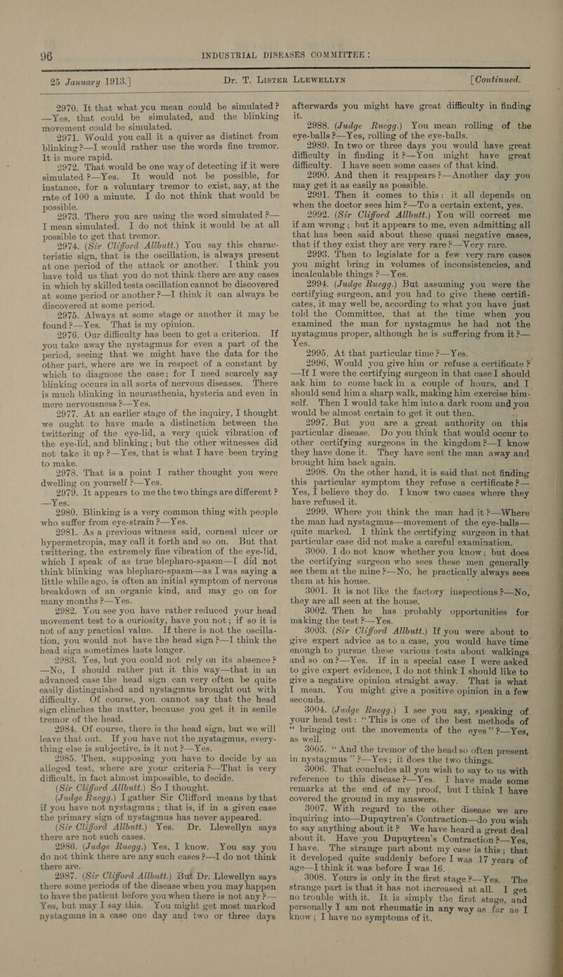   2970. It that what you mean could be simulated ? —Yes, that could be simulated, and the blinking movement could be simulated. 2971. Would you call it a quiver as distinct from blinking ?—I would rather use the words fine tremor. It is more rapid. ' 2972. That would be one way of detecting if it were simulated ?—Yes. It would not be possible, for instance, for a voluntary tremor to exist, say, at the rate of 100 a minute. I do not think that would be possible. ; 2973. There you are using the word simulated ?— T mean simulated. I do not think it would be at all possible to get that tremor. 2974. (Sir Clifford Allbutt.) You say this charac- teristic sign, that is the oscillation, is always present at one period of the attack or another. I think you have told us that you do not think there are any cases in which by skilled tests oscillation cannot be discovered at some period or another ?—I think it can always be discovered at some period. 2975. Always at some stage or another it may be found ?—Yes. That is my opinion. 2976. Our difficulty has been to get a criterion. If you take away the nystagmus for even a part of the period, seeing that we might have the data for the other part, where are we in respect of a constant by which to diagnose the case; for I need scarcely say blinking occurs in all sorts of nervous diseases. There is much blinking in neurasthenia, hysteria and even in mere nervousness ?—Yes. 2977. At an earlier stage of the inquiry, I thought we ought to have made a distinction between the twittering of the eye-lid, a very quick vibration of the eye-lid, and blinking ; but the other witnesses did not take it up ?—Yes, that is what I have been trying to make. 2978. That isa point J rather thought you were dwelling on yourself ?—Yes. 2979. It appears to me the two things are different ? —Yes. 2980. Blinking is a very common thing with people who suffer from eye-strain ?—Yes. 2981. As a previous witness said, corneal ulcer or hypermetropia, may call it forth and so on. But that twittering, the extremely fine vibration of the eye-lid, which I speak of as true blepharo-spasm—I did not think blinking was blepharo-spasm—as I was saying a little while ago, is often an initial symptom of nervous breakdown of an organic kind, and may go on for many months ?—Yes. 2982. You see you have rather reduced your head movement test to a curiosity, have you not; if so it is not of any practical value. If there is not the oscilla- tion, you would not have the head sign ?—I think the head sign sometimes lasts longer. 2983. Yes, but you could not rely on its absence ? —No, I should rather put it this way—that in an advanced case the head sign can very often be quite easily distinguished and nystagmus brought out with difficulty. Of course, you cannot say that the head sign clinches the matter, because you get it in senile tremor of the head. 2984. Of course, there is the head sign, but we will leave that out. If you have not the nystagmus, every- thing else is subjective, is it not ?—Yes. 2985. Then, supposing you have to decide by an alleged test, where are your criteria P—That is very difficult, in fact almost impossible, to decide. (Sir Clifford Allbutt.) So I thought. (Judge Ruegg.) Igather Sir Clifford means by that if you have not nystagmus ; that is, if in a given case the primary sign of nystagmus has never appeared. (Sir Clifford Allbutt.) Yes. Dr. Llewellyn says there are not such cases. 2986. (Judge Ruegg.) Yes, I know. You say you do not think there are any such cases ?—I do not think there are. 2987. (Str Clifford Allbutt.) But Dr. Llewellyn says there some periods of the disease when you may happen to have the patient before you when there is not any ?&gt;— Yes, but may I say this. You might get most marked afterwards you might have great difficulty in finding it. 2988. (Judge Ruegg.) You mean rolling of the eye-balls P—Yes, rolling of the eye-balls. 2989. In two or three days you would have great difficulty in finding it?’—You might have great difficulty. I have seen some cases of that kind. 2990. And then it reappears ?—Another day you may get it as easily as possible. 2991. Then it comes to this: it all depends on when the doctor sees him ?—To a certain extent, yes. ~ 2992. (Str Clifford Allbutt.) You will correct me if am wrong; but it appears to me, even admitting all that has been said about these quasi negative cases, that if they exist they are very rare ?—Very rare. 2993. Then to legislate for a few very rare cases you might bring in volumes of inconsistencies, and incalculable things ’—Yes. 2994. (Judge Ruegg.) But assuming you were the certifying surgeon, and you had to give these certifi- cates, it may well be, according to what you have just told the Committee, that at the time when you examined the man for nystagmus he had not the nystagmus proper, although he is suffering from it &gt;— Yes. 2995. At that particular time ’—Yes. ; 2996, Would you give him or refuse a certificate ? —If I were the certifying surgeon in that caseI should ask him to come back in a couple of hours, and I should send hima sharp walk, making him exercise him- self. Then I would take him intoa dark room and you would be almost certain to get it out then. a 2997. But you are a great authority on this particular disease. Do you think that would occur to_ other certifying surgeons in the kingdom ?—I know they have done it. They have sent the man away and brought him back again. : 2998. On the other hand, it is said that not finding this particular symptom they refuse a certificate P— Yes, I believe they do. I know two cases where they have refused it. : 2999. Where you think the man had it &gt;—Where the man had nystagmus—movement of the eye-balls— quite marked. 1 think the certifying surgeon in that. particular case did not make a careful examination. 3000. I do not know whether you know; but does the certifying surgeon who sees these men generally see them at the mine ?—No, he practically always sees them at his house. ; 3001. It is not like the factory inspections ?—No, they are all seen at the house. 3002. Then he has probably opportunities for making the test ?—Yes. 3003. (Sir Clifford Allbutt.) If you were about to give expert advice as to a case, you would have time enough to pursue these various tests about walkings. and so on?—Yes. If in a special case I were asked to give expert evidence, I do not think I should like to give a negative opinion straight away. That is what f mean. You might give a positive opinion in a few seconds, 3004. (Judge Ruwegg.) I see you say, speaking of your head test: ‘This is one of the best methods of “ bringing out the movements of the eyes” ?—Yes, as well. 3005. “ And the tremor of the head so often present in nystagmus *’ ?—Yes; it does the two things. 3006. That concludes all you wish to say to us with reference to this disease P—Yes. I have made some remarks at the end of my proof, but I think I have covered the ground in my answers. 3007. With regard to the other disease we are inquiring into—Dupuytren’s Contraction—do you wish to say anything about it? We have heard a great deal about it. Have you Dupuytren’s Contraction ?—Yes, Ihave. The strange part about my case is this; that it developed quite suddenly before I was 17 years of age—I think it was before I was 16. 3008. Yours is only in the first stage ?—-Yes. The strange part is that it has not increased at all. I get no trouble with it. It is simply the first stage, and personally T am not rheumatic in any way as far as I 