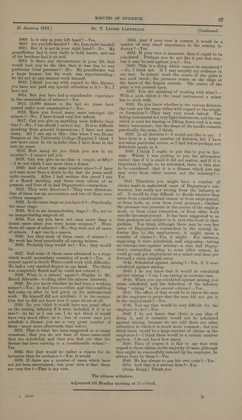 [ Continued.  25 January 1913.) 3009. Is it only in your left hand ?—Yes. 3010. Are you left-handed ?—No, Iam right-handed. 3011. But it is notin your right hand?—No. My grandfather had it very badly in both hands, and one of his brothers had it as well. 3012. Is there any circumstance in your life that would lead you to the idea that it was due to any particular local pressure?—No. My grandfather was a large farmer, but his work was superintending ; he did not do any manual work himself. 3013. Ithink you say with regard to this disease, you have not paid any special attention to it ?—No, I have not. 3014. But you have ‘had a considerable experience in the examination of miners ?—Yes. 3015. 15,000 miners in the last six years have passed under your examination ?—Yes. 3016. Have you found many cases amongst the miners ?—No; I have found very few indeed. 3017. Can you give us anything more definite than that P—No; I am afraid I cannot say. It is so difficult speaking from general impressions; I have not seen many. AllI can say is this: that when I was House Surgeon at the University College Hospital I think I saw more cases in six months than I have done in the last six years. 3018. How many do you think you saw in six months ?—I cannot tell you. 3019. Can you give us an idea—a couple, or fifty ? —I do not think I saw more than a dozen. 3020. And about the same number since ?—I have not seen more than a dozen in the last six years until quite recently. After I had written this proof I was at a Board meeting, and there were eleven of us present, and four of us had Dupuytren’s contraction. 3021. They were directors ?—They were directors. One of them was an accountant, and two of them were colliery managers. 3022. In the same stage as you have it &gt;—Practically the same stage. 3023. Not in an incapacitating stage ?—No, not in an incapacitating stage at all. 3024. You say you have not seen more than a dozen cases since you were house surgeon? Were those all cases of miners P—No, they were not all cases of miners. I saw one in a mason. 3025. Are they most of them cases cf miners ?— My work has been practically all among miners. 3026. Probably they would be ?—Yes; they would be, 3027. Had some of those cases advanced to a stage which would necessitate cessation of work ?—Yes. A miners’ agent in South Wales could work with difficulty. He had a very marked degree in one hand. The thing was completely flexed and he could not extend it. 3028. What is a miners’ agent ?—Similar to Mr. Enoch Edwards—looking after the miners’ interests. 3029. Do you know whether he had been a working miner ?—Yes; he had been a collier, and this condition had come on after he had given up his underground work. He himself did not attribute it to his oceupa- tion, but he did not know how it came about at all. 3030. Do you think it would have any great effect on the mining industry if it were included, if it is so rare P—As far as I can see, I do not think it would have very much effect on it; but of course once you schedule a disease you see a very great number of them—many more afterwards than before. 3031. That is what has been suggested on so many occasions ; that you do not hear of these cases until they are scheduled, and then you find out that the disease has been existing to a considerable extent ?— Yes. 3032. But that would be rather a reason for its inclusion than its exclusion &gt;—Yes, it would. 3033. If there are a number of cases which have not yet been ascertained; but your view is that there are very few ?—-That is my view. 3034. And if your view is correct, it would be a matter of very small importance to the mining in- dustry ?—Yes. 3035. If your view is incorrect, then it ought to be scheduled. Perhaps you do not like it put that way ; but it may be said against you ?—Yes. 3036. This is a thing which cannot be simulated ? —No, I think not. If I may amplify my evidence in one way. In miners’ work the centre of the palm is not used much; the pressure comes on the ridge at the bases of the fingers outside. The centre of the palm is not pressed upon. 3037. You are speaking of working with what ?— With a pick, which is the usual instrument a miner has to work with. 3038. Do you know whether in the various districts the tools are the same either with regard to the weight or formation ?—They vary very much indeed. The holing instrument is a very light instrument, and the one which is used for tearing or lifting down rock is a very heavy instrument; but the shape of the handle remains practically the same, I think. 3039. In all districts P—I would not like to say. I have been in a large number of districts, but I have not taken particular notice, soI had better perhaps not definitely speak on it. 3040. I think I ought to put this to you in fair- ness. Whilst I was putting to you the alternative rather, that if it is small it did not matter, and if it is important it ought to be scheduled, there is this also to be considered : that it is a disease which you say may arise from other causes, not the industry P— Yes. 3041. Therefore you might have a number of claims made in undoubted cases of Dupuytren’s con- traction, but really not arising from the industry at all. It would be very difficult to decide whether they arose from constitutional causes or from employment, or from both, or even from local pressure ; whether the pressure was pressure in the course of the employ- ment, or from some relaxation, or from other work outside theemployment. It has been suggested to us that gardeners are subject to it, men who work in thei gardens. You think, although there may be very few eases of Dupuytren’s contraction in the mining in- dustry due to the employment, it might mean a number of claims ?—Yes, it might. For instance, supposing it were scheduled, and supposing—taking an extreme case against mining—a man had Dupuy- tren’s contraction owing to some other reason, he could go and get employment as a miner and then put forward a claim straight away. 3042. Scheduled against mining ’—Yes, if it were scheduled against mining. 3043. I do not know that it would be scheduled against mining —I say I am taking an extreme case. 3044. When you say scheduled against mining, you mean scheduled, and the definition of the industry being “ mining” in the second column ?—Yes. 3045. The effect of that would be to throw the onus on the employer to prove that the man did not get it in the employment ?—Yes. 3046. You say that would be very difficult for the employer to do P—Yes. 3047. I do not know that there is any idea of doing it, and it certainly would not be scheduled against mining, because we are told there are other industries in which it is much more common; but you think there would be a large number of claims on the employers ?—I think there would be a certain number anyhow; I do not know how many. 3048. Then of course it is fair to say that with regard to these claims, in the majority of cases, although they might be successfully resisted by the employer, he always loses by them P—Yes. 3049. He has always to pay his own costs ?—Yes. 3050. And that is a serious item ?— Yes. (Judge Ruegg.) Thank you.  u 15180