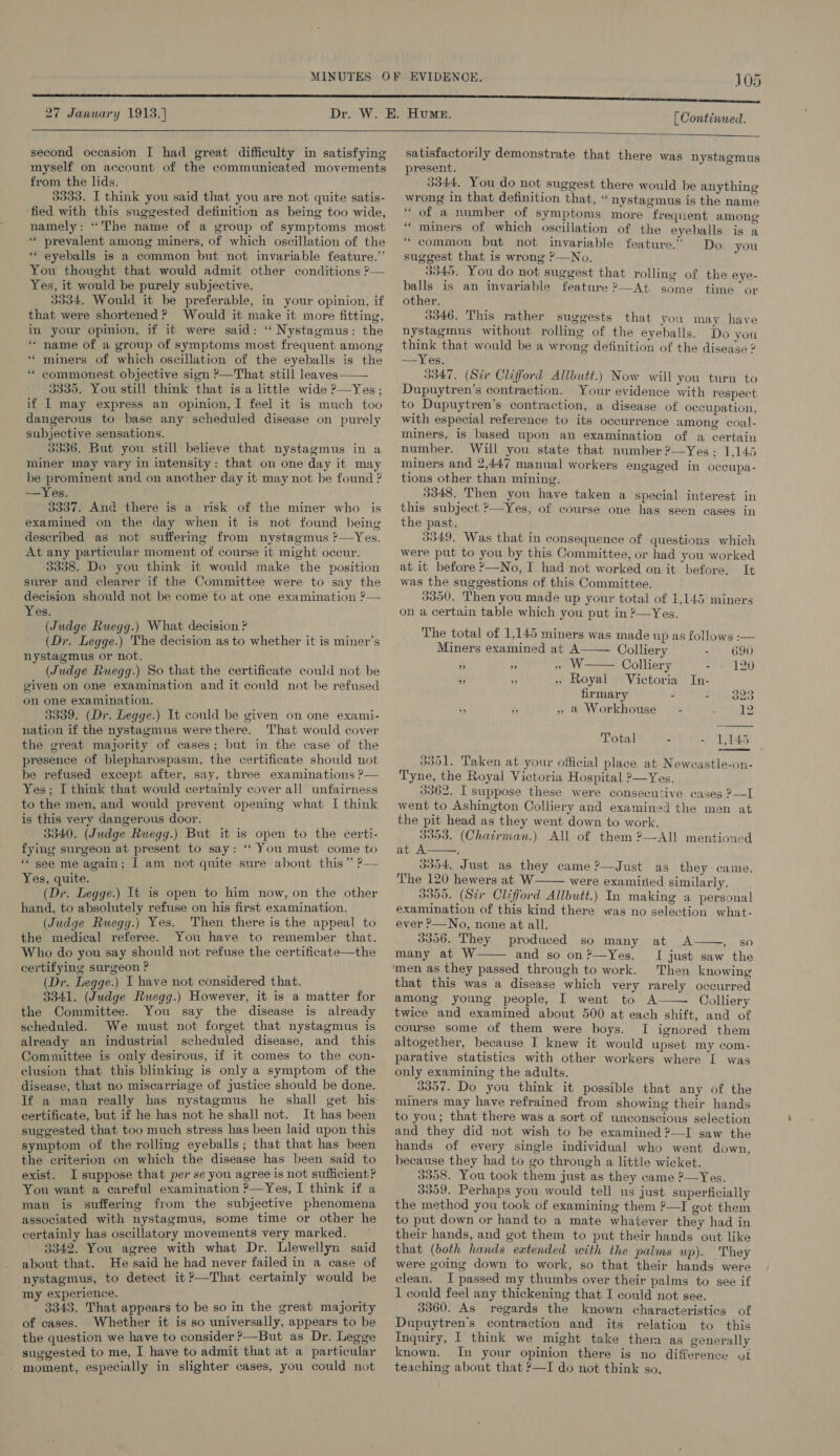 27 January 1913.) [ Continued.  second occasion I had great difficulty in satisfying myself on account of the communicated movements from the lids. 3333. I think you said that you are not quite satis- ‘fied with this suggested definition as being too wide, namely: “The name of a group of symptoms most * prevalent among miners, of which oscillation of the * eyeballs is a common but not invariable feature.” You thought that would admit other conditions ?&gt;— Yes, it would be purely subjective. 3334. Would it be preferable, in your opinion, if that were shortened? Would it make it more fitting, in your opinion, if it were said: ‘“‘ Nystagmus: the * name of a group of symptoms most frequent among ‘“ miners of which oscillation of the eyeballs is the * commonest objective sign ?—That still leaves——— 3335, You still think that is a little wide ?—Yes; if | may express an opinion, I feel it is much too dangerous to base any scheduled disease on purely subjective sensations. 3336. But you still believe that nystagmus in a miner may vary in intensity: that on one day it may be prominent and on another day it may not be found ? —Yes, 3337. And there is a risk of the miner who is examined on the day when it is not found being described as not suffering from nystagmus ’—Yes. At any particular moment of course it might occur. 3338. Do you think it would make the position surer and clearer if the Committee were to say the decision should not be come to at one examination ?— Yes. (Judge Ruegg.) What decision ? (Dr. Legge.) The decision as to whether it is miner's nystagmus or not, (Judge Ruegg.) So that the certificate could not be given on one examination and it could not be refused on one examination. 3339. (Dr. Legge.) It could be given on one exami- nation if the nystagmus werethere. That would cover the great majority of cases; but in the case of the presence of blepharospasm, the certificate should not be refused except after, say, three examinations ?— Yes; I think that would certainly cover all unfairness to the men, and would prevent opening what I think is this very dangerous door. 3340. (Judge Ruegg.) But it is open to the certi- fying surgeon at present to say: ‘“‘ You must come to * see me again; I am not quite sure about this” ?— Yes, quite. (Dr. Legge.) It is open to him now, on the other hand, to absolutely refuse on his first examination. (Judge Rwegy.) Yes. Then there is the appeal to the medical referee. You have to remember that. Who do you say should not refuse the certificate—the certifying surgeon ? (Dr. Legge.) I have not considered that. 3341. (Judge Ruegg.) However, it is a matter for the Committee. You say the disease is already scheduled. We must not forget that nystagmus is already an industrial scheduled disease, and _ this Committee is only desirous, if it comes to the con- clusion that this blinking is only a symptom of the disease, that no miscarriage of justice should be done. If a man really has nystagmus he shall get his certificate, but if he has not he shall not. It has been suggested that too much stress has been laid upon this symptom of the rolling eyeballs; that that has been the criterion on which the disease has been said to exist. I suppose that per se you agree is not sufficient? You want a careful examination ?—Yes, I think if a man is suffering from the subjective phenomena associated with nystagmus, some time or other he certainly has oscillatory movements very marked. , 3342. You agree with what Dr. Llewellyn said about that. He said he had never failed in a case of nystagmus, to detect it?—That certainly would be my experience. : 1 3343. That appears to be so in the great majority of cases. Whether it is so universally, appears to be the question we have to consider ’—But as Dr. Legge suggested to me, I have to admit that at a particular - moment, especially in slighter cases, you could not  satisfactorily demonstrate that there was nystagmus present. 3344, You do not suggest there would be anything wrong in that definition that, “nystagmus is the name ‘* of a number of symptoms more frequent among “miners of which oscillation of the eyeballs is a * common but not invariable feature.” Do you suggest that is wrong ?—No. 3345. You do not suggest that rolling of the eye- balls is an invariable feature 2—At some time or other. 3346. This rather suggests that you may have nystagmus without rolling of the eyeballs. Do you think that would be a wrong definition of the disease 2 —Yes. 3347, (Sir Clifford Allbutt.) Now will you turn to Dupuytren’s contraction. Your evidence with respect to Dupuytren’s contraction, a disease of occupation, with especial reference to its occurrence among coal- miners, is based upon an examination of a certain number. Will you state that number ?—Yes; 1,145 miners and 2,447 manual workers engaged in oceupa- tions other than mining. 3348. Then you have taken a special interest in this subject &gt;—Yes, of course one has seen cases in the past. 3349, Was that in consequence of questions which were put to you by this Committee, or had you worked at it before »—No, I had not worked on it before, It was the suggestions of this Committee, 3350. Then you made up your total of 1,145 miners on a certain table which you put in ?—Yes. The total of 1,145 miners was made up as follows :—    Miners examined at A Colliery - 690 Ps re ee Colliery - + 120 - y » Royal Victoria In- firmary - - 323 » &amp; Workhouse © - : 12 Total - - 1,145  3351. Taken at your official place at Newcastle-on- Tyne, the Royal Victoria Hospital 2—Yes. 3362. I suppose these were consecutive cases ?—I went to Ashington Colliery and examined the men at the pit head as they went down to work. 3353, (Chairman.) All of them 2—All mentioned at A : 3304. Just as they came ?—Just as they came. The 120 hewers at W were examined similarly. 3355. (Str Clifford Allbutt.) In making a personal examination of this kind there was no selection what- ever ?—No, none at all. ; 3356. They produced so many at A ' many at W and so on?—Yes. [ just saw the men as they passed through to work. Then knowing that this was a disease which very rarely occurred among young people, I went to A Colliery twice and examined about 500 at each shift, and of course some of them were boys. I ignored them altogether, because I knew it would upset my com- parative statistics with other workers where [ was only examining the adults. 3357. Do you think it possible that any of the miners may have refrained from showing their hands to you; that there was a sort of unconscious selection and they did not wish to be examined ?—I saw the hands of every single individual who went down, because they had to go through a little wicket. 3358. You took them just as they came ?—Yes. 3359. Perhaps you would tell us just superficially the method you took of examining them ?—I got them to put down or hand to a mate whatever they had in their hands, and got them to put their hands out like that (both hands eatended with the palms up). They were going down to work, so that their hands were clean. I passed my thumbs over their palms to see if 1 could feel any thickening that I could not see. 3360. As regards the known characteristics of Dupuytren’s contraction and its relation to this Inquiry, I think we might take them as generally known. In your opinion there is no difference vi teaching about that ?—I do not think so,    sO  