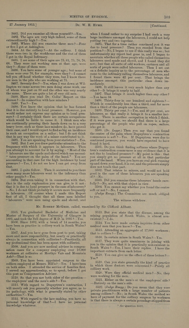 27 January 1913.}  3481. Did you examine all those yourself ?—Yes, 3482. The ages are very high indeed, some of them extraordinarily high ?— Yes. 3483. Where did you examine these men ?—Four or five I got at Ashington. 3484. At the colliery ?—At the colliery. I think there were two in the workhouse and the rest of them I got in the Royal Infirmary. 3485. I see some of their ages are 75, 61, 75, 70, 70, 68. They were not working men at that age, were they &gt;—Some of them were. 3486. You have some of younger age; but none of those were over 70, for example, were they ?—I cannot tell you off-hand whether they were, but I know there are men in the pits who are working at 75. 3487. Seventy-five —Yes, when I was down at Wil- lington we came across two men doing stone work, one of whom was just on 80 and the other was very nearly the same. There are quite a lot of very old men. 3488. Have you read Dr. Collis’ Report on this disease &gt;—In connection with lace minders ? 3489. Yes ?—Yes. 3490. You know the opinion that he has formed that it is due entirely to local pressure. However, you would rather not express any opinion as to local pres- sure P—I certainly think there are certain occupations which would be liable to cause it. I think men who are continually pressing their hands down on to a very heavy lever, such as these lace minders do, have proved their case, and I would expect to findas big an incidence in such an occupation as a. sailor; but I do not think that in any way the work of a miner contributed to it. 3491. You are speaking from your statistics P—Yes. 3492. But I see you draw particular attention to the frequency with which it appears in labourers. Then you attempt to account for it by saying: “ Most of the ** labourers use the spade and shovel which use necessi- * tates pressure on the palm of the hand.’ You are accounting in that case for the high incidence by local pressure *—Yes, I do not see how I can get away from that. 3495. I quite follow. Then it occurred to you there were many more labourers went to the infirmary than other people P—Yes. 3494. But even taking it in connection with that, that is the only explanation you can give, is it not: that it is due to local pressure in the case of labourers ? —No, I do not think probably it occurs more frequently in labourers. Of course when I made this Report first of all, I thought that all these men labelled “labourers”? were men using spade and shovel, and [| Continued. when I found rather to my surprise I had such a very large incidence amongst the labourers, I could not help putting two and two together. 3495. That for a time rather convinced you it was due to local pressure? Then you receded from that position P—No, I began to see if this really was so; but unfortunately my report had gone in, and I began to labourers used spade and shovel, and I found they did not; but that all sorts of odd workers, cartmen and all sorts of people were called labourers. Then I set out on a definite inquiry as to the percentage of men who came to the infirmary calling themselves labourers, and I found there were 42 per cent. That brings the incidence amongst this particular class down im- mediately. 3496. It still leaves it very much higher than any other P—It brings it nearly to half. 3497. That brings it much higher than any other ? —You have 34. 3498. Thirty-four in one hundred and eighteen ?— Which is considerably less than a third, and far more than a third of the people are labourers. 3499, Thirty per cent. ?—Yes, and 40 per cent, are labourers, so that really it brings it to a smaller inci- dence. There is another occupation in which I think, if it were gone into, we should find there is a large percentage of the people who pull on ropes, sailors, who get it. 3500. (Dr. Legge.) Then you say that you found the centre of the palm where Dupuytren’s contraction commences is soft ?—Yes. If Dupuytren were due to continued pressure, you would have expected to have found it hard. 3001. Do you think finding softness where Dupuy- tren’s contraction commences is any evidence that it is not due to localised pressure ?—My point is this: that you simply get no pressure at all in that particular part of the hand. When you have an oval pick running up and down your hand, it is cut, and the pressure simply does not touch that part. 3502. That relates to miners, and would not hold good in the case of these labourers you are speaking of P—No. 3503. Did you examine these labourers’ hands care- fully P—No, not with that object in view. 3504, You cannot say whether you found the centre soft or not 9—No, I cannot. (Judge Ruegg.) The Committee are much obliged to you. The witness withdrew. 3505. You graduated Bachelor of Medicine and Master of Surgery of the University of Glasgow in 1891, and took the full degree of M.D. in 1895 ?—Yes. 3506, Since 1892, with a break of 14 months, you have been mm practice in colliery work in South Wales ? — Yes. 3007. And you have gone from post to post, taking more and more responsibility, but nearly or practically always in connection with collieries }—Practically, all my professional time has been spent with collieries. 3908. And you are now medical adviser in compen- sation cases for a company employing over 10,000 workmen at collieries at Merthyr Vale and Mountain Ash?—That is so. 3509. You have been appointed surgeon to the colliers employed at Messrs. Hill’s’—Yes. I have been on both sides. I attended the service of families first. I served my apprenticeship, so to speak, before I got this post as Compensation Adviser. 3510. So that you saw both sides of the question— the employers’ and the men’s side ?—Yes. 3511. With regard to Dupuytren’s contraction, I will merely ask you generally whether you agree, as to its pathology, with what is generally stated by other anthorities ?—Yes. 3512. With regard to the lace-making, you have no personal knowledge of that?—-I have no personal knowledge whatever.  3913. But you state that the disease, among the mining population of South Wales, is almost non- existent ?—I do. 3514. You have made certain inquiries from other medical men that you know ?—Yes. 3515. Attending an aggregate of 17,000 workmen; that is colliers ?—Yes. 3516. In certain mines in South Wales ?—Yes. 3017, They were quite unanimous in joining with you in the opinion that it is practically non-existent in South Wales ?—Yes, I have their replies. I have the important extracts from each letter. 3518. You can give us the effect of these letters 2— Yeu.* 3519. Can you state generally the kind of practice in which those doctors were concerned ?—Purely all colliery work. 3520. Were they official medical men ?—No, they were working for the men. 3521, Hither on the men’s or the employers’ side ? —Entirely on the men’s side. 3522. (Judge Ruegg.) Do you mean that they were private practitioners with a large number of patients among colliers &gt;—No; in South Wales the method we have of payment for the colliery surgeon by workmen is that there is always a certain poundage stopped from   * See Question 3528.