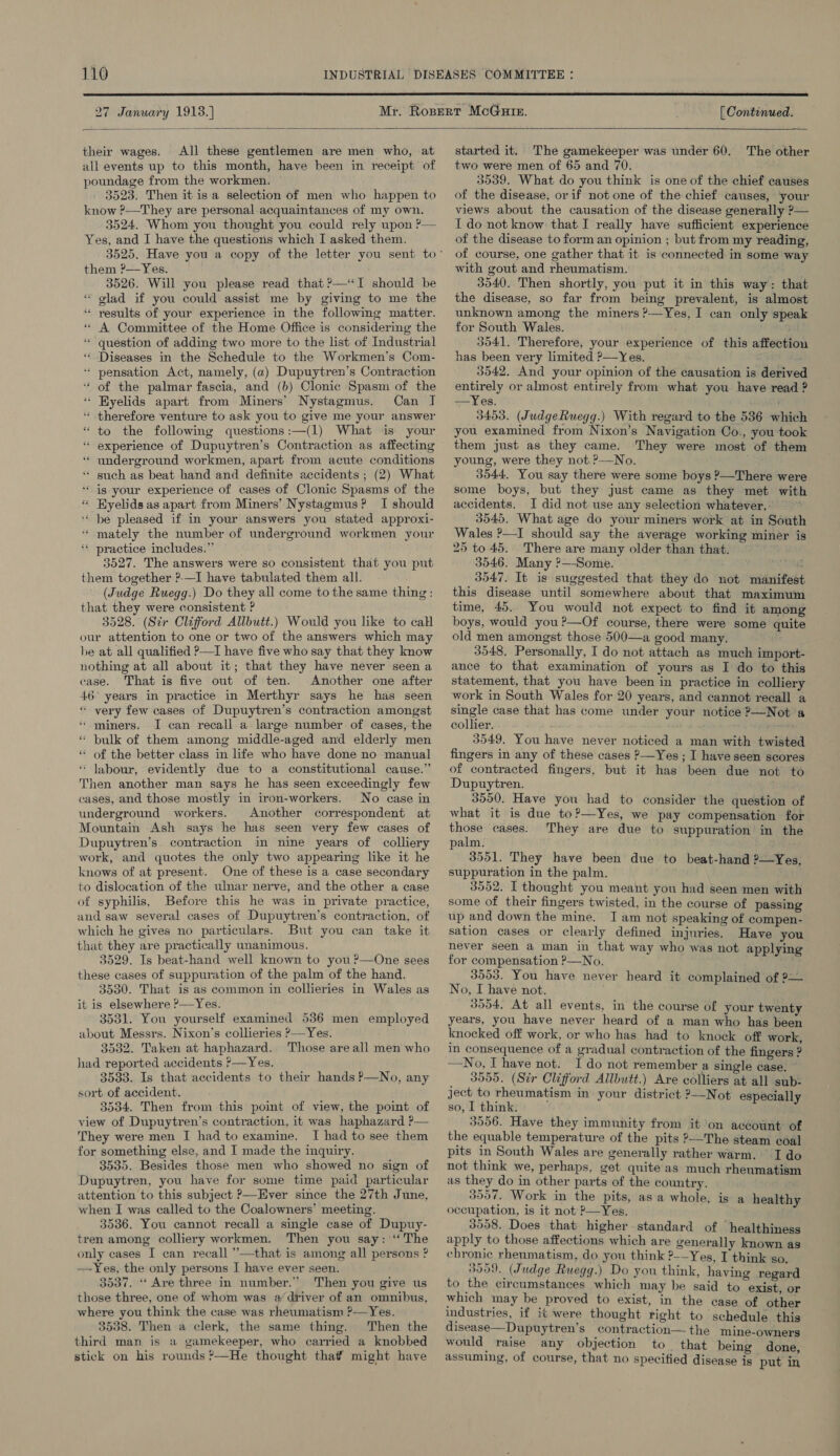  27 January 1913.] [ Continued.  their wages. All these gentlemen are men who, at all events up to this month, have been in receipt of poundage from the workmen. 3523. Then it isa selection of men who happen to know ?——They are personal acquaintances of my own. 3524. Whom you thought you could rely upon ?— Yes, and I have the questions which I asked them. them ?—Yes. 3526. Will you please read that ?—“&lt;I should be “ olad if you could assist me by giving to me the ‘“ results of your experience in the following matter. “ A Committee of the Home Office is considering the ‘* question of adding two more to the list of Industrial ‘* Diseases in the Schedule to the Workmen's Com- * pensation Act, namely, (a) Dupuytren’s Contraction ‘ of the palmar fascia, and (b) Clonic Spasm of the ‘ Hyelids apart from Miners’ Nystagmus. Can I “ therefore venture to ask you to give me your answer “ to the following questions :—(1) What is your “ experience of Dupuytren’s Contraction as affecting ‘* underground workmen, apart from acute conditions “ such as beat hand and definite accidents ; (2) What ‘is your experience of cases of Clonic Spasms of the Hyelids as apart from Miners’ Nystagmus? I should ‘* be pleased if in your answers you stated approxi- ‘ mately the number of underground workmen your ‘ practice includes.” 3527. The answers were so consistent that you put them together ?-—I have tabulated them all. (Judge Ruegg.) Do they all come to the same thing: that they were consistent ? 3528. (Sir Clifford Allbutt.) Would you like to call our attention to one or two of the answers which may be at all qualified ?—I have five who say that they know nothing at all about it; that they have never seen a case. That is five out of ten. Another one after 46° years in practice in Merthyr says he has seen “ very few cases of Dupuytren’s contraction amongst ‘ miners. J can recall a large number of cases, the “ bulk of them among middle-aged and elderly men “ of the better class in life who have done no manual * Jabour, evidently due to a constitutional cause.” Then another man says he has seen exceedingly few cases, and those mostly in iron-workers. No case in underground workers. Another correspondent at Mountain Ash says he has seen very few cases of Dupuytren’s contraction in nine years of colliery work, and quotes the only two appearing like it he knows of at present. One of these is a case secondary to dislocation of the ulnar nerve, and the other a case of syphilis, Before this he was in private practice, and saw several cases of Dupuytren’s contraction, of which he gives no particulars. But you can take it that they are practically unanimous. 3529. Is beat-hand well known to you ?—One sees these cases of suppuration of the palm of the hand. 3530. That is as common in collieries in Wales as it is elsewhere ?—Yes. 3531. You yourself examined 536 men employed about Messrs. Nixon’s collieries &gt;—Yes. 3532. Taken at haphazard. Those are all men who had reported accidents ?&gt;—Yes. 3533. Is that accidents to their hands P—No, any sort of accident. 3534. Then from this point of view, the point of view of Dupuytren’s contraction, it was haphazard ?— They were men I had to examine. I had to see them for something else, and I made the inquiry. 3535. Besides those men who showed no sign of Dupuytren, you have for some time paid particular attention to this subject P—Ever since the 27th June, when I was called to the Coalowners’ meeting. 3536. You cannot recall a single case of Dupuy- tren among colliery workmen. Then you say: ‘“‘ The only cases I can recall ’’—that is among all persons ? —~-Yes, the only persons I have ever seen. 3537. ‘“ Are three in number.” Then you give us those three, one of whom was @ driver of an omnibus, where you think the case was rheumatism ?—Yes. 3538. Then a clerk, the same thing. Then the third man is a gamekeeper, who carried a knobbed stick on his rounds ?—He thought that? might have  started it. The gamekeeper was under 60. The other two were men of 65 and 70. 3539. What do you think is one of the chief causes of the disease, or if not one of the chief causes, your views about the causation of the disease generally ?— I do not know that I really have sufficient experience of the disease to form an opinion ; but from my reading, of course, one gather that it is connected in some way with gout and rheumatism. 3540. Then shortly, you put it in this way: that the disease, so far from being prevalent, is almost unknown among the miners ?—Yes, I can only speak for South Wales. 3041. Therefore, your experience of this affection has been very limited ?—Yes. 3542. And your opinion of the causation is derived entirely or almost entirely from what you have read ? —Yes. 3453. (JudgeRuegg.) With regard to the 536 which you examined from Nixon’s Navigation Co., you took them just as they came. They were most of them young, were they not.?—No. 3544, You say there were some boys ?—There were some boys, but they just came as they met with accidents. I did not use any selection whatever. 3545. What age do your miners work at in South Wales ?—I should say the average working miner is 25 to 45. There are many older than that. 3546. Many ?—Some. ma 3547. It is suggested that they do not manifest this disease until somewhere about that maximum time, 45. You would not expect to find it among boys, would you?—Of course, there were some quite old men amongst those 500—a good many. 3548. Personally, I do not attach as much import- ance to that examination of yours as I do to this statement, that you have been in practice in colliery work in South Wales for 20 years, and cannot recall a single case that has come under your notice ?—Not a collier. 3549, You have never noticed a man with twisted fingers in any of these cases ?—Yes ; I have seen scores of contracted fingers, but it has been due not to Dupuytren. 3550. Have you had to consider the question of what it is due to?—Yes, we pay compensation for those cases. They are due to suppuration in the palm. 3551. They have been due to beat-hand ?—Yes, suppuration in the palm. 3552. I thought you meant you had seen men with some of their fingers twisted, in the course of passing up and down the mine. J am not speaking of compen- sation cases or clearly defined injuries. Have you never seen a man in that way who was not applying for compensation ?—No. : 3553. You have never heard it complained of 2— No, I have not. 3554. At all events, in the course of your twenty years, you have never heard of a man who has been knocked off work, or who has had to knock off work, in consequence of a gradual contraction of the fingers ? —No, I have not. I do not remember a single case. © _ 3955. (Sir Clifford Allbutt.) Are colliers at all sub: ject to rheumatism in your district ?—Not especially so, I think. 3556. Have they immunity from it ‘on account of the equable temperature of the pits ?—The steam coal pits in South Wales are generally rather warm, I do not think we, perhaps, get quite as much rheumatism as they do in other parts of the country. 3557. Work in the pits, asa whole, is a healthy occupation, is it not ?—Yes, 3558. Does that higher. standard of healthiness apply to those affections which are generally known as chronic rheumatism, do you think P-—Yes, I think so. 3559. (Judge Ruegg.) Do you think, having regard to the circumstances which may be said to exist, or which may be proved to exist, in the case of other industries, if it were thought right to schedule this disease—Dupuytren’s contraction— the mine-owners would raise any objection to that being done assuming, of course, that no specified disease is put in