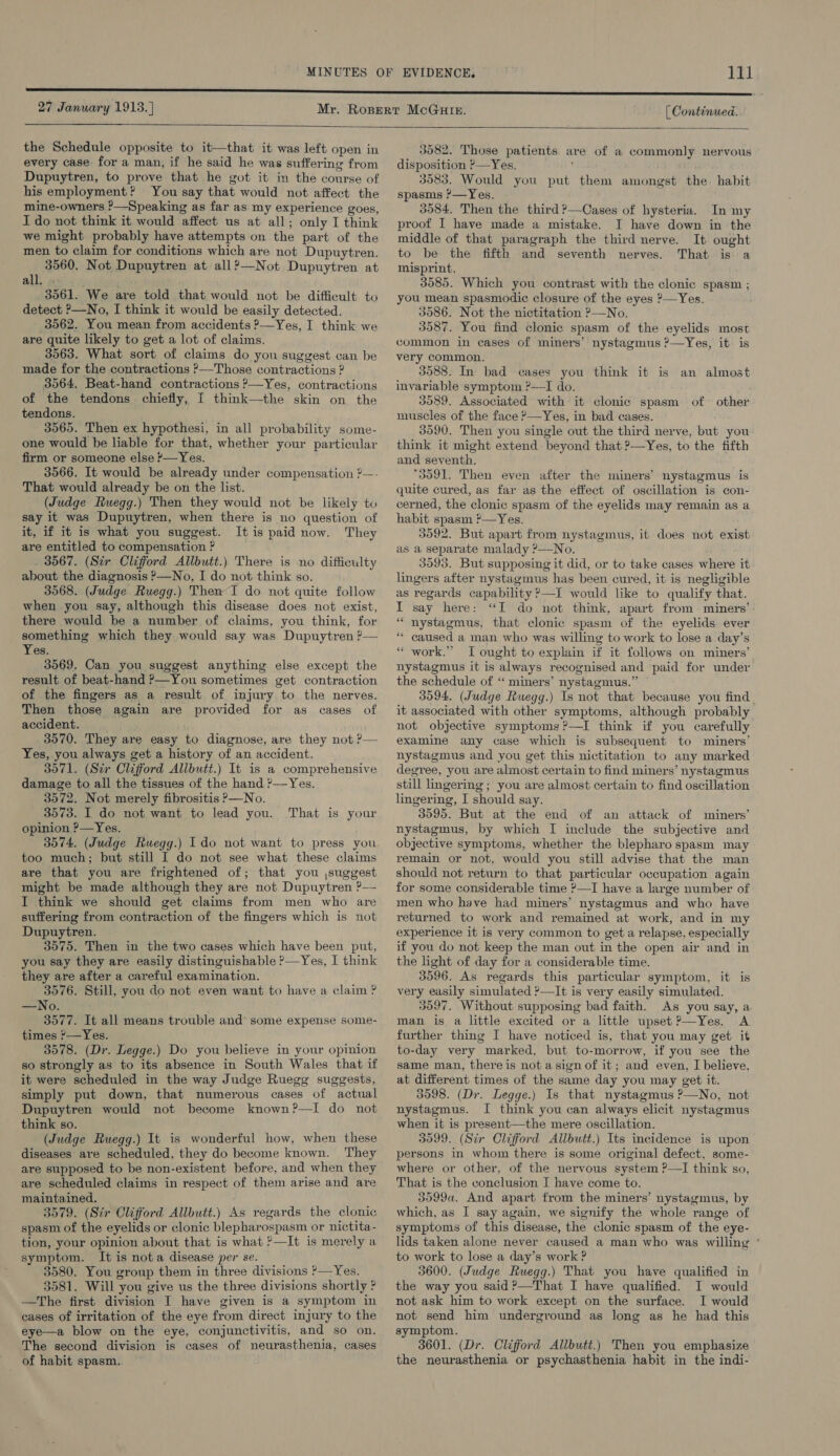 [ Continued.  the Schedule opposite to it—that it was left open in every case for a man, if he said he was suffering from Dupuytren, to prove that he got it in the course of his employment? You say that would not affect the mine-owners ?—Speaking as far as my experience goes, I do not think it would affect us at all; only I think we might probably have attempts on the part of the men to claim for conditions which are not Dupuytren. 3560. Not Dupuytren at all?—Not Dupuytren at all. . 3561. We are told that would not be difficult to detect ?—No, I think it would be easily detected. 3562. You mean from accidents &gt;—Yes, I think we are quite likely to get a lot of claims. 3563. What sort of claims do you suggest can be made for the contractions ?—Those contractions ? 3564, Beat-hand contractions ?—Yes, contractions of the tendons chiefly, [ think—the skin on the tendons. 3565. Then ex hypothesi, in all probability some- one would be liable for that, whether your particular firm or someone else '—Yes. 3566. It would be already under compensation 2—- That would already be on the list. (Judge Ruegg.) Then they would not be likely to say it was Dupuytren, when there is no question of it, if it is what you suggest. Itis paid now. They are entitled to compensation ? . 3567. (Sir Clifford Allbutt.) There is no difficulty about the diagnosis &gt;—No, I do not think so. 3968. (Judge Ruegg.) Then I do not quite follow when you say, although this disease does not exist, there would be a number of claims, you think, for something which they would say was Dupuytren ?— Yes. 3569. Can you suggest anything else except the result. of beat-hand P—You sometimes get contraction of the fingers as a result of injury to the nerves. Then those again are provided for as cases of accident. 3570. They are easy to diagnose, are they not ?— Yes, you always get a history of an accident. 3071. (Str Clifford Allbutt.) It is a comprehensive damage to all the tissues of the hand '—Yes. 3572. Not merely fibrositis &gt;—No. 3573. I do not want to lead you. opinion ?—Yes. 3574. (Judge Ruegg.) Ido not want to press you too much; but still I do not see what these claims are that you are frightened of; that you ,suggest might be made although they are not Dupuytren ?— I think we should get claims from men who are suffering from contraction of the fingers which is not Dupuytren. 3575. Then in the two cases which have been put, you say they are easily distinguishable ?—Yes, I think they are after a careful examination. 3576. Still, you do not even want to have a claim ? —No. 3577. It all means trouble and’ some expense some- times '—Yes. 3578. (Dr. Legge.) Do you believe in your opinion so strongly as to its absence in South Wales that if it were scheduled in the way Judge Ruegg suggests, simply put down, that numerous cases of actual Dupuytren would not become known?—I do not think so. (Judge Ruegg.) It is wonderful how, when these diseases are scheduled, they do become known. They are supposed to be non-existent before, and when they are scheduled claims in respect of them arise and are maintained. 3579. (Sir Clifford Allbutt.) As regards the clonic spasm of the eyelids or clonic blepharospasm or nictita- tion, your opinion about that is what &gt;—It is merely a symptom. It is nota disease per se. 3580. You group them in three divisions —Yes. 3581. Will you give us the three divisions shortly ? —The first division I have given is a symptom in cases of irritation of the eye from direct injury to the eye—a blow on the eye, conjunctivitis, and so on. The second division is cases of neurasthenia, cases of habit spasm. That is your  3582. Those patients are of a commonly nervous disposition ?—Yes, ‘ 3583. Would you put them amongst the. habit spasms ?—Yes. 3584, Then the third ?—Cases of hysteria. In my proof I have made a mistake. I have down in the middle of that paragraph the third nerve. It ought to be the fifth and seventh nerves. That is: a misprint. 3585. Which you contrast with the clonic spasm ; you mean spasmodic closure of the eyes ?—Yes. 3586. Not the nictitation ?—No. 3587. You find clonic spasm of the eyelids most common in cases of miners’ nystagmus ?—Yes, it is very common. 3588. In bad cases you think it is an almost invariable symptom ?—TI do. 3089. Associated with it clonic spasm of» other muscles of the face ?—Yes, in bad cases. 3590. Then you single out the third nerve, but you think it might extend beyond that ?—Yes, to the fifth and seventh. 3591. Then even after the miners’ nystagmus is quite cured, as far as the effect of oscillation is con- cerned, the clonic spasm of the eyelids may remain as a habit spasm &gt;—Yes. 3592. But apart from nystagmus, it does not exist as a separate malady ?—No. 3593. But supposing it did, or to take cases where it lingers after nystagmus has been cured, it is negligible as regards capability &gt;—I would like to qualify that. I say here: “I do not think, apart from miners’ “ nystagmus, that clonic spasm of the eyelids ever ** caused a man who was willing to work to lose a day’s “ work.” I ought to explain if it follows on miners’ nystagmus it is always recognised and paid for under the schedule of “ miners’ nystagmus.” ~ 3594. (Judge Ruegg.) Is not that because you find. it associated with other symptoms, although probably not objective symptoms ?—I think if you carefully examine any case which is subsequent to miners’ nystagmus and you get this nictitation to any marked degree, you are almost certain to find miners’ nystagmus still lingering ; you are almost certain to find oscillation lingering, I should say. 3095. But at the end of an attack of miners’ nystagmus, by which I include the subjective and objective symptoms, whether the blepharo spasm may remain or not, would you still advise that the man should not return to that particular occupation again for some considerable time ?—I have a large number of men who have had miners’ nystagmus and who have returned to work and remained at work, and in my experience it is very common to get a relapse, especially if you do not keep the man out in the open air and in the light of day for a considerable time. 3596. As regards this particular symptom, it is very easily simulated ?—It is very easily simulated. 3597. Without supposing bad faith. As you say, a man is a little excited or a little upset ?—Yes. A further thing I have noticed is, that you may get it to-day very marked, but to-morrow, if you see the same man, there is not asign of it; and even, I believe, at different times of the same day you may get it. 3598. (Dr. Legge.) Is that nystagmus ?—No, not nystagmus. I think you can always elicit nystagmus when it is present—the mere oscillation. 3999. (Stir Clifford Allbutt.) Its incidence is upon persons in whom there is some original defect, some- where or other, of the nervous system ?—I think so, That is the conclusion I have come to. 3099a. And apart from the miners’ nystagmus, by which, as I say again, we signify the whole range of symptoms of this disease, the clonic spasm of the eye- lids taken alone never caused a man who was willing ‘ to work to lose a day’s work ? 3600. (Judge Ruegg.) That you have qualified in the way you said ?—That I have qualified. I would not ask him to work except on the surface. I would not send him underground as long as he had this symptom. 3601. (Dr. Clifford Allbutt.) Then you emphasize the neurasthenia or psychasthenia habit in the indi-