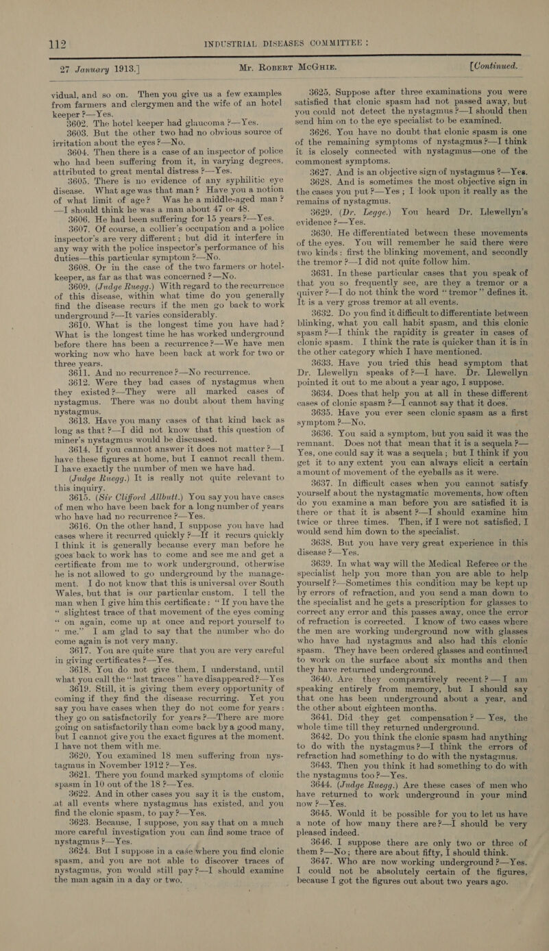 27 January 1913.)  vidual, and so on. Then you give us a few examples from farmers and clergymen and the wife of an hotel keeper ?—Yes. 3602. The hotel keeper had glaucoma ?—Yes. 3603. But the other two had no obvious source of irritation about the eyes ?—No. 3604. Then there is a case of an inspector of police who had been suffering from it, in varying degrees, attributed to great mental distress }—Yes. 3605. There is no evidence of any syphilitic eye disease. What age was that man? Have you a notion of what limit of age? Was he a middle-aged man ? -—I should think he was a man about 47 or 48. 3606. He had been suffering for 15 years ?—Yes. 3607. Of course, a collier’s occupation and a police inspector’s are very different; but did it interfere in any way with the police inspector’s performance of his duties—this particular symptom ?—No. 3608. Or in the case of the two farmers or hotel- keeper, as far as that was concerned ?—No. 3609. (Judge Ruegg.) With regard to the recurrence of this disease, within what time do you generally find the disease recurs if the men go back to work underground ?—It varies considerably. 3610. What is the longest time you have had? What is the longest time he has worked underground before there has been a recurrence ?—We have men working now who have been back at work for two or three years. 3611. And no recurrence ?—No recurrence. 3612. Were they bad cases of nystagmus when they existed?—They were all marked cases of nystagmus. There was no doubt about them having nystagmus. 3613. Have you many cases of that kind back as long as that ?—I did not know that this question of miner’s nystagmus would be discussed. 3614. If you cannot answer it does not matter ?—I have these figures at home, but I cannot recall them. I have exactly the number of men we have had. (Judge Ruegg.) It is really not quite relevant to this inquiry. 3615. (Sir Clifford Allbutt.) You say you have cases of men who have been back for a long number of years who have had no recurrence ?&gt;—Yes. 3616. On the other hand, I suppose you have had cases where it recurred quickly ?—If it recurs quickly I think it is generally because every man before he goes back to work has to come and see me and get a certificate from me to work underground, otherwise he is not allowed to go underground by the manage- ment. Ido not know that this is universal over South Wales, but that is our particular custom. I tell the man when I give him this certificate: “If you have the “ slightest trace of that movement of the eyes coming “on again, come up at once and report yourself to “me.” I am glad to say that the number who do come again is not very many. 3617. You are quite sure that you are very careful in giving certificates P—Yes. 3618. You do not give them, I understand, until what you call the ‘last traces ” have disappeared ?— Yes 3619. Still, it is giving them every opportunity of coming if they find the disease recurring. Yet you say you have cases when they do not come for years: they go on satisfactorily for years ?—There are more going on satisfactorily than come back by a good many, but I cannot give you the exact figures at the moment. I have not them with me. 3620. You examined 18 men suffering from nys- tagmus in November 1912 ?—Yes. 3621. There you found marked symptoms of clonic spasm in 10 out of the 18 ?—Yes. 3622. And in other cases you say it is the custom, at all events where nystagmus has existed, and you find the clonic spasm, to pay ?—Yes. 3623. Because, I suppose, you say that on a much more careful investigation you can find some trace of nystagmus ?—Yes. 3624. But I suppose in a case where you find clonic spasm, and you are not able to discover traces of nystagmus, yon would still pay ?—I should examine the man again in a day or two. [ Continued. 3625. Suppose after three examinations you were satisfied that clonic spasm had not passed away, but: you could not detect the nystagmus ?—I should then send him on to the eye specialist to be examined. 3626. You have no doubt that clonic spasm is one of the remaining symptoms of nystagmus ?—I think it is closely connected with nystagmus—one of the commonest symptoms. 3627. And is an objective sign of nystagmus ?—Yes. 3628. And is sometimes the most objective sign in the cases you put P—Yes ; I look upon it really as the remains of nystagmus. 3629. (Dr. Legge.) 3630. He differentiated between these movements of the eyes. You will remember he said there were two kinds: first the blinking movement, and secondly the tremor ?—I did not quite follow him. 3631. In these particular cases that you speak of that you so frequently see, are they a tremor or a quiver ?—I do not think the word “ tremor ”’ defines it. It is a very gross tremor at all events. 3632. Do you find it difficult to differentiate between blinking, what you call habit spasm, and this clonic spasm ?—I think the rapidity is greater in cases of clonic spasm. I think the rate is quicker than it is in the other category which I have mentioned. 3633. Have you tried this head symptom that Dr. Llewellyn speaks of P—I have. Dr. Llewellyn pointed it out to me about a year ago, I suppose. 3634, Does that help you at all in these different cases of clonic spasm ?—I cannot say that it does. 3635, Have you ever seen clonic spasm as a first symptom ?—No. 3636. You said a symptom, but you said it was the remnant. Does not that mean that it is a sequela P— Yes, one could say it was a sequela; but I think if you get it to any extent you can always elicit a certain amount of movement of the eyeballs as it were. 3637. In difficult cases when you cannot satisfy yourself about the nystagmatic movements, how often do you examine a man before you are satisfied it is there or that it is absent ?—I should examine him twice or three times. Then, if I were not satisfied, I would send him down to the specialist. 3638. But you have very great experience in this disease &gt;—Yes. 3639. In what way will the Medical Referee or the specialist help you more than you are able to help yourself ?--Sometimes this condition may be kept up by errors of refraction, and you send a man down to the specialist and he gets a prescription for glasses to correct any error and this passes away, once the error of refraction is corrected. I know of two cases where the men are working underground now with glasses who have had nystagmus and also had this clonic spasm. They have been ordered glasses and continued to work on the surface about six months and then they have returned underground. 3640. Are they comparatively recent?—I am speaking entirely from memory, but I should say that one has been underground about a year, and the other about eighteen months. 3641, Did they get compensation ?— Yes, the whole time till they returned underground. 3642. Do you think the clonic spasm had anything to do with the nystagmus?—I think the errors of refraction had something to do with the nystagmus. 3643. Then you think it had something to do with the nystagmus too P—Yes. 3644, (Judge Ruegg.) Are these cases of men who have returned to work underground in your mind now ?—Yes. 3645. Would it be possible for you to let us have a note of how many there are?—-I should be very pleased indeed. 3646. I suppose there are only two or three of them P—No; there are about fifty, I should think. 3647. Who are now working underground ?—Yes. I could not be absolutely certain of the figures, because I got the figures out about two years ago. You heard Dr. Llewellyn’s