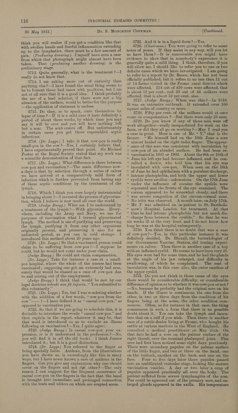 30 May 1913.] [ Continued.   think you will realise if you get a condition like that with swollen hands and fearful inflammation extending up to the lymphatics, there must be a fair amount of pain. (Producing drawing.) Imyself have seen a case from which that photograph might almost have been taken. That (producing another drawing) is the preliminary stage. 3713. Quite generally, what is the treatment P—] really do not know that. $714. I am asking more out of curiosity than anything else ?—I have found the usual thing seems to be to foment these bad cases with poultices, but I am not at all sure that it is a good idea. I think probably the use of a lead solution, if there were not a big abrasion of the surface, would be better for the purpose the application of ointment is useless. 3715. Do they, so to speak, cure themselves by lapse of time ?—If it is a mild case it lasts definitely a period of about three weeks, by which time you may say it will be over and you will have nothing left but a scar. The scab comes off. But unfortunately in certain cases you get these superadded septic infections. 3716. (Dr. Legge.) I take it that cow-pox is really small-pox in the cow P—Yes, I certainly believe that. I have experimentally proved that point. Sir Michael Foster at the Royal Society stated that my work was a scientific demonstration of that fact. 3717. (Dr. Legge.) What difference is there between cow-pox and vaccination ?—The main difference now- a-days is that by selection through a series of calves we have arrived at a comparatively mild form of infection which is further prevented from having any of these septic conditions by the treatment of the lymph. 3718. Which I think you were largely instrumental in bringing about ?—I invented the process of glycerina- tion, which I believe is now used all over the world. 3719. (Judge Ruegg.) What am I to understand by a treatment of the lymph ?—With glycerine. LEvery- where, including the Army and Navy, we use for purposes of vaccination what I termed glycerinated lymph. The method is one of purifying and preserving the lymph, purifying it from any other organisms originally present, and preserving it also for an unlimited period, as you can in cold storage. I introduced this method about 20 years ago. 3720. (Dr. Legge.) So that a vaccinated person could claim to be suffering from cow-pox ?—I suppose he could, but he would not come under your claim. (Judge Ruegg.) He could not claim compensation. (Dr. Legge.) Take for instance a case at a small- pox hospital, where the whole of the nurses had been vaccinated ; supposing one got an extremely bad arm, surely that would be classed as a case of cow-pox due to and arising out of the employment. (Judge Ruegg.) I think that would be met by our legal doctrine volent non fit injuria, ‘‘ You submitted to this voluntarily.” 3721. (Dr. Legge.) Yes, but I was wondering whether with the addition of a few words, ‘‘ cow-pox from the cow ”’ ?—I have defined it as ‘‘ casual cow-pox,”’ as opposed to vaccination pox. 3722. So that if we are going te schedule this, it is desirable to introduce the words “ casual cow-pox” and then explain in the report, whatever it may be, that that word is introduced so as to exclude an illness following on vaccination P—Yes, I quite agree. 3723. (Judge Ruegg.) Is casual cow-pox your ex- pression, or is it understood in the profession ?—No, you will find it in all the old books. I think Jenner introduced it; but it is a good distinction. 3724. (Dr. Legge.) You referred to the finger as being specially Hable. Anthrax, from the illustrations you have shown us, is exceedingly like this in many ways, but I have never known a case of anthrax in the fingers. Can you give any explanation why one should occur on the fingers and not #he other ?—The only reason I can suggest for the frequent occurrence of casual cow-pox on the fingers is the fact that the hand is brought into immediate and prolonged connection with the teats and udders on which are erupted sores.   3725. And it is in a liquid form ?—Yes. 3726. (Chairman.) You were going to refer to some notes of yours. If they assist in any way, will you let us have them?—It is conceivable you might have evidence to show that in somebody’s experience it is generally quite a mild thing. I think, therefore, if you will allow me, I should like to refer you to one or two definite cases which we have investigated. Iam going to refer to a report by Dr. Reece, which has not been officially published, but it refers to no less than 11 out of 14 farms visited in the Frome rural district which were affected. 214 out of 410 cows were affected, that is about 52 per cent., and 23 out of 44 milkers were affected, that is about 52 per cent. also. 3727. (Judge Ruegg.) When was this?—In 1910. It was an extensive outbreak. It extended over 100 square miles of country or more. 3728. Fifty per cent. of the milkers would at once come on compensation ?—But there were only 23 men. 3729. Do you know if any of those men were off work altogether—really incapacitated for work on the farm, or did they all go on working ?—May I read you a case in point. Here is one of Mr. “ Y,” that is the farmer. ‘He himself had on the 16th June a sore ** almost healed on the right index finger. The appear- “ ance of this sore was consistent with inoculation by * cow-pox of an abraded surface. He had been re- “ vaccinated in 1901 or 1902. About the 9th or 10th of ~ * June his left eye had become inflamed, and he con- sulted a doctor, who told him that his eye was * inoculated with cow-pox. When seen on the 16th « of June he had ophthalmia with a purulent discharge, “ intense photophobia, and both the upper and lower ‘“‘ eyelids were swollen—cedematous. On the 17th June “ under the influence of cocaine the eyelids were “ separated and the fronts of the eye examined. The * cornea appeared to be somewhat cloudy, and there was severe congestion of the circum-corneal zone. “ No iritis was observed. A month later, on July 17th, « Mr. Y was admitted an in-patient to St. Bartholo- mew’s Hospital, London, for treatment. At that ‘“. time he had intense photophobia but not much dis- * charge from between the eyelids.” So that he was six weeks ill at the very least, and I do not know how long he was at the hospital subsequently. 3730. You think there is no doubt that was a case of cow-pox?—Yes, in this particular instance it was definitely decided. Dr. Blaxall, the bacteriologist of our Government Vaccine Station, did testing experi- ments on calves. Then there is another case of a boy with an inflamed eyelid. He seems to have been very ill. His eyes were bad for some time, and he had the glands at the angle of his jaw enlarged, and difficulty in swallowing, of which he complained. The seat of inoculation was, in this case also, the outer canthus of the upper eyelid. 3731. Do you not think in those cases of the eyes there would be considerable difficulty, or considerable difference of opinion as to whether it was cow-pox or not ? —No, because he probably had the original sore on his hands. If the illness is continuous, the one from the other, in two or three days from the condition of his fingers being at the acme, the other condition com- mences. Often, as for instance in that case, the thing commences in such a form that there is no possible doubt about it.’ You can take the lymph and inocu- late that on a calf if you wish. Then there is another case of a cattle-dealer living at Frome, who bought his cattle at various markets in the West of NWngland. . He consulted a medical practitioner on May 25th. On that date he had a sore on the palmar surface of the right thumb, over the terminal phalangeal joint. This sore had first been noticed some eight days previously. There were secondary papules on the palmar surface of the little finger, and two or three on the hand, one on the buttock, another on the back, and one on the face. Four to five days later these papules passed into an umbilicated vesicular stage, looking like mature vaccination vesicles. A day or two later a crop of papules appeared practically all over the body. The patient suffered from severe lymphangitis of the arm. Pus could be squeezed out of the primary sore, and en- larged glands appeared in the axilla. His temperature