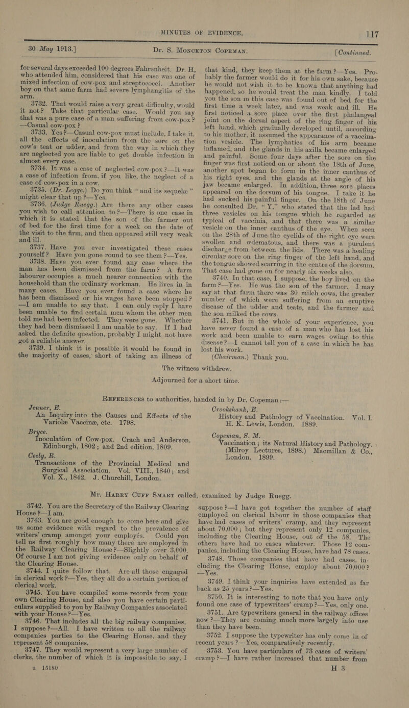 [ Continued.   for several days exceeded 100 degrees Fahrenheit. Dr. H, who attended him, considered that his case was one of mixed infection of cow-pox and streptococci. Another boy on that same farm had severe lymphangitis of the arm. 3732. That would raise a very great difficulty, would it not? Take that particular case. Would you say that was a pnre case of a man suffering from COW-pox ? —Casual cow-pox ? 3733. Yes P—Casual cow-pox must include, I take it. all the effects of inoculation from the sore on the cow's teat or udder, and from the way in which they are neglected you are liable to get double infection in almost every case. a ease of infection from, if you like, the neglect of a case of cow-pox in a cow. 3735. (Dr. Legge.) Do you think “and its sequels ” might clear that up ?—Yes. 3736. (Judge Ruegg.) Are there any other cases you wish to call attention to ?—There is one case in which it is stated that the son of the farmer out of bed for the first time for a week on the date of the visit to the firm, and then appeared still very weak and ill. 3737. Have you ever investigated these cases yourself ? Have you gone round to see them ?—Yes. 3738. Have you ever found any case where the man has been dismissed from the farm? A farm labourer occupies a much nearer connection with the household than the ordinary workman. He lives in in many cases. Have you ever found a case where he has been dismissed or his wages have been stopped ? —I am unable to say that. I can only reply I have been unable to find certain men whom the other men told me had beeninfected. They were gone. Whether they had been dismissed I am unable to say. If I had asked the definite question, probably I might not have got a reliable answer. 3739. I think it is possible it would be found in the majority of cases, short of taking an illness of that kind, they keep them at the farm 2?—Yes, Pro- bably the farmer would do it for his own sake, because he would not wish it to be knowa that anything had happened, so he would treat the man kindly. I told you the son in this case was found out of bed for the first time a week later, and was weak and ill. He first noticed a sore place over the first phalangeal joint on the dorsal aspect of the ring finger of his left hind, which gradually developed until, according to his mother, it assumed the appearance of a vaccina- tion vesicle. The lymphatics of his arm became inflamed, and the glands in his axilla became enlarged and painful. Some four days after the sore on the finger was first noticed on or about the 18th of June, another spot began to form in the inner canthus of his right eyes, and the glands at the angle of his jaw became enlarged. In addition, three sore places appeared on the dorsum of his tongue. I take it he had sucked his painful finger. On the 18th of June he consulted Dr. “ Y,” who stated that the lad had three vesicles on his tongue which he regarded as typieal of vaccinia, and that there was a similar vesicle on the inner canthus of the eye. When seen on the 28th of June the eyelids of the right eye were swollen and cedematous, and there was a purulent discharge from between the lids. There-was a healing circular sore on the ring finger of the left hand, and the tongue showed scarring in the centre of the dorsum. That case had gone on for nearly six weeks also. 3740. In that case, I suppose, the boy lived on the farm ?—Yes. He was the son of the farmer. I may say at that farm there was 30 milch cows, the greater number of which were suffering from an eruptive disease of the ndder and teats, and the farmer and the son milked the cows. 3741. But in the whole of your experience, you have never found a case of a man who has lost his work and been unable to earn wages owing to this disease P—I cannot tell you of a case in which he has lost his work. (Chatrman.) Thank you, Jenner, H. An Inquiry into the Causes and Effects of the Variole Vaccine, etc. 1798. ; Bryce. Inoculation of Cow-pox. Crach and Anderson. Edinburgh, 1802; and 2nd edition, 1809. Ceely, R. Transactions of the Provincial Medical and Surgical Association. Vol. VIII., 1840; and Vol. X., 1842. J. Churchill, London. Crookshank, E. History and Pathology of Vaccination. H. K. Lewis, London. 1889. Mola. Copeman, S. M. Vaccination ; its Natural History and Pathology. (Milroy Lectures, 1898.) Macmillan &amp; Co., London. 1899, 3742. You are the Secretary of the Railway Clearing House ?—I am. 3743. You are good enough to come here and give us some evidence with regard to the prevalence of writers’ cramp amongst your employés. Could you tell us first roughly how many there are employed in the Railway Clearing House ?—Slightly over 3,000. Of course Iam not giving evidence only on behalf of the Clearing House. 3744, I quite follow that. Are all those engaged in clerical work ?—Yes, they all do a certain portion of clerical work. 3%45. You have compiled some records from your own Clearing House, and also you have certain parti- culars supplied to you by Railway Companies associated with your House ?—Yes. 3746. That includes all the big railway companies, I suppose ?—All. I have written to all the railway companies parties to the Clearing House, and they represent 58 companies. 3747. They would represent a very large number of clerks, the number of which it is impossible to say, I u 15180 suppose P—I have got together the number of staff employed on clerical labour in those companies that have had cases of writers’ cramp, and they represent about 70,000; but they represent only 12 companies, including the Clearing House, out of the 58. The others have had no cases whatever. Those 12 com- panies, including the Clearing House, have had 78 cases. 3748. Those companies that have had cases, in- cluding the Clearing House, employ about 70,000 2 —Yes. 3749. I think your inquiries have extended as far back as 25 years P—Yes. 3750. It is interesting to note that you have only found one case of typewriters’ cramp ?—Yes, only one. 3751. Are typewriters general in the railway offices now ?—They are coming much more largely into use than they have been. 3752. I suppose the typewriter has only come in of recent years &gt;—Yes, comparatively recently. 3753. You have particulars of 73 cases of writers’ cramp ’—I have rather increased that number from H 3