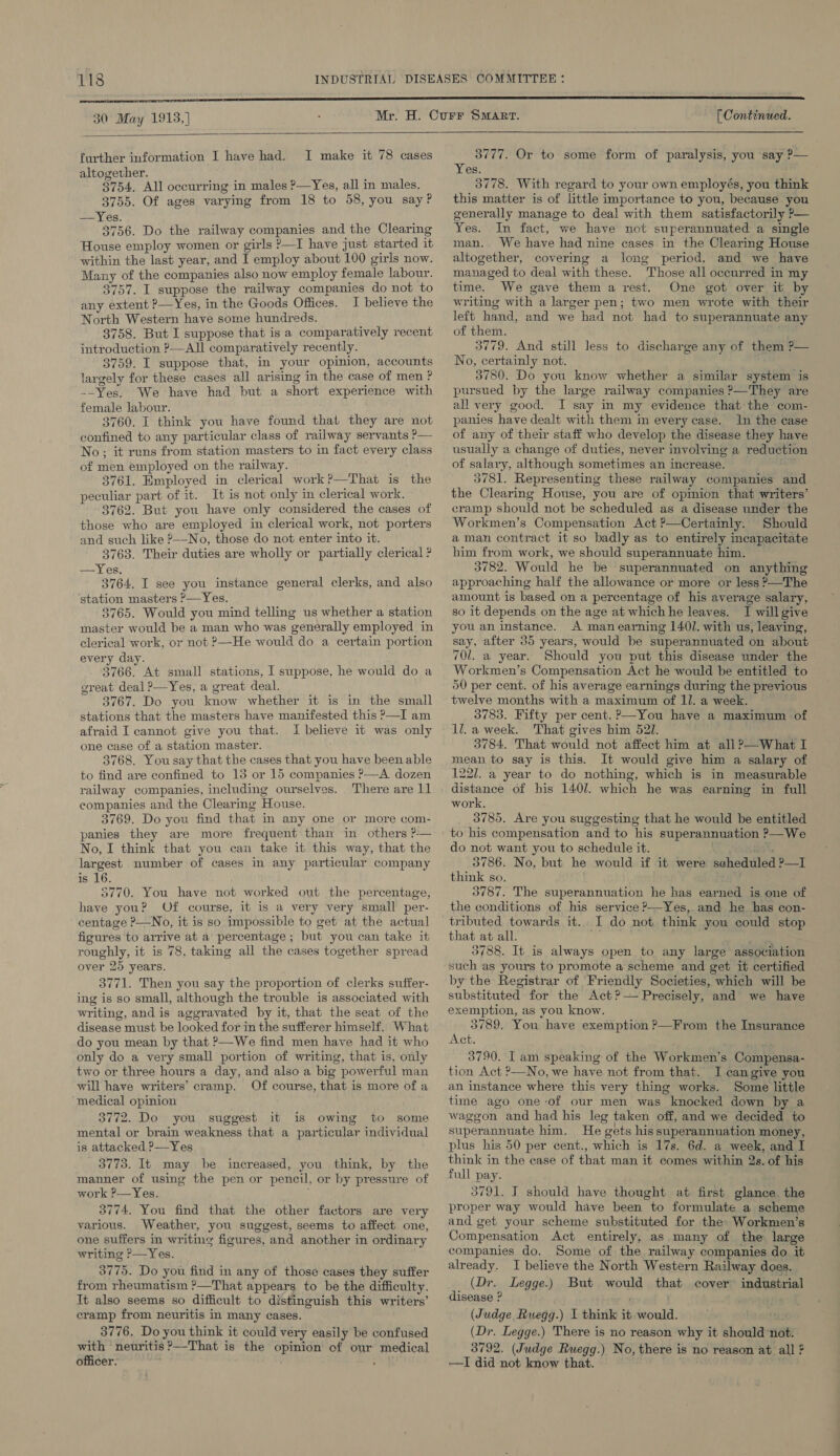 30 May 1918,]   further information I have had. I make it 78 cases altogether. ; 3754. All occurring in males ?—Yes, all in males. 3755. Of ages varying from 18 to 58, you say? —Yes. 3756. Do the railway companies and the Clearing House employ women or girls ?—I have just started it within the last year, and I employ about 100 girls now. Many of the companies also now employ female labour. 3757. I suppose the railway companies do not to any extent P—Yes, in the Goods Offices. I believe the North Western have some hundreds. 3758. But I suppose that is a comparatively recent introduction &gt;—AIl comparatively recently. 3759. I suppose that, in your opinion, accounts largely for these cases all arising in the case of men ? --Yes. We have had but a short experience with female labour. 3760. I think you have found that they are not confined to any particular class of railway servants ?— No; it runs from station masters to in fact every class of men employed on the railway. 3761. Employed in clerical work?—That is the peculiar part of it. It is not only in clerical work. 3762. But you have only considered the cases of those who are employed in clerical work, not porters and such like P——No, those do not enter into it. 3763. Their duties are wholly or partially clerical ? —Yes. 3764, I see you instance general clerks, and also ‘station masters ?—Yes. 3765. Would you mind telling us whether a station master would be a man who was generally employed in clerical work, or not ?—He would do a certain portion every day. 3766. At small stations, I suppose, he would do a great deal ?—Yes, a great deal. 3767, Do you know whether it is in the small stations that the masters have manifested this P—I am afraid I cannot give you that. I believe it was only one case of a station master. 3768. You say that the cases that you have been able to find are confined to 13 or 15 companies ?—A dozen railway companies, including ourselves. There are 11 companies and the Clearing House. 3769. Do you find that in any one or more com- panies they are more frequent than in others ?-— No, I think that you can take it this way, that the largest number of cases in any particular company is 16. 5770. You have not worked out the percentage, have you? Of course, it is a very very small per- centage P—No, it is so impossible to get at the actual figures to arrive at a percentage ; but you can take it roughly, it is 78, taking all the cases together spread over 25 years. 3771. Then you say the proportion of clerks suffer- ing is so small, although the trouble is associated with writing, and is aggravated by it, that the seat of the disease must be looked for in the sufferer himself. What do you mean by that ?—We find men have had it who only do a very small portion of writing, that is, only two or three hours a day, and also a big powerful man will have writers’ cramp. Of course, that is more of a medical opinion 3772. Do you suggest it is owing to some mental or brain weakness that a particular individual is attacked P—Yes 3773. It may be increased, you think, by the manner of using the pen or pencil, or by pressure of work ?—Yes. 3774, You find that the other factors are very various. Weather, you suggest, seems to affect one, one suffers in writing figures, and another in ordinary writing ?—Yes. 3775. Do you find in any of those cases they suffer from rheumatism ?—That appears to be the difficulty. It also seems so difficult to distinguish this writers’ cramp from neuritis in many cases. 3776. Do you think it could very easily be confused with neuritis ?—That is the opinion of our medical officer. “ ; . [ Continued. 3777. Or to some form of paralysis, you say ?— Yes. : 3778. With regard to your own employés, you think this matter is of little importance to you, because you generally manage to deal with them satisfactorily P— Yes. In fact, we have not superannuated a single man. We have had nine cases in the Clearing House altogether, covering a long period, and we have managed to deal with these. Those all occurred in my time. We gave them a rest. One got over it by writing with a larger pen; two men wrote with their left hand, and we had not had to superannuate any of them. i 3779. And still less to discharge any of them ?— No, certainly not. 3780. Do you know whether a similar system is pursued by the large railway companies ?—They are all very good. JI say in my evidence that the com- panies have dealt with them in every case. In the case of any of their staff who develop the disease they have of salary, although sometimes an increase. F 3781. Representing these railway companies and the Clearing House, you are of opinion that writers’ cramp should not be scheduled as a disease under the Workmen’s Compensation Act ?—Certainly. Should aman contract it so badly as to entirely incapacitate him from work, we should superannuate him. 3782. Would he be superannuated on anything approaching half the allowance or more or less ?—The amount is based on a percentage of his average salary, so it depends on the age at which he leaves. I will give you an instance. A man earning 140]. with us, leaving, say, after 35 years, would be superannuated on about 701. a year. Should you put this disease under the Workmen’s Compensation Act he would be entitled to 50 per cent. of his average earnings during the previous twelve months with a maximum of ll. a week. 3783. Fifty per cent. ?—You have a maximum of 1l.a week. That gives him 521. 3784. That would not affect him at all?—What I mean to say is this. It would give him a salary of 1227. a year to do nothing, which is in measurable distance of his 1407. which he was earning in full work. 3785. Are you suggesting that he would be entitled to his compensation and to his superannuation ?—We do not want you to schedule it. a ag : 3786. No, but he would if it were seheduled ?—I think so. , 3787. The superannuation he has earned is one of the conditions of his service ?—Yes, and he has con- tributed towards it. I do not think you could stop that at all. i) ‘ 3788. It is always open to any large association such as yours to promote a scheme and get it certified by the Registrar of Friendly Societies, which will be substituted for the Act?— Precisely, and we have exemption, as you know. 3789. You have exemption ?—From the Insurance ACt. 3790. Iam speaking of the Workmen’s Compensa- tion Act ?—No, we have not from that. I cangive you an instance where this very thing works. Some little time ago one of our men was knocked down by a waggon and had his leg taken off, and we decided to superannuate him. He gets his superannuation money, plus his 50 per cent., which is 17s. 6d. a week, and I think in the case of that man it comes within 2s. of his full pay. 3791. T should have thought at first glance. the proper way would have been to formulate a scheme and get your scheme substituted for the: Workmen’s Compensation Act entirely, as many of the large companies do. Some of the railway companies do it already. I believe the North Western Railway does. (Dr. Legge.) But would that cover industrial disease ? ; (Judge Ruegg.) I think it would. Tatra «ba (Dr. Legge.) There is no reason why it should ‘not. 3792. (Judge Ruegg.) No, there is no reason at all ? —I did not know that.