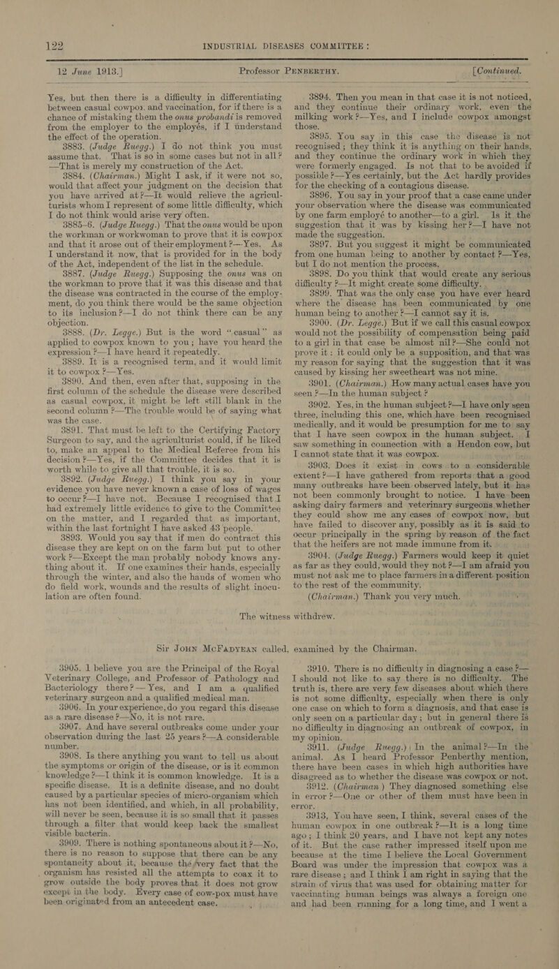 ow  12 June 1913. ]  Yes, but then there is a difficulty in differentiating between casual cowpoy. and vaccination, for if there is a chance of mistaking them the onus probandi is removed from the employer to the employés, if I understand the effect of the operation. 3883. (Judge Ruegg.) I do not think you must assume that. . That is so in some cases but not in all? —That is merely my construction of the Act. 3884. (Chairman.) Might I ask, if it were not so, would that affect your judgment on the decision that you have arrived at?—tIt would relieve the agricul- turists whom I represent of some little difficulty, which I do not think would arise very often. 3885-6. (Judge Ruegg.) That the onus would be upon the workman or workwoman to prove that it is cowpox and that it arose out of theiremployment ?—-Yes. As I understand it now, that is provided for in the body of the Act, independent of the list in the schedule. 3887. (Judge Ruegg.) Supposing the onus was on the workman to prove that it was this disease and that the disease was contracted in the course of the employ- ment, do you think there would be the same objection to its inclusion?—I do not think there can be any objection. 3888. (Dr. Legge.) But is the word “casual” as applied to cowpox known to you; have you heard the expression ?—I have heard it repeatedly. 3889. It is a recognised term, and it would limit it to cowpox P—Yes. 3890. And then, even after that, supposing in the first column of the schedule the disease were described as casual cowpox, it might be left still blank in the second column ?—The trouble would be of saying what was the case. 3891. That must be left to the Certifying Factory Surgeon to say, and the agriculturist could, if he liked to, make an appeal to the Medical Referee from his decision P—Yes, if the Committee decides that it is worth while to give all that trouble, it is so. 3892. (Judge Ruegg.) I think you say in your evidence you have never known a case of loss of wages to occur ?—I have not. Because I recognised that I had extremely little evidence to give to the Committee on the matter, and I regarded that as important, within the last fortnight I have asked 43 people. 3893. Would you say that if men do contract this disease they are kept on on the farm but put to other work ?—Except the man probably nobody knows any- thing about it. If one examines their hands, especially through the winter, and also the hands of women who do field work, wounds and the results of slight inocu- lation are often found. 3905. 1 believe you are the Principal of the Royal Veterinary College, and Professor of Pathology and Bacteriology there?— Yes, and I am a qualified veterinary surgeon and a qualified medical man. 3906. In your experience, do you regard this disease as a rare disease ?—No, it is not rare. 3907. And have several outbreaks come under your observation during the last 25 years ?—A considerable number. 3908. Is there anything you want to tell us about the symptoms or origin of the disease, or is it common _ knowledge ?—I think it is common knowledge. It is a specific disease. It is a definite disease, and no doubt caused by a particular species of micro-organism which has not been identified, and which, in all probability, will never be seen, because it is so small that it passes through a filter that would keep back the smallest visible bacteria. 3909. There is nothing spontaneous about it P—No., there is no reason to suppose that there can be any spontaneity about it, because thé/very fact that the _ organism has resisted all the attempts to coax it to grow outside the body proves that it does not grow except in the body. Every case of cow-pox must have been originated from an antecedent case.  [C ontinued.  3894, Then you mean in that case it is not noticed, and they continue their ordinary work, even the milking work ?—Yes, and I include cowpox amongst those. 3895. You say in this case the disease is not recognised ; they think it is anything on’ their hands, and they continue the ordinary work in which they were formerly engaged. Is not that to be avoided if possible P—Yes certainly, but the Act hardly provides for the checking of a contagious disease. 3896. You say in your proof that a case came under your observation where the disease was communicated by one farm employé to another—to a girl. Is it the suggestion that it was by kissing her ?—I have not made the suggestion. 3897. But you suggest it might be communicated from one human being to another by contact ?—Yes, but I do not mention the process. 3898. Do you think that would create any serious difficulty P—It might create some difficulty. 3899. That was the only case you have ever heard where the disease has been communicated by one human being to another ?—I cannot say itis. r 3900. (Dr. Legge.) But if we call this casual cowpox would not the possibility of compensation being paid to a girl in that case be almost nil?—She could not prove it: it could only be a supposition, and that was my reason for saying that the suggestion that it was caused by kissing her sweetheart was not mine. 3901. (Chairman.) How many actual cases have you seen ?—In the human subject ? 3902. Yes,in the human subject ?—I have only seen three, including this one, which have been recognised medically, and it would be presumption for me to say that I have seen cowpox in the human subject. I[ saw something in connection with a Hendon cow, but I cannot state that it was cowpox. ake Tye 3903. Does it exist. in cows. to a considerable extent ?—I have gathered from reports: that a good many outbreaks have been: observed lately, but it has not been commonly brought to notice. I have» been asking dairy farmers and veterinary surgeons whether they could show me any cases of cowpox' now, but. have failed to discover any, possibly as it is said to | occur principally in the spring by reason of the fact that the heifers are not made immune from it. 3904. (Judge Ruegg.) Farmers would keep it quiet as far as they could, would they not ?—I am afraid you must not ask me to place farmers ina different. pesition to the rest of the community. (Chairman.) Thank you very much. withdrew. examined by the Chairman. 3910. There is no difficulty in diagnosing a case &gt;— I should not like to say there is no difficulty. The truth is, there are very few diseases about which there. is not some difficulty, especially when there is only one case on which to form a diagnosis, and that case is only seen on a particular day; but in general there is no difficulty in diagnosing an outbreak of cowpox, in my opinion. 3911. (Judge Ruegg.)| In the animal?—In the animal. As I heard Professor Penberthy mention, there have been cases in which high authorities have disagreed as to whether the disease was cowpox or not. 3912. (Chairman ) They diagnosed something else in error ?—One or other of them must have been in error. 3913, Youhave seen, I think, several cases of the human cowpox in one outbreak ?—It is a long time ago; I think 20 years, and I have not kept any notes of it. But the case rather impressed itself upon me because at the time I believe the Local Government Board was under the impression that cowpox was a rare disease ; and I think | am right in saying that the strain of virus that was used for obtaining matter for vaccinating human beings was always a foreign one and had been running for a long time, and I went a