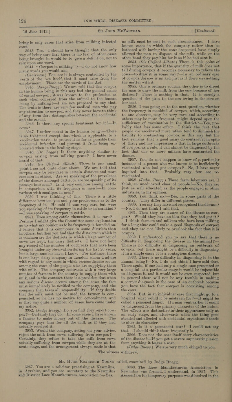 12 June 1913.] [ Continued.  bring in only cases that arise from milking infected cows. 3943. Yes.—I should have thought that the only way of being sure that there is no fear of other cases being brought in would be to give a definition, not to rely upon one word. 3944. “ Cowpox in milking * ?—I do not know how many words you would use. (Chairman.) You see it is always controlled by the words of the Act itself, that it must arise from the employment. Those are the words of the Act. 3945. (Judge Ruegg.) We are told that this cowpox in the human being in this way had the general name of casual cowpox; it was known to the profession as such when conveyed from the animal to the human being by milking ?—I am not prepared to say that. The truth is there are very few medical men who pay any attention to cowpox, and they never have to think of any term that distinguishes between the accidental and the casual. 3946. Is there any special treatment for it ?—In cows P 3947. I rather meant in the human being ?—There is no treatment except that which is applicable to a vaccination mark—to protect it as far as possible from accidental infection and prevent it from being ex- coriated when in the healing stage. _ 3948. (Dr. Legge.) Is there anything similar to cowpox arising from milking goats?—I have never heard of that. 3949. (Sir Clifford Allbutt.) There is one small point Iam not quite clear about. We are told that cowpox may be very rare in certain districts and more common in others. Are we speaking of the prevalence of the disease amongst cattle, or are we speaking of its passage into men? Is it very common among cattle in comparison with its frequency in men?’—In com- parison with smallpox in men ? i 3950. I was thinking of this. There is a little difference between you and your predecessor as to the frequeney of it. He said it was very rare, but were you speaking of its frequency in cattle or in mankind ? —I was speaking of cowpox in cattle. 3951. Even among cattle themselves it is rare P— Perhaps I might give the Committee some explanation as to what my opinion as to its frequency is founded on. I believe that it is commoner in some districts than in others, but then you find that the districts in which it is common are the districts in whicha large number of cows are kept, the dairy districts. I have not kept any record of the number of outbreaks that have been brought under my observation during the last 20 years, but a large number have, I know. For instance, there is one large dairy company in London whom I advise with regard to any cases in which serious disease occurs among the cows of the people who are supplying them with milk. The company contracts with a very large number of farmers in the country to supply them with milk, and in the contract there is a provision that when any serious disease occurs among the cows the fact must immediately be notified to the company, and the company then takes all responsibility. If they decide that the milk must not be used, the farmer is com- pensated, so he has no motive for concealment, and in that way quite a number of cases have come under my notice. 3952. (Judge Ruegg.) Do you find they report cow- pox ?—Certainly they do. In some cases I have known a farmer to make money out of the disease. The company pays him for all the milk as if they had actually received it. 3953. Would the company, acting on your advice, reject the milk from cows suffering from cowpox ?— Certainly, they refuse to take the milk from cows actually suffering from cowpox while they are at the acute stage, and the arrangement always made is that  no milk must be sent in such circumstances. I have known cases in which the company rather than be bothered with having the cows inspected have simply allowed the man to dispose of the milk, while on the other hand they pay him for it as if he had sent it. 3954. (Sir Clifford Allbutt.) There is this point of some importance, that if the quantity of milk does not fall during cowpox it becomes necessary to relieve the cows—to draw it In some way ?—In an ordinary case of cowpox the cow is milked just as if there was nothing the matter with it. 3955. One is ordinary routine, the other is to direct the man to draw the milk from the cow because of her distress ?—There is nothing in that. It is merely a question of the pain to the cow owing to the sore on her teat. 3856. I was going on to the next question, whether the frequency in mankind of cowpox, which, according to one observer, may be very rare and according to others may be more frequent, might depend upon the sufficiency of vaccination in the district ?—Yes, pro- bably that has some-effect. I think the fact that people are vaccinated must rather tend to diminish the liability to contracting cowpox in this way, but the fact remains that a good many do contract it in spite of that; and my impression is that in large outbreaks of cowpox, as a rule, it can almost be diagnosed by the fact that one or more milkers have contracted the disease. 3957. You do not happen to know of  particular vaccinated who had got cowpox?—No, I have neyer inquired into that. Probably very few are re- vaccinated. 3958. (Judge Ruegg,) These farm labourers are, I think, an uneducated class of people ?—No, they are just as well educated as the people engaged in other industries, in my opinion. 53959. You think so?—yYes, in some parts of the country. They differ in different places. 3960. Yousay they have not recognised the disease ? —No, I do not think I said that. 35961. Then they are aware of the disease as cow- pox? Would they have an idea that they had got it ? — —I think farmers and milkers who have been milking for a long time could make a good diagnosis of cowpox and they are not likely to overlook the fact that it is cowpox. 3962. I understood you to say that there is no difficulty in diagnosing the disease in the animal ?— There is no difficulty in diagnosing an outbreak of cowpox, but there might be a difficulty in diagnosing it in a single case; it is a contagious disease. 53963. There is no difficulty in diagnosing it in the human being ?—No, I do not think I have said that. There again, if one had only a single case presented at a hospital at a particular stage it would be impossible to diagnose it, and it would not be even suspected, but in general there will not be any trouble in making a correct diagnosis in the case of an outbreak because you have the fact that cowpox is coexisting among the cows. 3964, But in an individual case that might go toa hospital what would it be mistaken for P—It might be called a poisoned finger. Ifa man went earlier it could be diagnosed from the primary character of the lesion. The effects are distinctive in-their appearance only at an early stage, and afterwards when the thing gets abraded and affected with accidental organisms it tends to alter its character. 3965, Is it a permanent scar?—I could not say that. I should think there frequently is. 3966. Does not the scar itself carry characteristics of the disease —If you get a severe suppurating lesion from anything it leaves a scar. (Judge Ruegg.) We are-very much obliged to you. - 3967. You are a solicitor practising at Newmilns, in Ayrshire, and you are secretary to the Newmilns and District Lace Manufacturers. Association ?——Yes. 3968. The Lace Manufacturers Association in