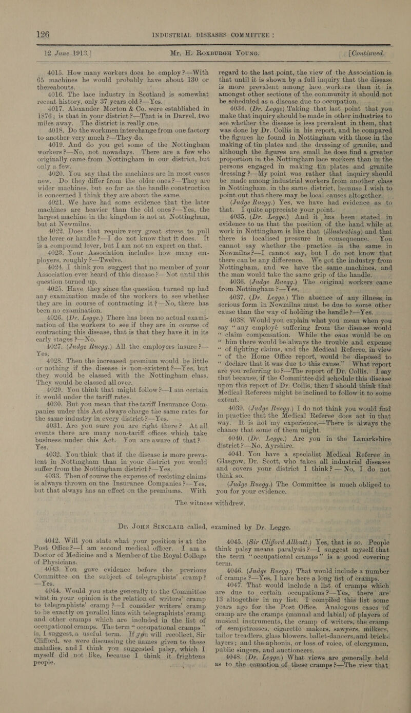 12 June 1915. |  4015. How many workers does he employ ?—With 65 machines he would probably have about 130 or thereabouts. . 4016. The lace industry in Scotland is somewhat recent history, only 37 years old ?—Yes. 4017. Alexander Morton &amp; Co. were established in 1876; is that in your district ?—That is in Darvel, two miles away. The district is really one. 4018. Do the workmen interchange from one factory to another very much P—They do. 4019. And do you get some of the Nottingham workers P—No, not nowadays. There are a few who originally came from Nottingham in our district, but only a few. 4020. You say that the machines are in most cases new. Do they differ from the older ones P—They are wider machines, but so far as the handle construction is concerned I think they are about the same. 4021. We have had some evidence that the later machines are heavier than the old ones?—Yes, the largest machine in the kingdom is not at Nottingham, but at Newmilns. 4022. Does that require very great stress to pull the lever or handle P—I do not know that it does. It is a compound lever, but I am not an expert on that. 4023. Your Association includes how many em- ployers, roughly &gt;—Twelve. 4024. I think you suggest that no member of your Association ever heard of this disease &gt;—Not until this question turned up. 4025. Have they since the question turned up had any examination made of the workers to see whether they are in course of contracting it P—No, there has been no examination. 4026. (Dr. Legge.) There has been no actual exami- nation of the workers to see if they are in course of contracting this disease, that is that they have it in its early stages P—No. 4027. (Judge Ruegg.) All the. employers insure P— Yes. 4928. Then the increased premium would be little or nothing if the disease is non-existent ?—Yes, but they would be classed with the Nottingham class. They would be classed all over. - 4029. You think that might follow ? it would under the tariff rates. 4030. But you mean that the tariff Insurance Com- panies under this Act always charge tie same rates for the same industry in every district ?—Yes. 4031. Are you sure you are right there? At all events there are many non-tariff offices which take business under this Act. You are aware of that ?— Yes. 4032. You'think that if the disease is more preva- lent in Nottingham than in your district you would suffer from the Nottingham district ?—Yes. 4033. Then of course the expense of resisting claims is always thrown on the Insurance Companies ?—Yes, but that always has an effect on the premiums. With E am certain  [ Continued. regard to the last point, the view of the Association is that until it is shown by a full inquiry that the disease is more prevalent among lace workers than it: is amongst other sections of the community it should not be scheduled as a disease due to occupation. |. . 4034. (Dr. Legge) Taking that last point that you make that inquiry should be made in other industries to see whether the disease is less prevalent in them, that was done by Dr. Collis in his report, and he compared the figures he found in Nottingham with those in the making of tin plates and the dressing of granite, and although the figures are small he does find a greater proportion in the Nottingham lace workers than im the persons engaged in making tin plates and granite dressing &gt;—My point was rather that inquiry should be made among industrial workers from another class in Nottingham, in the same district, because I wish to point out that there may be local causes altogether. (Judge Ruegg.) Yes, we have had evidence as to that. I quite appreciate your point. | oe 4035. (Dr. Legge.) And it .has. been stated in evidence to us that the position of the hand while at work in Nottingham is like that (dllustrating) and that there is localised pressure in consequence. You cannot say whether the practice is the same in Newmilns?—I cannot say, but I.do not know that there can be any difference. We got the industry from Nottingham, and we have the same machines, and the man would take the same grip of the handle. 4036. (Judge Ruegg.) The original workers came from Nottingham ?—Yes, tay os 4037. (Dr. Legge.) The absence of any illness in serious form in Newmilns must be due to some other cause than the way ot holding the handle?—Yes. . . 4038. Would you explain what you mean when you say “any employé suffering from the disease would ‘“‘-claim compensation. While the onus would -be on “ him there would be always the trouble and expense “ of fighting claims, and the Medical Referee, in view “ of the Home Office report, would be disposed to declare that it was due to this cause.” What report are you referring to ?—The report of Dr. Collis. I say that because, uf the Committee did schedule this disease upon this report of Dr: Collis; then I should think that Medical Referees might be inclined to follow it to some extent. ' 4039. (Judge Ruegg.) I do not think you would find in practice that the Medical Referee does act in that way. It is not my experience—There is always the chance that some of them might. * ae 4040. (Dr. Legge.) Are you in the Lanarkshire district No, Ayrshire. “hoe. eet 4041. You have a specialist Medical Referee in Glasgow, Dr. Scott, who takes all industrial diseases and covers your district I think? — No, I do not think so. (Judge Ruegg.) The Committee is much obliged to you for your evidence. ( 4042. Will you state what your position is at the Post Office P—I am second medical officer. I am a Doctor of Medicine and a Member of the Royal College of Physicians. 4043. You gave evidence before the previous Committee on the subject of telegraphists’ cramp ? —Yes. ; 4044, Would you state generally to the Committee what in your opinion is the relation of writers’ cramp to telegraphists’ cramp ?—I consider writers’ cramp to be exactly on parallel lines with telegraphists’ cramp and other cramps which are included in the list of occupational cramps. The term “ occapational cramps” is, Lsuggest,a useful term. If you will recollect, Sir Clifford, we were discussing the names given to these maladies, and I think you suggested palsy, which I myself did not like, hecause I think it, frightens people. 4045. (Six Clifford Allbutt.) Yes, that is so. People think palsy means paralysis P—I suggest myself that the term “occupational cramps” is a good covering tern). 4046. (Judge Ruegg.) That would include a number of cramps ?—Yes, I have here a long list of cramps. | 4047, That would include a list of cramps which are due to certain occupations ?—Yes, there are’ 13 altogether in my list. I compiled this list some years ago for the Post Office. Analogous cases of cramp are the cramps (manual and labial) of players of musical instruments, the cramp of. writers, the cramp of sempstresses, cigarette makers, sawyers, milkers, tailor treadlers, glass blowers, ballet-dancers;and brick- layers; and the aphonia, or loss of voice, of clergymen, public singers, and auctioneers. &gt; a 4048. (Dr. Legge.) What views are generally held as to the causation of these cramps ?—The view that