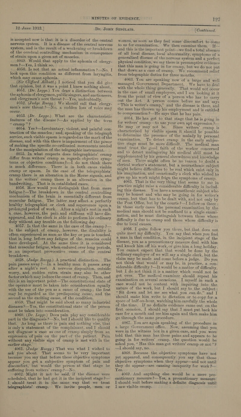 [ Continued.  is accepted now is that itis a disorder of the central neryous system. It is a disease of the central nervous system, and is the result of a weakening or breakdown of the cerebral controling mechanism in consequence of strain upon a given set of muscles. 4049. Would that apply to the aphonia of clergy- men ?—Yes, I think so. 4050. Is not that an actual inflammation 2—No, I look upon this condition as different from laryngitis, which may cause aphonia. _ (Sir Clifford Allbutt.) I noticed that you did give that opinion, but it was a point I knew nothing about. 4051. (Dr. Legge.) You draw a distinction between the aphonia of clergymen, public singers, and auctioneers, and clergymen’s sore throat ?—Yes, undoubtedly. 4052. (Judge Ruegg.) We should call that clergy- men’s sore throat ?—No, a sudden loss of voice may oceur. 4053. (Dr. Legge.), What are the characteristic features of the disease ?—As applied by the term * cramp ” P 4054, Yes ?—Involuntary, violent, and painful con- traction of the muscles; and, speaking of the telegraph service, such visible spasm is regarded as the mark of the disease, and with this there isimpairment of the power of making the specific co-ordinated movements needed for the manipulation of the telegraphic instrument. 4055. In what respects does telegraphists’ cramp differ from writers’ cramp as regards objective symp- toms or objective conditions ?—I do not think there is much difference. There is in both cases visible cramp or spasm. In the case of the telegraphists’ cramp there is an alteration in the Morse signals, and in the writers’ cramp there is an alteration in the handwriting, That is in established cases. 4056. How would you distinguish that from mere fatigue ?—The breakdown in the central controlling mechanism of the brain is essentially different from muscular fatigue. The latter may aifect a perfectly healthy telegraphist or clerk and supervenes upon a prolonged period of work. After a night’s restin such ‘a. case, however, the pain and stiffness. will have dis- appeared, and the clerk is able to perform his ordinary duty without any trouble on the following day. 4057. Is that the same in the case of the cramp ?— In the subject of cramp, however, the disability is often experienced as soon-as the key or pen is touched, that is, long before any fatigue of the muscles could have developed. At the same time it is considered that muscular fatigue, when endured over long periods, is. an important provocative cause of the central breakdown. . 4058. (Judge Ruegg.) A practical distinction. The pain. passes away ?—-In a healthy man it passes away after a night’s rest. A nervous disposition, outside worry, and. sudden extra strain may also be other factor swhich may induce the onset of cramp. Then, and this is an important point—The constitutional state of the operator must be taken into consideration equally with the use of the pen as a cause of cramp; the first may be regarded as the predisposing cause, and the second as the exciting cause, of the condition. 4059, That might be said about so many industrial diseases ?—Yes, the constitutional state of the person must be taken into consideration. 4060. (Dr. Legge.) Does pain play any considerable part in the diagnosis ?—No, but I should like to quality that. As long as there is pain and nothing else, that is only a statement of the complainant, and I should not diagnose a case as one of cramp simply from an expression of pain on the part of the patient. Pain without any visible sign of cramp is met with in the earlier stage. — 4061. (Judge Ruegg.) That was what I wished to ask you about. That seems to be very important because you say that before these objective symptoms appear you get a subjective symptom of pain and discomfort, but would the person at that stage be suffering from writers’ cramp ?—No. 4062. Might it not be said, if the disease were scheduled, that he had got it in the incipient stage ?— I should treat it in the same way that we treat telegraphists’’ cramp. We invite people, men or women, as soon as they feel some discomfort to come to us for examination. We then examine them. T[f.— and this is the important point—we find a total absence of all local disease, local abnormality, symptoms of a generalised disease of the nervous system and a perfect, physical condition, we say there is presumptivé evidence that this man is going in for cramp, but we do not put that down as a case of cramp. We recommend relief from telegraphic duties for three months. 4063. You are speaking now of a large and well managed Government Department. We have to deal with the whole thing generally. That would not occur in the case of small employers, and I am looking at it from the point of view of a person who has to carry out the Act. A person comes before me and says “This is writer’s cramp,” and the disease is there, and the man has thrown up his employment and is entitled to compensation ?—He says that he has pain. 4064. He has got to that stage that he is going in for writers’ cramp—to use your own apt expression ?— He may or may not be. Since writers’ cramp is characterised by visible spasm it should be possible to determine the presence of the malady by personal examination. To detect cramp in the early subjec- tive stage must be more difficult. The medical man must trust the good faith of the worker concerned and to detect malingering his medical skill must. be supplemented by his general shrewdness and knowledge of men. There might often be no reason to doubt a clerical worker’s statement, but a neurasthenic subject might believe difficulties to be real which exist only in his imagination, and occasionally a clerk who wished to give up his work might feign the symptoms of cramp. 4065. That is the very thing that seems to me in practice might raise a considerable difficulty in includ- ing this disease. You havea neurasthenic subject who may be honest and who may be going in for writer’s cramp, but that has to be dealt with, and not only by the Post Office, but by the courts P—I follow on there : in these early cases the personal examination by the medical man should not be confined to a single exami- nation, and he must distinguish between those whose difficulty is due to cramp and those whose difficulty is due to local causes. 4066. I quite follow you there, but that. does not quite meet my difficulty. You say that when you find a man in that condition, in the incipient stage of the disease, you as a precautionary measure deal with him and knock him off his work, or give him a long holiday. You cannot expect that that would be done by the ordinary employer of we will say a single clerk, but the claim may be made and come before a judge. Do you not think that would or may be, in practice, a con- siderable difficulty ?—It would be a matter of difficulty, but I do not think it is a matter which could not be got over. The medical examiner should repeat his examination on several occasions. I myself in such a case would not be content with inquiring into. the nature of the work, but I should say to. the subject : “Sit down and let me see what you can do,” and I should make him write to dictation or to copy for. a space of half-an-hour, watching him carefully the whole of the time. If no definite evidence came out on the first occasion, I should say that -T must put back his case for a month and see him again and then make him go through the same procedure. 4067. You are again speaking of the procedure in a large Government office. Now, assuming that you were in the witness box in a given case, and you were told that this man has these pains and appears to be going in for writers’ cramp, the question would be asked you, ‘‘ Has this man got writers’ cramp or not” ? —TI should say, no. 4068. Because the objective symptoms have not yet appeared, and consequently you say that those objective symptoms when they appear—and not until they do appear—are causing incapacity for work P— Yes. 4069. And anything else would be a mere pre- cautionary measure P—Yes, a precautionary measure. I should wait before making a definite diagnosis until I saw visible cramp.