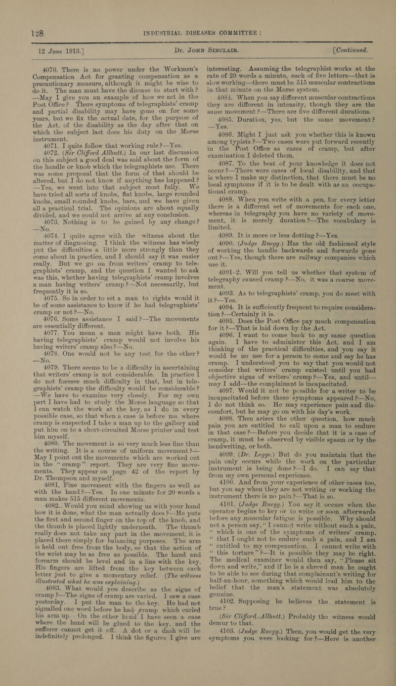  12 June 1913.)   [ Continued.  4070. There is no power under the Workmen’s Compensation Act for granting compensation as a precautionary measure, although it might be wise to do it. The man must have the disease to start with ? —May I give you an example of how we act in the Post Office? There symptoms of telegraphists’ cramp and partial disability may have gone on for some years, but we fix the actual date, for the purpose of the Act, of the disability as the day after that on which the subject last does his duty on the Morse instrument. 4071. I quite follow that working rule ?—Yes. 4072. (Sir Clifford Allbutt.) In our last discussion on this subject 4 good deal was said about the form of the handle or knob which the telegraphists use. There was some proposal that the form of that should he altered, but I do not know if anything has happened ? —Yes, we went into that subject most fully. We have tried all sorts of knobs, flat knobs, large rounded knobs, small rounded knobs, bars, and we have given all a practical trial. The opinions are about equally divided, and we could not arrive at any conclusion. 4073. Nothing is to be gained by any change? —No. 4074, 1 quite agree with the witness about the matter of diagnosing. I think the witness has wisely put the difficulties a little more strongly than they come about in practice, and I should say it was easier really. But we go on from writers’ cramp to tele- graphists’ cramp, and the question I wanted to ask was this, whether having telegraphists’ cramp involves aman having writers’ cramp ?-—Not necessarily, but frequently it is so. 4075. So in order to set a man to rights would it be of some assistance to know if he had telegraphists’ cramp or not P—No. 4076. Some assistance I said ?—The movements are essentially different. 4077. You mean a man might have both. His having telegraphists’ cramp would not involve his having writers’ cramp also ?—No. 4078. One would not be any test for the other? —No. 4079. There seems to be a difficulty in ascertaining that writers’ cramp is not considerable. In practice I do not foresee much difficulty in that, but in tele- graphists’ cramp the difficulty would be considerable ? —We have to examine very closely. For my own part I have had to study the Morse language so that {can watch the work at the key,as I do in every possible case, so that when a case is before me where cramp is suspected I take a man up to the gallery and put him on to a short-circuited Morse printer and test him myself. 4080. The movement is so very much less fine than the writing. It is a course of uniform movement ?— May I point out the movements which are worked out in the “cramp” report. They are very fine move- ments. They appear on page 42 of the report by Dr. Thompson and myself, 4081, Fine movement with the fingers as well as with the hand?—Yes. In one minute for 20 words a man makes 515 different movements. 4082.. Would you mind showing us with your hand how it is done, what the man actually does ?—He puts the first and second finger on the top of the knob, and the thumb is placed lightly underneath. The thumb really does not take any part in the movement, it is placed there simply for balancing purposes. The arm is held out free from the body, so that the action of the wrist may be as free as possible. The hand and forearm should be level and in a line with the key. His fingers are lifted from the key between cach letter Just to give a momentary relief. (The witness illustrated what he was explaining.) 4083. What would you describe as the signs of cramp ?—The signs of cramp are varied. J saw a case yesterday. I put the man to the key. He had not signalled one word before he hady cramp which curled his arm up. On the other hand I have seen a case where the hand will be glued to the key, and the sufferer cannot get it off. A dot or a dash will be indefinitely prolonged. I think the figures I give are  interesting. Assuming the telegraphist works at the rate of 20 words a minute, each of five letters—that is slow working—there must be 515 muscular contractions in that minute on the Morse system. 4034, When you say different muscular contractions they are different in intensity, thongh they are the same movement ?—There are five different durations. 4085. Duration, yes, but the same movement ? —Yes. 4086. Might I just ask you whether this is known among typists &gt;—'T'wo cases were put forward recently in the Post Office as cases of cramp, but after examination I deleted them. ; 4087. To the best of your knowledge it does not occur ?—There were cases of local disability, and that is where I make my distinction, that there must be no local symptoms if it is to be dealt with as an occupa- tional cramp. 4088. When you write with a pen, for every letter there is a different set of movements for each one, whereas in telegraphy you have no variety of move- ment, it is merely duration?—The vocabulary is limited. 4089. It is more or less dotting ?—Yes. 4090. (Judge Ruegg.) Has the old fashioned style of working the handle backwards and forwards gone out ?&gt;—Yes, though there are railway companies which use it. 4091-2. Will you tell us whether that system of telegraphy caused cramp ?—No, it was a coarse move- ment. : 4093. As to telegraphists’ cramp, you do meet with it &gt;—Yes. 4094, It is sufficiently frequent to require considera- tion P—Certainly it is. 4095. Does the Post Office pay much compensation for it &gt;—That is laid down by the Act. 4096. I want to come back to my same question again. JI have to administer this Act, and I am thinking of the practical difficulties, and you say it would be no use for a person to come and say he has cramp. I understood you to say that you would not consider that writers’ cramp existed until you had _ objective signs of writers’ cramp ?—Yes, and until— may I add—the complainant is incapacitated. 4097. Would it not be possible for a writer to be incapacitated before these symptoms appeared ?—No, I do not think so. He may experience pain and dis- comfort, but he may go on with his day’s work. 4098. Then arises the other question, how much pain you are entitled to call upon a man to endure in that case ?—Before you decide that it is a case of cramp, it must be observed by visible spasm or by the handwriting, or both. 4099. (Dr. Legge.) But do you maintain that the pain only occurs while the work on the particular instrument is being done?—I do. I can say that from my own personal experience. 4100. And from your experience of other cases too, but you say when they are not writing or working the instrument there is no pain ?—That is so. 4101. (Judge Ruegg.) You say it occurs when the operator begins to key or to write or soon afterwards before any muscular fatigue is possible. Why should not a person say, ‘‘ I cannot write without such a pain, “ which is one of the symptoms of writers’ cramp, “ that I ought not to endure such a pain, and I am “ entitled to my compensation. I cannot write with “ this torture” ?—It is possible they may be right. The medical examiner would then say, “Please sit down and write,” and if he is a shrewd man he ought to be able to see during that complainant’s writing for half-an-hour, something which would lead him to the belief that the man’s statement was absolutely genuine. 4102. Supposing he believes the statement is true ? (Six Clifford. Allbutt.) Probably the witness would demur to that. 4103. (Judge Ruegg.) Then, you would get the very symptoms you were looking for ?—Heré is another