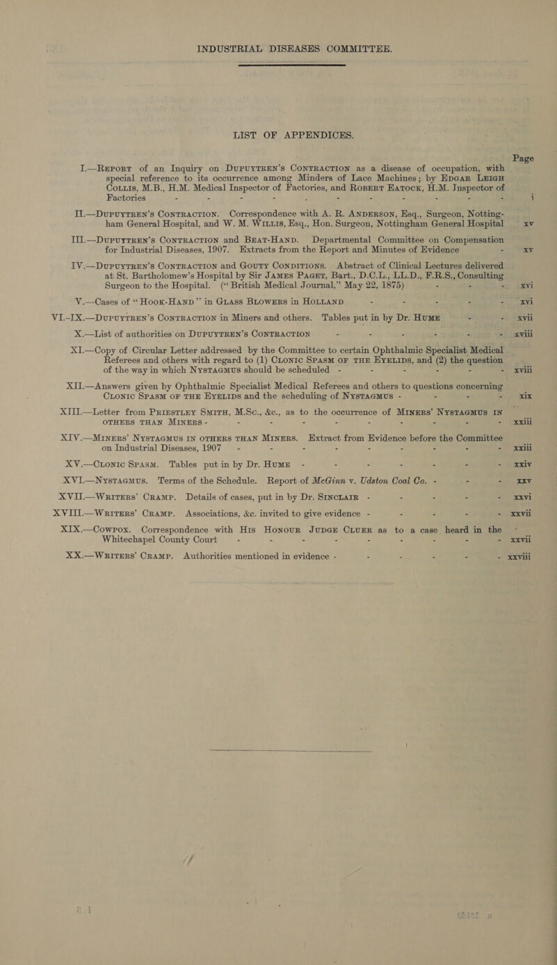 INDUSTRIAL DISHASES COMMITTEE.   LIST OF APPENDICES. I.—ReEport of an Inquiry on DuPUYTREN’s CONTRACTION as a disease of occupation, with special reference to its occurrence among Minders of Lace Machines; by Epear LEIGH Couis, M.B., H.M. dledical Taepectat of Factories, and ROBERT Eatocx, H.M. Tepes of Factories = % : II.—DvuPuyTREN’s CONTRACTION. Correspondence with A. R. ANDERSON, Esq., Surgeon, Notting- ham General Hospital, and W. M. Wix11s, Esq., Hon. Surgeon, Nottingham General Hospital Iil.—DurvytTren’s Contraction and Beat-Hanp. Departmental Committee on Compensation for Industrial Diseases, 1907. Extracts from the Report and Minutes of Evidence - IV.—DvurpuytTREN’s CONTRACTION and Gouty ConpiTions. Abstract of Clinical Lectures delivered Surgeon to the Hospital. (‘British Medical Journal,” May 22 , 1875) - V.—Cases of “ Hook-Hanp”’ in GLAss BLOWERS in HOLLAND Se . . aes VL-IX.—Dvrvyrren’s Contraction in Miners and others. Tables put in by Dr. Hume é $ X.—List of authorities on DUPUYTREN’S CONTRACTION - - : é ! P XI.—Copy of Circular Letter addressed by the Committee to certain Ophthalmic Specialist Medical Referees and others with regard to (1) CLonic SpasM OF THE HYELIDs, and (2) the question of the way in which Nystaemts should be scheduled - - . - - - XII.—Answers given by Ophthalmic Specialist Medical Referees and others to questions concerning CLoNnic SPASM OF THE EYELIDS and the scheduling of NystTaemus - - - - XIU.—Letter from PrizestiteEy Smiru, M.Sc., &amp;c., as to the occurrence of Miners’ NystTaGmMus IN OTHERS THAN MINERS - - . - - - - - - - XIV.—Miners’ NYSTAGMUS IN OTHERS THAN MiInERS. EHxtract from Evidence before the Committee on Industrial Diseases, 1907 _ - - - : = 2 7 rs : XV.—Ctonic Spasm. Tables putin by Dr. Humze - - - - - - - XVI.—Nystaemus. Terms of the Schedule. Report of McGinn v. Udston Coal Co. - . - XVII—Writers’ Cramp. Details of cases, put in by Dr. StncharR - - - - - XVIII.— Writers’ Cramp. Associations, &amp;c. invited to give evidence - - - - - XIX.—Cowrpox. Correspondence with His Honour JupGE CLUER as to a case heard in the Whitechapel County Court - - : - 4 , “ ‘ : Page d.0y'f Xvi Xvii xviii Lats XXdli xxiii XXIV XXVll  