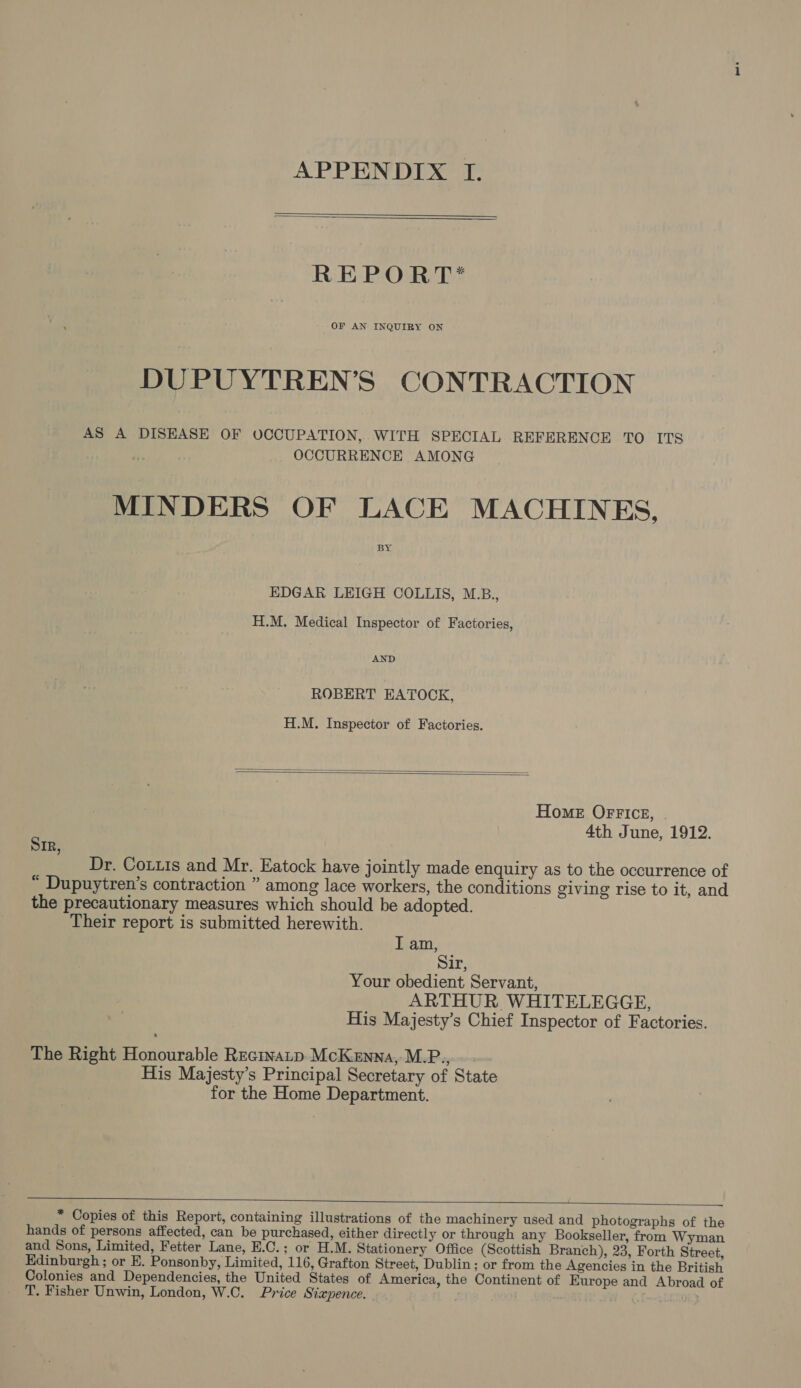 APPENDIX TI.   REPORT* OF AN INQUIRY ON DUPUYTREN’S CONTRACTION AS A DISEASE OF OCCUPATION, WITH SPECIAL REFERENCE TO ITS OCCURRENCE AMONG MINDERS OF LACE MACHINES, BY EDGAR LEIGH COLLIS, M.B., H.M. Medical Inspector of Factories, AND ROBERT EATOCK, H.M. Inspector of Factories.   Home Office, | 4th June, 1912. Sir, Dr. Couuis and Mr. Eatock have jointly made enquiry as to the occurrence of “ Dupuytren’s contraction ” among lace workers, the conditions giving rise to it, and the precautionary measures which should be adopted. Their report is submitted herewith. I am, Sir, Your obedient Servant, ARTHUR WHITELEGGE, His Majesty’s Chief Inspector of Factories. The Right Honourable Recinatp McKenna, M.P.,.~ His Majesty’s Principal Secretary of State for the Home Department.    * Copies of this Report, containing illustrations of the machinery used and photographs of the hands of persons affected, can be purchased, either directly or through any Bookseller, from Wyman and Sons, Limited, Fetter Lane, E.C.; or H.M. Stationery Office (Scottish Branch), 23, Forth Street, Edinburgh ; or E. Ponsonby, Limited, 116, Grafton Street, Dublin; or from the Agencies in the British Colonies and Dependencies, the United States of America, the Continent of Europe and Abroad of T. Fisher Unwin, London, W.C. Price Siapence. (F-25600