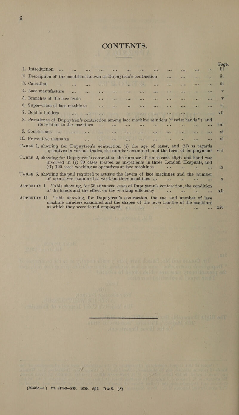 CONTENTS. 1. Introduction ... ane a ie oan As asi + ie ae ae 2. Description of the condition known as Dupuytren’s contraction 3. Causation 4, Lace manufacture... 3 re: ake ras se ao 5. Branches of the lace trade 6. Supervision of lace machines 7. Bobbin holders 8 . Prevalence of Dupuytren’s contraction among lace machine minders (“ twist hands”) and its relation to the machines cee see aes oes 9. Conclusions 10. Preventive measures arg ! PLA ‘Ay FJ nd yy pee ote operatives in various trades, the number examined and the form of employment TABLE 2, showing for Dupuytren’s contraction the number of times each digit and hand was involved in (i) 90 cases treated as in-patients in three London Hospitals, and (ii) 120 cases working as operatives at lace machines F ae 4 TABLE 3, showing the pull required to actuate the levers of lace machines and the number of operatives examined at work on these machines ... APPENDIX I. Table showing, for 35 advanced cases of Dupuytren’s contraction, the condition of the hands and the effect on the working efficiency oe : APPENDIX II. Table showing, for Dupuytren’s contraction, the age and number of lace machine minders examined and the shapes of the lever handles of the machines at which they were found employed ... ee we iat 5 Sf: (80333r—1.) Wt. 21750—899, 1000. 8/13, D&amp;S. (8). Page. iii iii ili vi Vil Vili Xi xi Vili 1X ahh Xiv