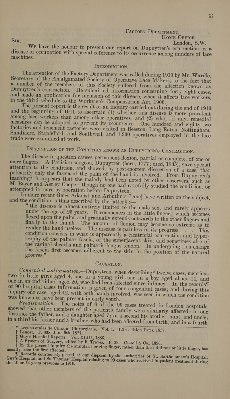 Factory DEPARTMENT, Home OFFICE, SIR, London, S.W. WE have the honour to present our report on Dupuytren’s contraction as a disease of occupation with special reference to its occurrence among minders of lace machines. INTRODUCTION. The attention of the Factory Department was called during 1910 by Mr. Wardle, Secretary of the Amalgamated Society of Operative Lace Makers, to the fact that a number of the members of this Society suffered from the affection known as Dupuytren’s contraction. He submitted information concerning forty-eight cases, and made an application for inclusion of this disease, when it affects lace workers, in the third schedule to the Workmen’s Compensation Act, 1906. The present report is the result of an inquiry carried out during the end of 1910 and the beginning of 1911 to ascertain (1) whether this disease is more prevalent among lace workers than among other operatives; and (2) what, if any, remedial measures can be adopted to prevent its occurrence. One hundred and eighty-two factories and tenement factories were visited in Beeston, Long Eaton, Nottingham, Sandiacre, Stapleford, and Southwell, and 1,360 operatives employed in the lace trade were examined at work. DESCRIPTION OF THE CONDITION KNOWN AS DUPUYTREN’S CONTRACTION. The disease in question causes permanent flexion, partial or complete, of one or more fingers. A Parisian surgeon, Dupuytren (born, 1777 died, 1835), gave special attention to the condition, and showed, by post-mortem dissection of a case, that primarily only the fascia of the palm of the hand is involved. From Dupuytren’s teaching* it appears that the malady had been noted by other observers, such as M. Boyer and Astley Cooper, though no one had carefully studied the condition, or attempted its cure by operation before Dupuytren. In more recent times Adamst and Arbuthnot Lanef have written on the subject, and the condition is thus described by the latter § :— “ the disease is almost entirely limited to the male sex, and rarely appears under the age of 25 years. It commences in the little finger,|| which becomes flexed upon the palm, and gradually extends outwards to the other fingers and finally to the thumb. The amount of flexion may become so extreme as to render the hand useless. The disease is painless in its progress. . . This condition consists in what is apparently a cicatricial contraction and hyper- trophy of the palmar fascia, of the superjacent skin, and sometimes also of the vaginal sheaths and palmaris longus tendon. In undergoing this change the fascia first becomes adherent to the skin in the position of the natural grooves.” | CAUSATION. Congenital malformation.—Dupuytren, when describing* twelve cases, mentions two in little girls aged 4, one in a young girl, one in a boy aged about 14, and one in an individual aged 20, who had been affected since infancy. In the records] of 90 hospital cases information is given of four congenital cases; and during this inquiry one case, aged 42, with both hands involved, was seen in which the condition was known to have been present in early youth. Predisposition —The notes of 8 of the 90 cases treated in London hospitals, showed that other members of the patient’s family were similarly affected; in one instance the father, and a daughter aged 7; in a second his brother, aunt, and uncle; in a third his father and a brother who had been affected from birth; and in a fourth _ * Lecons orales de Clinique Chirurgicale. Vol. 4. 12th edition Paris, 1839. T Lancet. P. 838, June 9th, 1877. t Guy’s Hospital Reports. Vol. XLITI, 1886. § A System of Surgery, edited by F. Treves. P. 29. Cassell &amp; Co., 1896. | In the present inquiry the annularis or ring finger, rather than the minimus or little finger, has usually been the first affected. {| Records. courteously placed at our disposal by the authorities of St. Bartholomew’s Hospital, Guy’s Hospital, and St. Thomas’ Hospital relating to 90 cases who received in-patient treatment during the 10 or 12 years previous to 1910,   