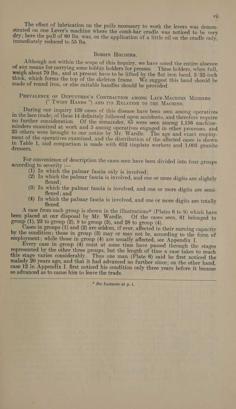 The efiect of lubrication on the pulls necessary to work the levers was demon- strated on one Lever’s machine where the comb-bar cradle was noticed to be very dry ; here the pull of 60 Ibs. was, on the application of a little oil on the cradle only, immediately reduced to 55 Ibs. Bossin Houpers. Although not within the scope of this inquiry, we have noted the entire absence of any means for carrying some bobbin holders for presses. These holders, when full, weigh about 70 lbs., and at present have to be lifted by the flat iron band, 3 /32-inch thick, which forms the top of the skeleton frame. We suggest this band should be made of round iron, or else suitable handles should be provided. PREVALENCE OF DUPUYTREN’S CONTRACTION AMONG LACE-MACHINE MINDERS (* Twist Hanns ”) anp rrs RELATION TO THE MACHINE. During our inquiry 139 cases of this disease have been seen among operatives in the lace trade; of these 14 definitely followed upon accidents, and therefore require no further consideration. Of the remainder, 85 were seen among 1,156 machine- minders examined at work and 5 among operatives engaged in other processes, and 39 others were brought to our notice by Mr. Wardle. The age and exact employ- ment of the operatives examined, and the distribution of the affected cases is shown in Table 1, and comparison is made with 652 tinplate workers and 1,003 granite ressers. For convenience of description the cases seen have been divided into four groups according to severity :— (1) In which the palmar fascia only is involved; (2) In which the palmar fascia is involved, and one or more digits are slightly flexed ; (3) In which the palmar fascia is involved, and one or more digits are semi- flexed ; and (4) In which the palmar fascia is involved, and one or more digits are totally flexed. A case from each group is shown in the illustrations* (Plates 6 to 9) which have been placed at our disposal by Mr. Wardle. Of the cases seen, 61 belonged to group (1), 23 to group (2), 8 to group (3), and 28 to group (4). Cases in groups (1) and (2) are seldom, if ever, affected in their earning capacity by the condition; those in group (3) may or may not be, according to the form of employment; while those in group (4) are usually affected, see Appendix I. Every case in group (4) must at some time have passed through the stages represented by the other three groups, but the length of time a case takes to reach this stage varies considerably. Thus one man (Plate 6) said he first noticed the malady 20 years ago, and that it had advanced no further since; on the other hand, case 12 in Appendix I. first noticed his condition only three years before it became so advanced as to cause him to leave the trade.   * See footnote at p. i.