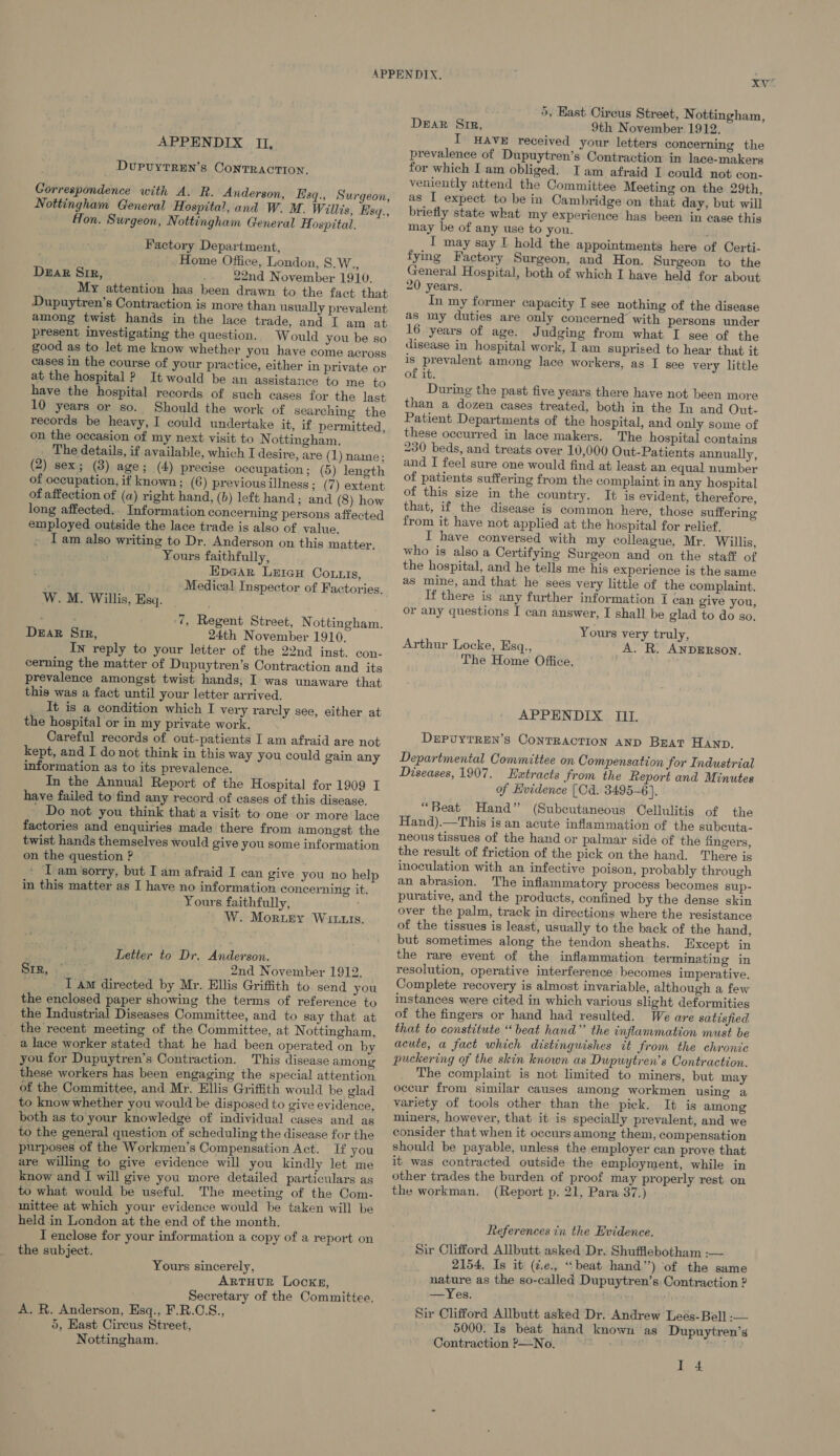 DUPUYTREN’sS CONTRACTION. Correspondence with A. R. Anderson, Hsq., Surgeon, Nottingham General Hospital, and W. M. Willis, Esy., Hon. Surgeon, Nottingham General Hospital. Factory Department, Home Office, London, S.W., Dear Sir, ' 22nd November 1910. My attention has been drawn to the fact that Dupuytren’s Contraction is more than usually prevalent among twist hands in the lace trade, and I am at present investigating the question. Would you be so good as to let me know whether you have come across cases in the course of your practice, either in private or at the hospital ? It would be an assistance to me to have the hospital records of such cases for the last 10 years or so. Should the work of searching the records be heavy, I could undertake it, if permitted, on the occasion of my next visit to Nottingham. . The details, if available, which I desire, are (1) name; (2) sex; (3) age; (4) precise occupation; (5) length of occupation, if known; (6) previous illness; (7) extent of affection of (a) right hand, (b) left hand; and (8) how long affected.. Information concerning persons affected employed outside the lace trade is also of value. I am also writing to Dr. Anderson on this matter, Yours faithfully, Epear LeicH Co.tis, é Medical Inspector of Factories, W. M. Willis, Esq. 7, Regent Street, Nottingham. Dear Sir, 24th November 1910, In reply to your letter of the 22nd inst. con- cerning the matter of Dupuytren’s Contraction and its prevalence amongst twist hands, I was unaware that this was a fact until your letter arrived. It is a condition which I very rarely see, either at the hospital or in my private work. Careful records of out-patients I am afraid are not kept, and I do not think in this way you could gain any information as to its prevalence. In the Annual Report of the Hospital for 1909 I have failed to find any record of cases of this disease. ' Do not you think that a visit to one or more lace factories and enquiries made there from amongst the twist hands themselves would give you some information on the question ? » Tam ‘sorry, but I am afraid I can give you no help in this matter as I have no information concerning it. Yours faithfully, W. Morisey Wit1is. Letter to Dr. Anderson. 2nd November 1912. _ Tam directed by Mr. Ellis Griffith to send you the enclosed paper showing the terms of reference to the Industrial Diseases Committee, and to say that at the recent meeting of the Committee, at Nottingham, a lace worker stated that he had been operated on by you for Dupuytren’s Contraction. This disease among these workers has been engaging the special attention of the Committee, and Mr. Ellis Griffith would be glad to know whether you would he disposed to give evidence, both as to your knowledge of individual cases and as to the general question of scheduling the disease for the purposes of the Workmen’s Compensation Act. Ifyou are willing to give evidence will you kindly let me know and I will give you more detailed particulars as to what would be useful. The meeting of the Com- mittee at which your evidence would be taken will be held in London at the end of the month. I enclose for your information a copy of a report on the subject. Srr, Yours sincerely, ARTHUR LOCKE, Secretary of the Committee. A. R. Anderson, Esq., F.R.C.S., 5, Hast Circus Street, Nottingham. xv 5, East Cireus Street, Nottingham, DeEaR Sir, 9th November 1912. prevalence of Dupuytren’s Contraction in lace-makers for which Iam obliged. Iam afraid I could not con- veniently attend the Committee Meeting on the 29th, as I expect to be in Cambridge on that day, but will briefly state what my experience has been in case this may be of any use to you. T may say I hold the appointments here of Certi- fying Factory Surgeon, and Hon. Surgeon to the General Hospital, both of which I have held for about 20 years. In my former capacity I see nothing of the disease as my duties are only concerned’ with persons under 16 years of age. Judging from what I see of the disease in hospital work, I am suprised to hear that it is prevalent among lace workers, as I see very little of it. During the past five years there have not been more than a dozen cases treated, both in the In and Out- Patient Departments of the hospital, and only some of these occurred in lace makers. The hospital contains 230 beds, and treats over 10,000 Out-Patients annually, and I feel sure one would find at least an equal number of patients suffering from the complaint in any hospital of this size in the country. It is evident, therefore, that, if the disease is common here, those suffering from it have not applied at the hospital for relief, I have conversed with my colleague, Mr. Willis, who is also a Certifying Surgeon and on the staff of the hospital, and he tells me his experience is the same as mine, and that he sees very little of the complaint. If there is any further information I can give you, or any questions I can answer, I shall be glad to do so. Yours very truly, Arthur Locke, Esq., A. R. ANDERSON. The Home Office. APPENDIX III. DEPUYTREN’S CONTRACTION AND Beat Hanp. Departmental Committee on Compensation for Industrial Diseases, 1907. Hezxtracts from the Report and Minutes of Hwidence (Cd. 3495-6). “Beat Hand” (Subcutaneous Cellulitis of the Hand).—This is an acute inflammation of the subcuta- neous tissues of the hand or palmar side of the fingers, the result of friction of the pick on the hand. There is inoculation with an infective poison, probably through an abrasion. The inflammatory process becomes sup- purative, and the products, confined by the dense skin over the palm, track in directions where the resistance of the tissues is least, usually to the back of the hand, but sometimes along the tendon sheaths. Except in the rare event of the inflammation terminating in resolution, operative interference becomes imperative. Complete recovery is almost invariable, although a few instances were cited in which various slight deformities of the fingers or hand had resulted. We are satisfied that to constitute “beat hand” the inflanumation must be acute, a fact which distinguishes tt from the chronic puckering of the skin known as Dupuytren’s Contraction. The complaint is not limited to miners, but may occur from similar causes among workmen using a variety of tools other than the pick. It is among miners, however, that it is specially prevalent, and we consider that when it occurs among them, compensation should be payable, unless the employer can prove that it was contracted outside the employment, while in other trades the burden of proof may properly rest on the workman. (Report p. 21, Para 37.) References in the Evidence. Sir Clifford Allbutt asked Dr. Shuffiebotham :— 2154. Is it (¢.e., “beat hand’) of the same nature as the so-called Dupuytren’s. Contraction ? —Yes. Sir Clifford Allbutt asked Dr. Andrew Leés-Bell :-— 5000. Is beat hand known as Dupuytren’s Contraction ?—No. I 4