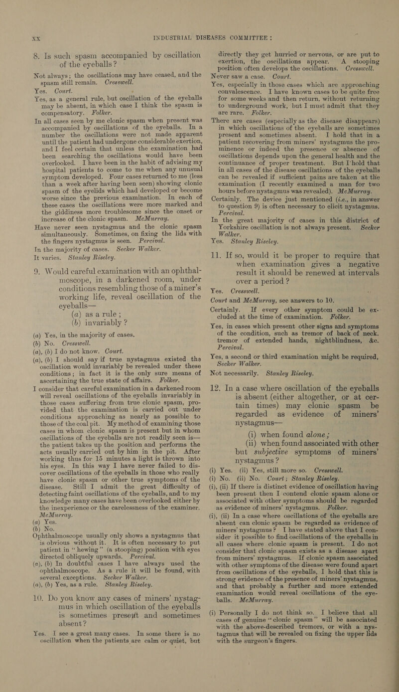 of the eyeballs ? Not always; the oscillations may have ceased, and the spasm still remain. Cresswell. Yes. Court. ; Yes. as a general rule, but oscillation of the eyeballs may be absent, in which case I think the spasm is compensatory. olker. Tn all cases seen by me clonic spasm when present was accompanied by oscillations of the eyeballs. In a number the oscillations were not made apparent until the patient had undergone considerable exertion, and I feel certain that unless the examination had been searching the oscillations would have been overlooked. I have been in the habit of advising my hospital patients to come to me when any unusual symptom developed. Four cases returned to me (less than a week after having been seen) showing clonic spasm of the eyelids which had developed or become worse since the previous examination. In each of these cases the oscillations were more marked and the giddiness more troublesome since the onset or increase of the clonic spasm. McMurray. Have never seen nystagmus and the clonic spasm simultaneously. Sometimes, on fixing the lids with the fingers nystagmus is seen. Percival. In the majority of cases. Secker Walker. It varies. Stanley Riseley. 9. Would careful examination with an ophthal- moscope, in a darkened room, under conditions resembling those of a miner’s working life, reveal oscillation of the eyeballs— (a) asarule; (b) invariably ? (a) Yes, in the majority of cases. (b) No. Cresswell. (a), (b) 1 do not know. Court. (a), (b) I should say if true nystagmus existed the oscillation would invariably be revealed under these conditions; in fact it is the only sure means of ascertaining the true state of affairs. olker. I consider that careful examination in a darkened room will reveal oscillations of the eyeballs invariably in those cases suffering from true clonic spasm, pro- vided that the examination is carried out under conditions approaching as nearly as possible to those of the coal pit. My method of examining those cases in whom clonic spasm is present but in whom oscillations of the eyeballs are not readily seen is— the patient takes up the position and performs the acts usually carried out by him in the pit. After working thus for 15 minutes a light is thrown into his eyes. In this way I have never failed to dis- cover oscillations of the eyeballs in those who really have clonic spasm or other true symptoms of the disease. Still I admit the great difficulty of detecting faint oscillations of the eyeballs, and to my knowledge many cases have been overlooked either by the inexperience or the carelessness of the examiner. McMurray. (a) Yes. (b) No. Ophthalmoscope usually only shows a nystagmus that is obvious without it. It is often necessary to put patient in “ hewing”’ (a stooping) position with eyes directed obliquely upwards. Percival. (a), (b) In doubtful cases I have always used the ophthalmoscope. As a rule it will be found, with several exceptions. Secker Walker. (a), (b) Yes,asarule. Stanley Riseley. 10. Do you know any cases of miners’ nystag- mus in which oscillation of the eyeballs is sometimes preseiit and sometimes absent ? Yes. I see a great many cases. In some there is no oscillation when the patients are calm or quiet, but exertion, the oscillations appear. A stooping position often develops the oscillations. Cresswell. Never saw a case. Court. Yes, especially in those cases which are approaching convalescence. I have known cases to be quite free for some weeks and then return, without returning to underground work, but I must admit that they are rare. Folker. There are cases (especially as the disease disappears) in which oscillations of the eyeballs are sometimes present and sometimes absent. I hold that in a patient recovering from miners’ nystagmus the pro- minence or indeed the presence or absence of oscillations depends upon the general health and the continuance of proper treatment. But I'hold that in all cases of the disease oscillations of the eyeballs can be revealed if sufficient pains are taken at the examination (I recently examined a man for two hours before nystagmus was revealed). McMurray. Certainly. The device just mentioned (7.e., in answer to question 9) is often necessary to elicit nystagmus. Percival. In the great majority of cases in this district of Yorkshire oscillation is not always present. Secker Walker. Yes. Stanley Riseley. 11. Ifso, would it be proper to require that when examination gives a negative result it should be renewed at intervals over a period ? Yes. Cresswell. Court and McMurray, see answers to 10. Certainly. cluded at the time of examination. Jolker. Yes, in cases which present other signs and symptoms of the condition, such as tremor of back of neck. tremor of extended hands, nightblindness, &amp;c. Percival. Yes, a second or third examination might be required, Secker Walker. Not necessarily. Stanley Riseley. 12. In a case where oscillation of the eyeballs is absent (either altogether, or at cer- tain times) may clonic spasm _ be regarded as evidence of miners’ nystagmus— (i) when found alone ; (ii) when found associated with other but subjective symptoms of miners’ nystagmus ? (i) Yes. (ii) Yes, still more so. Cresswell. (i) No. (ii) No. Cowrt; Stanley Riseley. (i), (ii) If there is distinct evidence of oscillation having been present then I contend clonic spasm alone or associated with other symptoms should be regarded as evidence of miners’ nystagmus. J olker. (i), (ii) In a case where oscillations of the eyeballs are absent can clonic spasm be regarded as evidence of miners’ nystagmus? I have stated above that I con- sider it possible to find oscillations of the eyeballs in all cases where clonic spasm is present. Ido not consider that clonic spasm exists as a disease apart from miners’ nystagmus. If clonic spasm associated with other symptoms of the disease were found apart from oscillations of the eyeballs, I hold that this is strong evidence of the presence of miners’ nystagmus, and that probably a further and more extended examination would reveal oscillations of the eye- balls. MeMurray. (i) Personally I do not think so. I believe that all cases of genuine “clonic spasm” will be associated with the above-described tremors, or with a nys- tagmus that will be revealed on fixing the upper lids with the surgeon’s fingers. ES