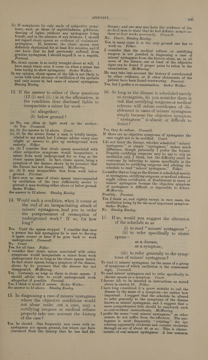 toms, such as those of nightblindness, giddiness, dancing of lights (without any nystagmus baing found), and in the absence of any tremors, I should not regard clonic spasm as evidence of coalminers’ nystagmus. If, however, the clonic spasm were definitely rhythmical for at least five minutes, and if one knew that he had previously suffered from genuine nystagmus, I should regard it as a sequela. Percival. No, clonic spasm is so easily brought about at will. I have many times seen it come on when a miner has been trying to show nystagmus. Secker Walker. In my opinion, clonic spasm of the lids is not likely to occur with total absence of oscillation of the eyeballs and only occurs in bad cases of miners’ nystagmus. Stanley Riseley. 13. If the answer to either of these questions (12 (i) and (ii) ) is in the affirmative, is the condition thus disclosed liable to incapacitate a miner for work— (a) altogether ; (b) below ground ? (a) No, can often do light work on the surface ; (b) Yes. Cresswell. (a), (b) See answer to 12 above. Court. (a), (b) In the severe forms a man is totally incapa- citated to my mind, but I always advise every case (slight or severe) to give up underground work entirely. Folker. (a), (b) I consider that clonic spasm associated with other subjective symptoms would incapacitate a miner from work underground for so long as the clonic spasm lasted. In fact, clonic spasm, being a symptom of the disease, shows by its presence that the disease has not disappeared. McMurray. (a), (b) It may incapacitate him from work below ground. Percival, I have seen no cases of clonic spasm unaccompanied by oscillation of the eyes sufficiently severe to prevent a man working either above or below ground. Secker Walker. See answer to 12 above. Stanley Riseley. 14, Would such a condition, when it comes at the end of an incapacitating attack of miners’ nystagmus, lead you to order the postponement of resumption of underground work? If so, for how long? Yes. Until the spasm stopped. I consider that once a person has had nystagmus he is sure to develop it again sooner or later if he goes back to work underground. Cresswell. No. Court. Yes, for all time. Folker. I consider that clonic spasm associated with other symptoms would incapacitate a miner from work underground for so long as the clonic spasm lasted. In fact clonie spasm, being a symptom of the disease, shows by its presence that the disease has not disappeared. McMurray. Yes. Certainly, as long as there is clonic spasm. I should advise him to avoid underground work altogether if possible. Perezval. Yes, I think it would if severe. Seeker Walker. See answer to 12 above. Stanley Riseley. 15. In diagnosing a case of miners’ nystagmus where the objective conditions would not alone make out a case, may a certifying surgeon or medical referee properly take into account the history of the case ? Yes, he should. One frequently sees cases with no nystagmus nor spasm present, but where one feels convinced from the history that he has had the xxl disease; and one muy also have the evidence of his m2dical man to state that he had definite symptoms three or four weeks previously. Creswell. No. Court; Stanley Riseley. Yes, in many cases it is the only ground one has to work on. Folker. I consider that the medical referee or certifying surgeon is not justified in diagnosing a case of _ miners’ nystagmus from the history alone, as, in all eases of the disease, one at least of the objective signs can be found if proper pains be taken in the examination. McMurray. He may take into account the history if corroborated by other evidence, or if other statements of the patient have been found trustworthy. Percival. Yes, but I prefer a re-examination. Secker Walker. 16. So long as the disease is scheduled merely as nystagmus, do you consider there is risk that certifying surgeons or medical referees will refuse certificates of dis- ablement in cases of miners’ nystagmus simply because the objective symptom “nystagmus ” is absent or difficult to detect ? Yes, they do refuse. Creswell. If there are no objective symptoms of nystagmus the case ought not to be certified. Court. I do not think the disease, whether scheduled “ miners’ nystagmus” or simply “nystagmus,” makes much difference, though personally I prefer the former. Possibly certifying surgeons may be apt to rely on oscillation only, I think, but the difficulty could be overcome by referring to spasm specifically in the instructions to certifying surgeons and altering the schedule to read “ miners’ nystagmus.” Folker. I consider that so long as the disease is scheduled merely as nystagmus, certifying surgeons or medical referees might refuse certificates of disablement in cases of miners’ nystagmus because the objective symptom of nystagmus is difficult or impossible to detect. McMurray. Possibly. Percival. Yes, I think so, and rightly except in rare cases, the oscillation being by far the most important symptom. Secker Walker. No. Stanley Riseley. 17. Ifso, would you suggest the alteration of the schedule so as (i) to read “ miners’ nystagmus ”’ ; (ul) to refer specifically to clonic spasm — as a disease, as a symptom ; (11) to refer generally to the symp- toms of miners’ nystagmus ? To read (i) miners’ nystagmus (as the name of a group of symptoms of which oscillation is the commonest sign). Cresswell. To read miners’ nystagmus and to refer specifically to chronic spasm as a symptom. Court. I favour (iii) to be inserted in instructions as stated. above in answer 16. Folker. I have long considered it’a grave mistake to call the disease by the name of a symptom—no matter how important. I suggest that the schedule be altered to refer generally to the symptoms of the disease known as miners’ nystagmus, and I suggest that a more comprehensive title should be employed, such as coal-workers’ neurasthenia. McMurray. I prefer the name “coal miners’ nystagmus,’ as other miners do not suffer from the affection. The nys- tagmus is most frequently “ rotating,” the eye rotating apparently clockwise and counter clockwise through an are of about 45 or so. This is charac- teristic of coal miners’ nystagmus. A less common
