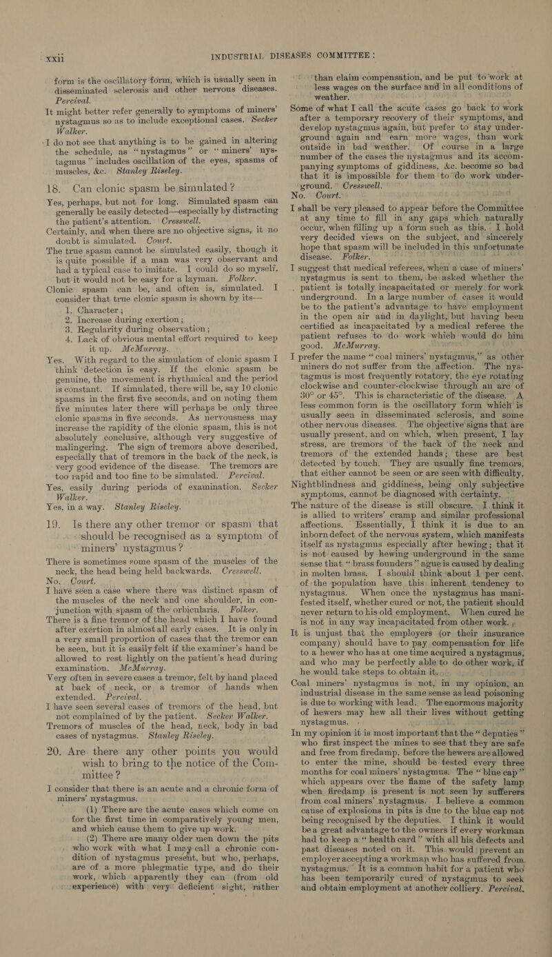 form is the oscillatory form, which is usually seen in disseminated sclerosis and other nervous diseases. Percival. It might better refer generally to symptoms of miners’ nystagmus so as to include exceptional cases. Secker Walker. -[I do not see that anything is to be gained in altering the schedule, as ‘nystagmus’ or “ miners’ nys- tagmus ” includes oscillation of the eyes, spasms of muscles, &c. Stanley Riseley. 18. Can clonic spasm be simulated ? Yes, perhaps, but not for long. Simulated spasm can generally be easily detected—especially by distracting the patient’s attention. Cresswell. Certainly, and when there are no objective signs, it no doubt is simulated. Court. The true spasm cannot be simulated easily, though it is quite possible if a man was very observant and had a typical case to imitate. I could do so myself, but it would not be easy for a layman. Jolker. Clonic’ spasm can be, and often is, simulated. I consider that true clonic spasm is shown by its— 1. Character ; 2. Increase during exertion ; 3. Regularity during observation ; 4, Lack of obvious mental effort required to keep itup. McMurray. Yes. With regard to the simulation of clonic spasm I think ‘detection is easy. ff the clonic spasm. be genuine, the movement is rhythmical and the period is constant. If simulated, there will be, say 10 clonic spasms in the first five seconds, and on noting them five minutes later there will perhaps be only three clonic spasms in five seconds. As nervousness may increase the rapidity of the clonic spasm, this is not absolutely conclusive, although very suggestive of malingering. The sign of tremors above described, especially that of tremors in the back of the neck, is very good evidence of the disease. The tremors are too rapid and too fine to be simulated. Perezval. Yes, easily during periods of examination. Secker Walker. Yes, ina way. Stanley Riseley. 19. Is there any other tremor or spasm that should be recognised as a symptom of “miners’ nystagmus ? There is sometimes some spasm of the muscles of the neck, the head being held backwards. Cresswell. No. Court. I have seen a case where there was distinct spasm of the muscles of the neck ‘and one shoulder, in con- junction with spasm of the orbicularis. Folker. There is a fine tremor of the head which I have found after exértion in almostall early cases. It is only in a very small proportion of cases that the tremor can be seen, but it is easily felt if the examiner’s hand be allowed to rest: lightly on the patient’s head during examination. McMurray. Very often in severe cases a tremor, felt by hand placed at back of .neck, or a tremor of hands when extended. Percival. I have seen several cases of tremors of the head, but not complained of by the patient. Secker Walker. Tremors of muscles of the head, neck, body in bad cases of nystagmus. Stanley Riseley. 20. Are there any other points you would wish to bring to the notice of the Com- mittee ? I consider that there is an acute and a chronic form of miners’ nystagmus. (1) There are the acute cases which come on for the first time in comparatively young men, and which cause them to give up work. (2) There are many older men down the pits who work with what I may call a chronic con- dition of nystagmus present, but who, perhaps, are of a more phlegmatic type, and do their work, which apparently they can (from old -experience) with very: deficient sight, rather ‘than claim compensation, and be put to'work at less wages on the surface and in all conditions of weather. 4 May Some of what I call the acute cases go back to work after a temporary recovery of their symptoms, and develop nystagmus again, but prefer to stay under- ground: again and earn more wages, than work outside in bad ‘weather. Of course in a large number of the cases the nystagmus and its accom- panying symptoms of giddiness, &c. become so bad that it’ is impossible for them to do work under- ground. Cresswell. — No. Court. I shall be very pleased to appear before the Committee at any time to fill in any gaps which naturally oceur, when filling up a form such as this. I hold very decided views on the subject, and sincerely hope that spasm will be included in this unfortunate disease. Folker. we absentee Price 2 I suggest that medical referees, when a case of miners’ nystagmus is sent to them,.be asked whether the . patient is totally incapacitated or merely. for work underground. Ina large number of cases it would be to the patient’s advantage to have employment in the open air and in daylight, but having been certified as incapacitated by a medical referee the patient refuses to ‘do work which would do him good. McMurray. : ae I prefer the name “coal miners’ nystagmus,” as other miners do not suffer from the affection. The nys- tagmus is most frequently rotatory, the eye rotating clockwise and counter-clockwise through an are of 30° or 45°. This is characteristic of the disease. A less common form is the oscillatory form which is usually seen in disseminated sclerosis, and some other nervous diseases. The objective signs that are usually present, and on which, when present, I lay stress, are tremors of the back of the neck and tremors of the extended hands; these are best detected by touch. They are usually fine tremors, that either cannot be seen or are seen with difficulty. Nightblindness and giddiness, being only subjective symptoms, cannot be diagnosed with certainty. _ The nature of the disease is still obscure. I. think it is allied to writers’ cramp and similar professional affections. Essentially, I think it is due to an inborn defect of the nervous system, which manifests itself as nystagmus especially after hewing; that it is not caused by -hewing underground in the same sense that “ brass founders ”*’ ague is caused by dealing in molten brass. I should think ‘about 1 per cent. of the population have this inherent ‘tendency to nystagmus. When once the nystagmus has mani- fested itself, whether cured or not, the patient should never return to his old employment. When cured he is not in any way incapacitated from other work. , It is unjust that the employers (or their insurance company) should have to pay compensation for life to a hewer who has at one time acquired a nystagmus, and who may be perfectly able'to do other work, if he would take steps to obtain it... Coal miners’ nystagmus is not, In my opinion, an industrial disease in the same sense as lead poisoning is due to working with lead. The enormous majority of hewers may hew all their lives without getting nystagmus. - nm are In my opinion it is most important that the “ deputies ” who first inspect the mines to see that they are safe and free from firedamp, before the hewers are allowed to enter the mine, should be tested every three months for coal miners’ nystagmus. The “blue cap ” which appears over the flame of the safety lamp when firedamp is present is not seen by sufferers from coal miners’ nystagmus. I. believe.a common cause of explosions in pits is due to the blue cap not being recognised by the deputies. I think it would bea great advantage to the owners if every workman had to keep a * health card” with all his defects and past diseases noted on it. This. would prevent an employer accepting a workman who has. suffered from nystagmus, It is a common habit for a patient who has been temporarily cured of nystagmus to seek and obtain employment at another colliery. Percival.