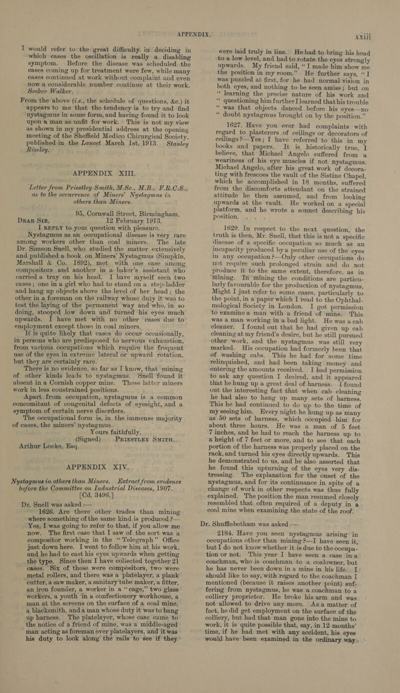 I would refer to the great difficulty in deciding in which cases the oscillation is really a, disabling symptom. Before the disease was scheduled the cases coming up for treatment were few, while many cases continued at work without complaint and even now a considerable number continue at their work. Secker Walker. From the above (7.e., the schedule of questions, &amp;e.) it appears to me that the.tendency is to try and find ‘nystagmus in some form, and having found it to look upon a man as unfit for work. This is not my view meeting of the Sheffield Medico Chirurgical Society, published in. the Lancet March 1st, 1913. Stanley Riseley. APPENDIX. XIII Letter from Priestley:Smith, M-Sc., MiB.’ F.B.C.8:, as to the occurrence of Miners’ Nystagmus in others than Miners. 95, Cornwall Street, Birmingham, DEAR SiR, 12 February 1913. __ I REpxLy to your question with pleasure. _Nystagmus as an occupational disease is very rare among workers other than coal miners. The late Dr. Simeon Snell, who studied the matter extensively ’ and published a book on Miners’ Nystagmus (Simpkin, Marshall &amp; Co. 1892), met with one case among compositors and another in a baker’s assistant who carried a tray on his head. I have myself seen two cases ; one in a girl who had to stand on a_ step-ladder and hang up objects above the level of her head; the other in a foreman on the railway whose duty it was to test the laying of the permanent way and who, in so doing, stooped low down and turned his eyes much upwards. I have met with no other cases due to' employment except those in coal miners. ; It is quite likely that cases do occur occasionally in persons who are predisposed to nervous exhaustion, from various occupations which require the frequent use of the eyes in extreme lateral or upward rotation, but they are certainly rare. . ; There is no evidence, so far as I know, that mining of other kinds leads to nystagmus. Snell found it absent in a Cornish copper mine. These latter miners work in less constrained positions. Apart from occupation, nystagmus is a common concomitant of congenital defects of eyesight, and a symptom of certain nerve disorders. it, The occupational form is, in the immense majority of cases, the miners’ nystagmus. Yours faithfully, (Signed) PRIESTLEY SMITH. Arthur Locke, Esq. APPENDIX § XIV. Nystagmus in others than Miners. Extract from evidence before the Committee on Industrial Diseases, 1907.. (Cd. 3496.] Dr. Snell was asked :— = 1626. Are there other trades than mining where something of the same kind is produced ?—- Yes, I was going to refer to that, if you allow me now. The first case that I saw of the sort was a compositor working in the “ Telegraph ” Office just down here. I went to follow him at his work, and he had to cast his eyes upwards when getting the type. Since then I have collected together 21 cases. Six of these were compositors, two were metal rollers, and there was a platelayer, a plank cutter, a saw maker, a sanitary tube maker, a fitter, an iron founder, a worker in a “cage,” two glass ‘workers, a youth ‘in a confectionery workhouse, a man at the screens on the surface of a coal mine, a blacksmith, and a man whose duty it was to hang up harness. The platelayer, whose case came to: the notice of a friend of mine, was a middle-aged ‘man acting as foreman over platelayers , and it was his duty to look along the rails to see if they ’ XX were laid truly in line. He had to bring his head to a low level, and had to rotate the eyes strongly upwards. My friend said, “I made him show me the position in my room.” He further says, “JT was puzzled at first, for he had normal vision in both eyes, and nothing to be seen amiss; but on ‘* learning the precise nature of his work and ‘* questioning him further I learned that his trouble “ was that objects danced before his eyes—no “ doubt nystagmus brought on by the position.” 1627. Have you ever had complaints with regard to plasterers of ceilings or decorators of ceilings &gt;—Yes; I have referred to this in my books and papers. It is historically true, I believe, that Michael Angelo suffered from a weariness of his eye muscles if not nystagmus. Michael Angelo, after his great work of decora- ting with frescoes the vault of the Sistine Chapel, which he accomplished in 18 months, suffered from the discomforts attendant on the strained attitude he then assumed, and from looking upwards at the vault. He worked on a special platform, and he wrote a sonnet describing his position. 1629. In respect to the next question, the truth is then, Mr. Snell, that this is not a specific disease of a specific occupation so much as an incapacity produced by a peculiar use of the eyes in any occupation —Only other occupations do not require such prolonged strain and do not produce it to the same extent, therefore, as in mining. In mining the conditions are particu- larly favourable for the production of nystagmus, Might I just refer to some cases, particularly to the point, in a paper which I read to the Ophthal- mological Society in London. I got permission was a man working in a bad light. He was a cab cleaning at my friend’s desire, but he still pursued other ‘work, and the nystagmus was still very marked. His occupation had formerly been that of washing cabs. This he had for some time relinquished, and had been taking money and entering the amounts received. I had permission to ask any question I desired, and it appeared that he hung up a great deal of harness.. I found out the interesting fact that when cab cleaning he had also to hang up many sets of harness. This he had continued to do up to the time of my seeinghim. Every night he hung up as many as 00 sets of harness, which occupied him for about three hours. He was a man of 5 feet 7 inches, and he had to reach the harness up to a height of 7 feet or more, and to see that each portion of the harness was properly placed on the rack, and turned his eyes directly upwards. This he demonstrated to us, and he also asserted that he found this upturning of the eyes very dis- tressing. The explanation for the onset of the nystagmus, and for its continuance in spite of a change of work in other respects was thus fully explained. The position the man resumed closely . resembled that often required of a deputy in a coal mine when examining the state of the roof. 2184, Have you seen nystagmus arising in occupations other than mining ?—I have seen it, but I do not know whether it is due to the oceupa- tion or not. This year I have seen a case ina’ coachman, who is coachman to a coalowner, but he has never been down in a mine in his life, I’ should like to say, with regard to the coachman I mentioned (because it raises another point) suf: fering from nystagmus, he was a coachman to a colliery proprietor. He broke his arm and was not allowed.to drive any more. As a matter of fact, he did get employment on the surface of the colliery, but had that man gone into the mine to work, it is quite possible that, say, in 12 months’ time, if he had met with any accident, his eyes