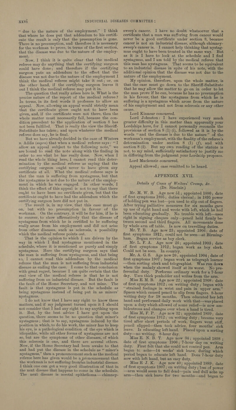 “ due to the nature of the employment.” I think that where he does put that addendum to his certifi- cate the result is only that the presumption is gone. There is no presumption, and therefore it is necessary for the workman to prove, in terms of the first section, that the disease was due to the nature of the employ- ment. Now, I think it is quite clear that the medical referee may do anything that the certifying surgeon could have done; and therefore if the certifying surgeon puts an addendum to the effect that the disease was not due to the nature of the employment I think the medical referee might take it out; or, on the other hand, if the certifying surgeon leaves it out I think the medical referee may put it in. The question that really arises here is, What is the precise nature of the report of the medical referee ? In terms, in its first words it professes to allow an appeal. Now, allowing an appeal would strictly mean that the certificate given ought not to have been given, and, if the certificate were not there, then the whole matter must necessarily fall, because the con- dition precedent to the application of section 8 has not been fulfilled. That is really the view the Sheritt- Substitute has taken; and upon whatever the medical referee does say, he is final. But we have already decided in the case of Winters v. Addis (supra) that when a medical referee says: “I are bound to read the note along with the finding in order to see what he has really done. Now, when I read the whole thing here, I cannot read this deter- mination by the medical referee as saying that the certifying surgeon ought never to have given any certificate at all. What the medical\referee says is that the man is suffering from nystagmus, but that the nystagmus is not due to the nature of the employ- ment in which he was engaged. In other words, I think the effect of this appeal is not to say that there ought to have been no certificate given, but that the certifying surgeon here did not put in. The result is, in my view, that this case must go on, but with no presumption in favour of the workman. On the contrary, it will be for him, if he is to recover, to show affirmatively that the disease of nystagmus from which he is certified to be suffering really arose from his employment and did not arise from. other diseases, such as sclerosis, a possibility which the medical referee points out. That is the opinion to which I am driven by the way in which I find nystagmus mentioned in the schedule, where it is mentioned as purely and simply nystagmus. Here the certifying surgeon says that the man is suffering from’ nystagmus, and that being so, I cannot read this addendum by the medical referee that the man is not suffering from industrial disease as ending the case. I come to that conclusion with great regret, because I am quite certain that the real view of the medical referee is that he is not suffering from an industrial disease. But the fault is the fault of the Home Secretary, and not mine. The fault is that nystagmus is put in the schedule as being nystagmus instead of being put in as miners’ nystagmus. I do not know that I have any right to know these matters, and if my judgment turned upon it I should not consider that I had any right to say anything upon it. But, by the best advice I have got upon the question, there seems to be no question that miner’s nystagmus ; that is to say, nystagmus induced by the position in which, to do his work, the miner has to keep his eye, is a pathological condition of the eye which is idiopathic, while all other forms of nystagmus are not so, but are the symptoms of other diseases, of which this sclerosis is one, and there are several others. Now, if the Home Secretary had been awake to that and had put the disease in the schedule as “ miner’s nystagmus,” then a pronouncement such as the medical referee here has given would be a pronouncement that the workman is not suffering frorvan industrial disease. I think one can get a very good illustration of that in the next disease that happens to come in the schedule. The next disease is scrotal epitheliona— chimney- sweep’s cancer. I have no doubt whatsoever that a certificate that a man was suffering from cancer would never be a good certificate under section 8, because cancer is not an industrial disease, although chimney- sweep’s cancer is. I cannot help thinking that nystag- mus ought to have been treated in the same way. But as it is I have to look at the schedule and I find nystagmus, and I am told by the medical referee that this man has nystagmus. That seems to be equivalent to an industrial disease in spite of his note, with the additional opinion that the disease was not due to the nature of the employment. My opinion, therefore, upon the whole matter, is that the case must go down to the Sheriff-Substitute that he may allow the matter to go on in order to let the man prove if he can, because he has no presumption in his favour, that the nystagmus from which he is suffering is a nystagmus which arose from the nature of his employment and not from sclerosis or any other cause. Lord Kinnear concurred. Lord Johnston: I have experienced very much greater difficulty in this matter than apparently your Lordships have, for I cannot personally reconcile the provisions of section 8 (1) (i), followed as it is by the words “and the disease is due to the nature” of the workman’s employment, with the finality of the referee’s determination under section 8 (1) (f), and with section 8 (2). But my own reading of the statute is not, to my mind, sufficiently satisfactory to justify me in differing from the judgment your Lordship proposes. Lord Mackenzie concurred. Appeal allowed; case remitted to be heard. APPENDIX XVII. Details of Cases of Writers’ Cramp, &amp;e.. (Dr. Sinclair.) Mr. M. W. B. Age now 51; appointed 1880; date of first symptoms 1895; duties clerical; in 1895 power of holding pen was lost—pen used to slip out of fingers. After trying palliative measures for six months gave up use of right hand and wrote with left, which he had been educating gradually. No trouble with left—uses right in signing cheques only—pencil held firmly be- _ tween second and third fingers. All movements done by whole arm off table. Is now on travelling duties. Mr. T. B. Age now 23; appointed 1906; date of first symptoms 1912; could not be’seen—at Birming- ham. Began service as boy clerk. Mr. L. F. A. Age now 26; appointed 1903; date of first symptoms 1912; began work as boy clerk. Could not be seen. In country. Mr. A. G.S. Age now 26; appointed 1904; date of first symptoms 1907; began work as telegraph learner —then sorting clerk and telegraphist. Was run down when the malady showed itself at its worst. No pre- ferential duty. Performs ordinary work for a 7-hour day. Uses thick penholder and writes from the arm. Miss E.M.B. Age now 22; appointed 1908: date of first symptoms 1912; on writing duty ; began with “strained feelings in wrist and pain in upper arm.” Spasm which caused pencil to slip from fingers. 8-hour writing duty for 18 months. Then educated her left hand and performed daily work with that—was placed upon a duty which allowed of some relief—is now am- bidextrous and changes over when a hand is tired. Miss M. F. P. Age now 32; appointed 1899; date of first symptoms 1912; on writing duty ; became very tired after short periods of work, fingers went stiff, pencil slipped—then took advice, four months’ sick leave. Is educating left hand. Placed upon a sorting duty—no writing. 8-hour day. Miss EH. N. B. T. Age now 34; appointed 1898 ; date of first symptoms 1906; 7-hour day on writing duty. First felt that she could not control pen. Arm began tc ache—l4 weeks’ sick leave, during which period began to educate left hand. Does 7-hour duty now with left hand, but an easy duty. Miss H J. K. Age now 40; appointed 1889; date of first symptoms 1907; on writing duty; loss of power —arm would seem to fall dead—pain and dull ache up arm—then sick leave for two months—and began to