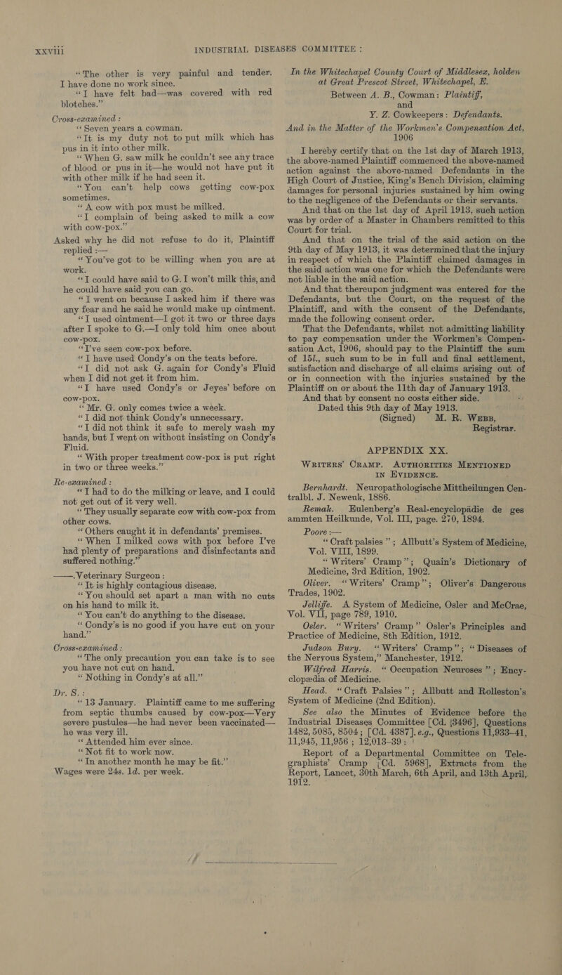 “The other is very painful and tender. I have done no work since. “T have felt bad—was covered with red blotehes.” Cross-examined : «Seven years a cowman. «Tt is my duty not to put milk which has pus in it into other milk. “When G. saw milk he couldn't see any trace of blood or pus in it—he would not have put it with other milk if he had seen it. «You sometimes. « A cow with pox must be milked. “JT complain of being asked to milk a cow with cow-pox.” Asked why he did not refuse to do it, Plaintiff replied :— “You've got to be willing when you are at work. “T could have said to G.I won’t milk this, and he could have said you can go. “JT went on because I asked him if there was any fear and he said he would make up ointment. “T used ointment—I got it two or three days after I spoke to G.—I only told him once about COW-pOx. “T’ve seen cow-pox before. «‘T have used Condy’s on the teats before. “JT did not ask G. again for Condy’s Fluid when I did not get it from him. *T have used Condy’s or Jeyes’ before on cOW-pox. “ Mr. G. only comes twice a week. “TJ did not think Condy’s unnecessary. “J did not think it safe to merely wash my hands, but I went on without insisting on Condy’s Fluid. “With proper treatment cow-pox is put right in two or three weeks.” can’t help cows getting cow-pox Re-examined : **T had to do the milking or leave, and I could not get out of it very well. * They usually separate cow with cow-pox from other cows. « Others caught it in defendants’ premises. “When I milked cows with pox before I’ve had plenty of preparations and disinfectants and suffered nothing.” . Veterinary Surgeon : “Tt is highly contagious disease. “You should set apart a man with no cuts on his hand to milk it. “ You can’t do anything to the disease. “‘Condy’s is no good if you have cut on your hand.” Cross-examined : “The only precaution you can take is to see you have not cut on hand. “ Nothing in Condy’s at all.” Diss “13 January. Plaintiff came to me suffering from septic thumbs caused by cow-pox—Very severe pustules—he had never been vaccinated— he was very ill. «« Attended him ever since. * Not fit to work now. “In another month he may be fit.” Wages were 24s. 1d. per week.  In the Whitechapel County Court of Middlesex, holden at Great Prescot Street, Whitechapel, E. Between A. B., Cowman: Plaintiff, and Y. Z. Cowkeepers: Defendants. And in the Matter of the Workmen’s Compensation Act, 1906 I hereby certify that on the lst day of March 1913, the above-named Plaintiff commenced the above-named action against the above-named Defendants in the High Court of Justice, King’s Bench Division, claiming damages for personal injuries sustained by him owing to the negligence of the Defendants or their servants. And that on the Ist day of April 1913, such action was by order of a Master in Chambers remitted to this Court for trial. And that on the trial of the said action on the 9th day of May 1913, it was determined that the injury in respect of which the Plaintiff claimed damages in the said action was one for which the Defendants were not liable in the said action. And that thereupon judgment was entered for the Defendants, but the Court, on the request of the Plaintiff, and with the consent of the Defendants, made the following consent order. That the Defendants, whilst not admitting liability to pay compensation under the Workmen’s Compen- sation Act, 1906, should pay to the Plaintiff the sum of 15/., such sum to be in full and final settlement, satisfaction and discharge of all claims arising out of or in connection with the injuries sustained by the Plaintiff on or about the 11th day of January 1913. And that by consent no costs either side. Dated this 9th day of May 1913. (Signed) M. R. Wess, Registrar. APPENDIX XX. WRITERS CRAMP. AUTHORITIES MENTIONED IN HVIDENCE. Bernhardt. Neuropathologische Mittheilungen Cen- tralbl. J. Neweuk, 1886. Remak. Eulenberg’s Real-encyclopidie de ges ammten Heilkunde, Vol. III, page. 270, 1894. Poore :— “ Oraft palsies ” Vol. VII, 1899. “ Writers’ Cramp”; Quain’s Dictionary of Medicine, 3rd Hdition, 1909. Oliver. ‘‘ Writers’ Cramp ” Trades, 1902. Jelliffe. A System of Medicine, Osler and McCrae, Vol. VII, page 789, 1910. Osler. ‘“ Writers’ Cramp” Osler’s Principles and Practice of Medicine, 8th Edition, 1912. Judson Bury. ‘Writers’ Cramp”; “ Diseases of the Neryous System,” Manchester, 1912. Wilfred Harris. ‘“ Occupation Neuroses ”’ clopeedia of Medicine. Head. “Craft Palsies”’; Allbutt and Rolleston’s System of Medicine (2nd Edition). See also the Minutes of Evidence before the Industrial Diseases Committee [Cd. |8496], Questions 1482, 5085, 8504; [Cd. 4387], e.g., be hears 11,933-41, HL; 945, Jt 956 ; 12, 013-39 : | Report of a Departmental Committee on Tele- graphists’ Cramp (,Cd. 5968], Extracts from the Report, Lancet, 30th. March, 6th April, and 13th April, LOU eie ; Allbutt’s System of Medicine, Oliver’s Dangerous ; Ency- 