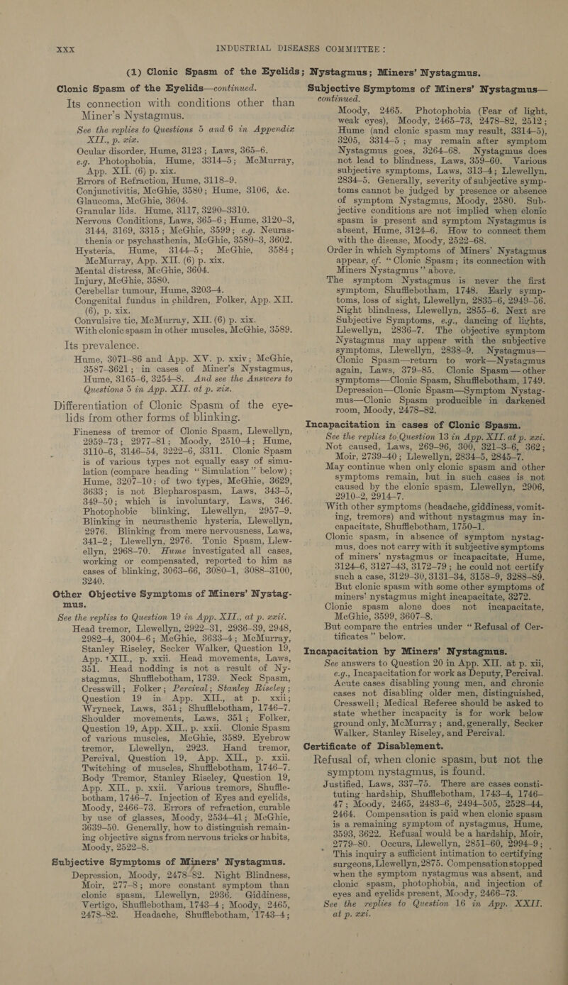 (1) Clonic Spasm of the Eyelids; Nystagmus; Miners’ Nystagmus. Subjective Symptoms of Miners’ Nystagmus— Clonic Spasm of the Eyelids—continued. continued. Tts connection with conditions other than Miner’s Nystagmus. See the replies to Questions 5 and 6 in Appendix XIT., p. xix. Ocular disorder, Hume, 3123 ; Laws, 365-6. e.g. Photophobia, Hume, 3314-5; McMurray, App. XII. (6) p. xix. Errors of Refraction, Hume, 3118-9. Conjunctivitis, McGhie, 3580; Hume, 3106, &amp;c. Glaucoma, McGhie, 3604. Granular lids. Hume, 3117, 3290-3310. Nervous Conditions, Laws, 365-6; Hume, 3120-3, 3144, 3169, 3315; McGhie, 3599; e.g. Neuras- thenia or psychasthenia, McGhie, 3580-3, 3602. Hysteria, Hume, 3144-5; McGhie, 3584; McMurray, App. XII. (6) p. xix. Mental distress, McGhie, 3604. Injury, McGhie, 3580. Cerebellar tumour, Hume, 3203-4. Congenital fundus in children, Folker, App. XII. ( 6), p. xix. Convulsive tic, McMurray, XII. (6) p. xix. With clonic spasm in other muscles, McGhie, 3589. Its prevalence. Hume, 3071-86 and App. XV. p. xxiv; McGhie, 3587-8621; in cases of Miner’s Nystagmus, Hume, 3165-6, 3254-8. And see the Answers to Questions 5 in App. XIT. at p. xix. Moody, 2465. Photophobia (Fear of light, weak eyes), Moody, 2465-73, 2478-82, 2512; Hume (and clonic spasm may result, 3314-5), 3205, 3314-5; may remain after symptom Nystagmus goes, 3264-68. Nystagmus does not lead to blindness, Laws, 359-60. Various subjective symptoms, Laws, 313-4; Llewellyn, 2834-5. Generally, severity of subjective symp- toms cannot be judged by presence or absence of symptom Nystagmus, Moody, 2580. Sub- jective conditions are not implied when clonic spasm is present and symptom Nystagmus is absent, Hume, 3124-6. How to connect them with the Gasca Moody, 2522-68. Order in which Symptoms of Miners’ Nystagmus appear, cf. “ Clonic Spasm; its connection with Miners Nystagmus”’ above. The symptom Nystagmus is never the first symptom, Shufflebotham, 1748. Early symp- toms, loss of sight, Llewellyn, 2835-6, 2949-56. Night blindness, Llewellyn, 2855-6. Next are Subjective Symptoms, e.g., dancing of livhts, Llewellyn, 2836-7. The objective symptom Nystagmus may appear with the subjective symptoms, Llewellyn, 2838-9, Nystagmus— Clonic Spasm—return to work—Nystagmus again, Laws, 379-85. Clonic Spasm— other symptoms—Clonic Spasm, Shuffiebotham, 1749. Depression—Clonic Spasm—Symptom Nystag- mus—Clonic Spasm producible in darkened Differentiation of Clonic Spasm of the eye- : mE: room, Moody, 2478-82. lids from other forms of blinking. . Incapacitation in cases of Clonic Spasm. Fineness of tremor of Clonic Spasm, Llewellyn, 2959-73; 2977-81; Moody, 2510-4; Hume, 3110-6, 3146-54, 3222-6, 3311. Clonic Spasm is of various types not equally easy of simu- lation (compare heading ‘ Simulation” below) ; Hume, 3207-10; of two types, McGhie, 3629, 3633; is not Blepharospasm, Laws, 343-5, 349— 50; which is involuntary, Lave: 346. Photophobic blinking, Llewellyn, 2957-9. Blinking in neurasthenic hysteria, Llewellyn, 2976. Blinking from mere nervousness, Laws, 341-2; Llewellyn, 2976. Tonic Spasm, Llew- ellyn, 2968-70. Hume investigated all cases, working or compensated, reported to him as cases of blinking, 3063-66, 3080-1, 3088-3100, 3240. Head tremor, Llewellyn, 2922-31, 2936-39, 2948, 2982-4, 3004-6; McGhie, 3633-4; McMurray, Stanley Riseley, Secker Walker, Question 19, App. +XIL, p. xxii. Head movements, Laws, 351. Head nodding is not a result of Ny- stagmus, Shufflebotham, 1739. Neck Spasm, Cresswill ; Folker ; Percival; Stanley Riseley ; Question 19 in App. XI, at p. xxii; Wryneck, Laws, 351; Shufflebotham, 1746-2. Shoulder eM es Laws, 351; Folker, Question 19, App. XII., p. xxii. Clonic Spasm of various muscles, McGhie, 3589. Eyebrow tremor, Llewellyn, 2923. Hand _ tremor, Percival, Question 19, App. XIL, p. xxii. Twitching of muscles, Shufiflebotham, 1746-7. Body Tremor, Stanley Riseley, Question 19, App. XIL., p. xxii. Various tremors, Shuffie- botham, 1746-7. Injection of Eyes and eyelids, Moody, 2466-73. Errors of refraction, curable by use of glasses, Moody, 2534-41; MeGhie, 3639-50. Generally, how to distinguish remain- ing objective signs from nervous tricks or habits, Moody, 2522-8. Depression, Moody, 2478- 82, Night Blindness, Moir, 277-8; more constant symptom than clonic spasm, Llewellyn, 2936. Giddiness, Vertigo, Shufflebotham, 1743-4; Moody, 2465, 2473-82. Headache, Shufflebotham, 1743-4; See the replies to.Question 13 in App. XII. at p. xxi. Not caused, Laws, 269-96, 300, 321-3-6, 362; Moir, 2739-40 ; Llewellyn, 2834-5, 2845-7. May continue when only clonic spasm and other symptoms remain, but in such cases is not caused by the clonic spasm, Llewellyn, 2906, 2910-2, 2914-7. With other symptoms (headache, giddiness, vomit- ing, tremors) and without nystagmus may in- capacitate, Shufflebotham, 1750-1. Clonic spasm, in absence of symptom Kenta mus, does not carry with it subjective symptoms of miners’ nystagmus or incapacitate, Hume, 3124-6, 3127-43, 3172-79 ; he could not certify such a case, 3129-30, 3131-34, 3158-9, 3288-89. But clonic spasm with some other symptoms of miners’ nystagmus might incapacitate, 3272. Clonic spasm alone does not ineapacitate, McGhie, 3599, 3607-8. But compare the entries under “ Refusal of Cer- tificates ” below. See answers to Question 20 in App. XII. at p. xii, e.g., Incapacitation for work as Deputy, Percival. Acute cases disabling young men, and chronic cases not disabling older men, distinguished, Cresswell; Medical Referee should be asked to state whether incapacity is for work below ground only, McMurray ; and, generally, Secker Walker, Stanley Riseley, and Percival. symptom nystagmus, is found. Justified, Laws, 337-75. There are cases consti- tuting’ hardship, Shufflebotham, 1743-4, 1746- 47; Moody, 2465, 2483-6, 2494-505, 2528-44, 2464. Compensation is paid when clonic spasm is aremaining symptom of nystagmus, Hume, 3593, 3622. Refusal would be a hardship, Moir, 2779-80. Occurs, Llewellyn, 2851-60, 2994-9; _ This inquiry a sufficient intimation to certifying surgeons, Llewellyn, 2875. Compensationstopped when the symptom nystagmus was absent, and clonic spasm, photophobia, and injection of eyes and eyelids present, Moody, 2466-73. See the replies to Question 16 in App. XXII. at p. wut.