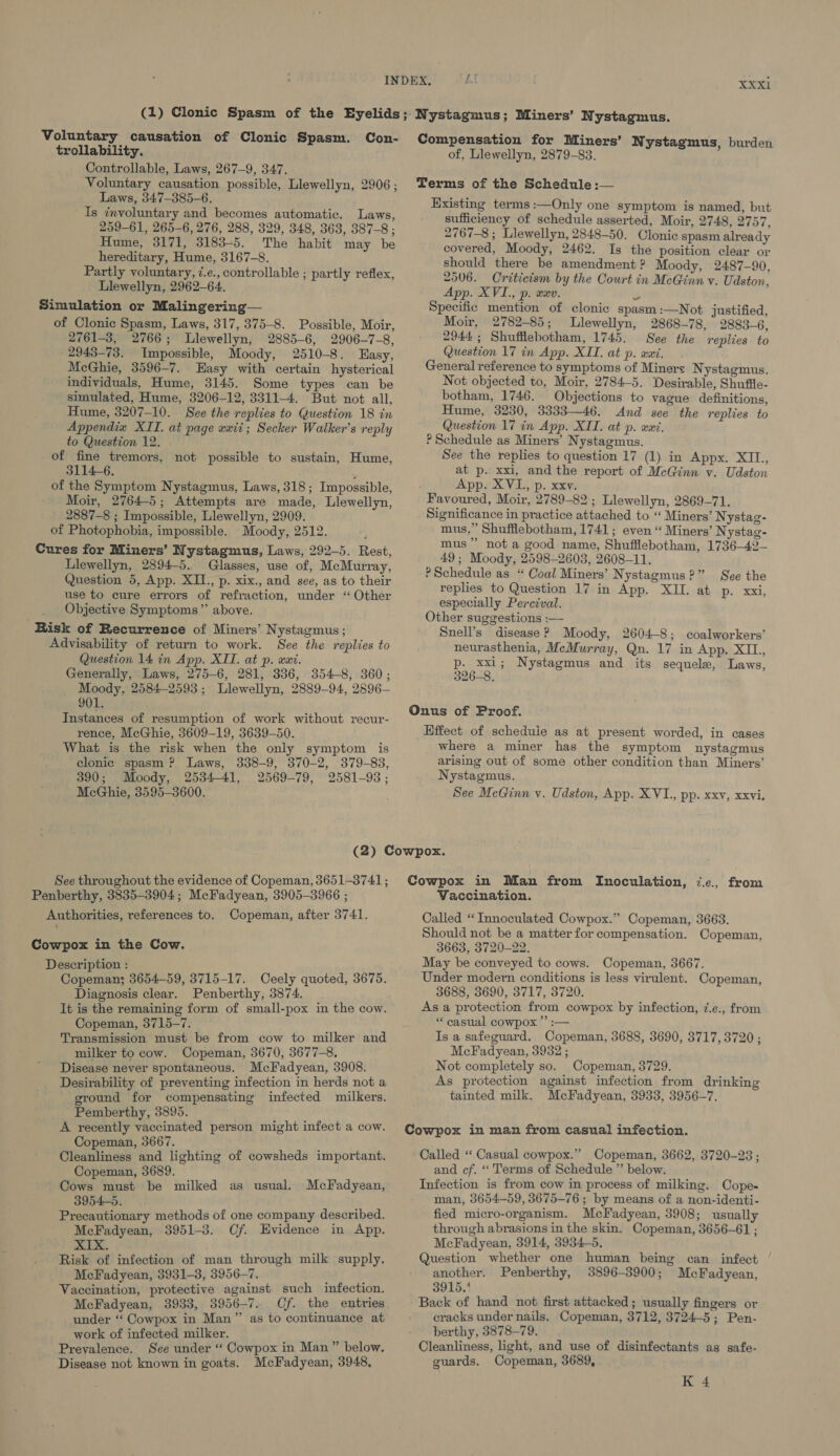 Voluntary causation of Clonic Spasm. Con- trollability. Controllable, Laws, 267-9, 347. Voluntary causation possible, Llewellyn, 2906 ; Laws, 347-385-6. Is involuntary and becomes automatic. Laws, 259-61, 265-6, 276, 288, 329, 348, 363, 387-8; Hume, 3171, 3183-5. The habit may be hereditary, Hume, 3167-8. Partly voluntary, 7.e., controllable ; partly reflex, Llewellyn, 2962-64. Simulation or Malingering— of Clonic Spasm, Laws, 317, 375-8. Possible, Moir, 2761-3, 2766; Llewellyn, 2885-6, 2906-7-8, 2943-73. Impossible, Moody, 2510-8. Easy, McGhie, 3596-7. Easy with certain hysterical individuals, Hume, 3145. Some types can be simulated, Hume, 3206-12, 3311-4. But not all, Hume, 3207-10. See the replies to Question 18 in Appendix XIT. at page «xii; Secker Walker’s reply to Question 12. of fine tremors, not possible to sustain, Hume, 3114-6. y of the Symptom Nystagmus, Laws, 318; Impossible, Moir, 2764-5; Attempts are made, Llewellyn, 2887-8 ; Impossible, Llewellyn, 2909. of Photophobia, impossible. Moody, 2512. Cures for Miners’ Nystagmus, Laws, 292-5. Rest, Llewellyn, 2894-5.. Glasses, use of, McMurray, Question 5, App. XII, p. xix., and see, as to their use to cure errors of refraction, under ‘“ Other Objective Symptoms’’ above. Risk of Recurrence of Miners’ Nystagmus ; Advisability of return to work. See the replies to Question 14 in App. XII. at p. wat. Generally, Laws, 275-6, 281, 336, 354-8, 360; Moody, 2584-2593; Llewellyn, 2889-94, 2896— 901. Instances of resumption of work without recur- rence, McGhie, 3609-19, 3639-50. What is the risk when the only symptom is clonic spasm ? Laws, 3838-9, 370-2, 379-83, 390; Moody, 2534-41, 2569-79, 2581-93; McGhie, 3595-3600. Compensation for Miners’ N ystagmus, burden of, Llewellyn, 2879-83. Terms of the Schedule :— Existing terms :—Only one symptom is named, but sufficiency of schedule asserted, Moir, 2748, 2757, 2767-8; Llewellyn, 2848-50. Clonic spasm already covered, Moody, 2462. Is the position clear or should there be amendment ? Moody, 2487-90, 2506. Criticism by the Court in McGinn v. Udston, App. XVI., p. wxv. S Specific mention of clonic spasm :—Not justified, Moir, 2782-85; Llewellyn, 2868-78, 2883-6, 2944; Shufflebotham, 1745. See the replies to Question 17 in App. XII. at p. axi. General reference to symptoms of Miners N ystagmus. Not objected to, Moir, 2784-5. Desirable, Shuffle- botham, 1746. Objections to vague definitions, Hume, 3230, 3333—46. And see the replies to Question 17 in App. XIT. at p. wai. ? Schedule as Miners’ Nystagmus. See the replies to question 17 (1) in Appx. XII, at p. xxi, and the report of McGinn vy. Udston App. XVL., p. xxv. Favoured, Moir, 2789-82 ; Llewellyn, 2869-71, Significance in practice attached to ‘“ Miners’ Nystag- mus,” Shufflebotham, 1741; even “ Miners’ Nystag- mus” not a good name, Shufflebotham, 1736—42— 49 ; Moody, 2598-2608, 2608-11. P Schedule as “ Coal Miners’ Nystagmus?” See the replies to Question 17 in App. XII. at p. xxi, especially Percival. Other suggestions :—- Snell’s disease ? Moody, 2604-8; coalworkers’ neurasthenia, McMurray, Qn. 17 in App. XIL., p. xxi; Nystagmus and its sequele, Laws, 326-8, Onus of Proof. Effect of scheduie as at present worded, in cases where a miner has the symptom nystagmus arising out of some other condition than Miners’ Nystagmus. See McGinn v. Udston, App. XVI., pp. XXV, XXvi, See throughout the evidence of Copeman, 3651-3741; Penberthy, 3835-3904; McFadyean, 3905-3966 ; Authorities, references to. Copeman, after 3741. Cowpox in the Cow. Description : Copeman; 3654-59, 3715-17. Ceely quoted, 3675. Diagnosis clear. Penberthy, 3874. It is the remaining form of small-pox in the cow. Copeman, 3715-7. Transmission must be from cow to milker and milker to cow. Copeman, 3670, 3677-8, Disease never spontaneous. McFadyean, 3908. Desirability of preventing infection in herds not a ground for compensating infected milkers. Pemberthy, 3895. A recently vaccinated person might infect a cow. Copeman, 3667. Cleanliness and lighting of cowsheds important. Copeman, 3689. Cows must be milked as usual. 3954-5. Precautionary methods of one company described. McFadyean, 3951-3. Cf. Evidence in App. XIX. Risk of infection of man through milk supply. McFadyean, 3931-3, 3956-7. é Vaccination, protective against such infection. McFadyean, 3933, 3956-7. Cf. the entries under ‘“‘ Cowpox in Man”’ as to continuance at work of infected milker. Prevalence. See under “‘ Cowpox in Man ” below. Disease not known in goats. McFadyean, 3948, McFadyean, Cowpox in Man from Inoculation, ‘.ec., from Vaccination. Called ‘“‘Innoculated Cowpox.” Copeman, 3663. Should not be a matter for compensation. Copeman, 3663, 3720-22. May be conveyed to cows. Copeman, 3667. Under modern conditions is less virulent. Copeman, 3688, 3690, 3717, 3720. As a protection from cowpox by infection, 7.e., from * casual cowpox ”’ :— Is a safeguard. Copeman, 3688, 3690, 3717, 3720; McFadyean, 3932 ; Not completely so. Copeman, 3729. As protection against infection from drinking tainted milk. McFadyean, 3933, 3956-7. Cowpox in man from casual infection. Called “ Casual cowpox.” Copeman, 3662, 3720-23; and cf. “ Terms of Schedule ” below. Infection is from cow in process of milking. Cope- man, 3654-59, 3675-76 ; by means of a non-identi- fied micro-organism, McFadyean, 3908; usually through abrasions in the skin. Copeman, 3656-61 ; McFadyean, 3914, 3934-5, Question whether one human being can infect | another. Penberthy, 3896-3900; McFadyean, 3915, Back of hand not first attacked; usually fingers or cracks under nails. Copeman, 3712, 3724-5; Pen- berthy, 3878-79. Cleanliness, light, and use of disinfectants as safe- guards, Copeman, 3689, K 4