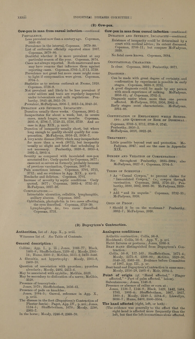 Cow-pox in man from casual infection—continued. PREVALENCE. Less prevalent now than a centuryago. Copeman, 3666-69. Prevalence in the interval, Copeman. 3679-80. List of outbreaks officially reported since 1887. Copeman, 3679-80. Doubtful whether it is more prevalent at any particular season of the year. Copeman, 3674. Cases notalways reported. Both mastersand men may have reasons that influence them against reporting cases. Copeman, 3703-5, 3711, 3739. Prevalence not great but more cases might come to light if compensation were given. Copeman, 3704-5. Statistics as to serious outbreak at Frome, 1910. Copeman, 3726-8. Not prevalent and likely to be less prevalent if cows’ udders and teats are regularly inspected under tuberculosis and milk regulations. Pen- berthy, 3843-48, 3855-70. Prevalent, McFadyean, 3906-7, 3913-14, 3949-56. DURATION AND SEVERITY, INCAPACITY : Duration usually three weeks. Copeman, 3681-2. Incapacitates for about a week, but, in severe cases, much longer, even months. Copeman, 3685-6, 3706-7, 3729-31, 3736, 3739. And see ease in App. XIX., p. xxvii. Duration of incapacity usually short, but where long enough to qualify should qualify for com- pensation. McFadyean, 3916-21, 3936-7. A very acute disease (3868) which may incapacitate for more than a week (3872), but incapacity usually so slight and brief that scheduling is not necessary. Penberthy, 3838-9, 3850-4, 3892-5, 3903-4. Severity as compared with inoculated cow-pox accounted for; Ceely quoted by Copeman, 3677 ; cases not so severe as formerly, probably because of previous vaccination, Copeman, 3687-8. Pain sometimes intense. Copeman, 3701, 3711, 3712; and see evidence in App. XIX., p. xxvii. Headache and delirium. Copeman, 3701. Increase of severity by septic conditions. Ceely quoted, 3677; Copeman, 3683-4, 3732-35; McFadyean, 3937-38. COMPLICATIONS :— Intractable ulceration, cellulitis, lymphangitis, axillary abscess. Copeman, 3687. Ophthalmia, photophobia in two cases affecting the eyes described. Copeman, 3729-30. Lymphangitis, &amp;c., two cases described. Copeman, 3731. Cow-pox in man from casual infection—continued. DURATION AND SEVERITY, INCAPACITY—continued. Existence of incapacity could be determined by a court with medical advice; its extent discussed. us a 3708-11; but compare McF adyean, No fatal cases known. Copeman, 3684. OCCUPATIONAL CHARACTER : Is clear. Copeman, 3692; Penberthy, 3871. DIAGNOSIS: Can be made with great degree of certainty, and confirmation by experiment is possible in early stages. Copeman, 3694-9, 3731. A good diagnosis could be made by any person with much experience of milking. McFadyean, 3958-61; of. Copeman, 3702-3. Diagnosis easier when more than one person affected. McFadyean, 3910, 3956, 3962-4. wae ir ya most characteristic. McFadyean, CONTINUATION IN EMPLOYMENT WHILE SUFFER- ING: AND QUESTION OF Risk oF DISMISSAL : Copeman, 3703-5, 3711, 3738-9, 3741. Penberthy, 3850-1. McFadyean, 3918, 3922-26. TREATMENT : Little possible beyond rest and protection. Me- Fadyean, 3947; and see the case in Appendix XIX. BURDEN AND VEXATION OF COMPENSATION : See throughout Penberthy, 3835-3904; also McFadyean, 3927-9 ; Copeman, 3704-5. TERMS OF SCHEDULE: ? As ‘Casual Cowpox,” to prevent claims for “‘Tnnoculated Cowpox,” 7.e., cowpox through vaccination. Copeman, 3662, 3720-23; Pen- berthy, 3880, 3882, 3888-90. McFadyean, 3939- 45, ? Add “and its sequele.” McFadyean, 3938. Copeman, 3732-35; Onwts OF PROOF: ? Should it be on the workman ? Penberthy, 3882-7 ; McFadyean, 3930. Authorities, list of: App. X., p. xviii. Witnesses list of. See Table of Contents. General description : Collins; App. I. p. iii.; Jones, 1066-77; Black, 1405-8 ; Shufflebotham, 1539-41 ; Moody, 2305-— 14; Hume, 3360-2 ; McGhie, 3511-2, 3433-3446. A fibrositis, not hypertrophy: Moody, 2305-8, 2409-10. Question of association with pyorrhea; pyorrhea alveolaris ; Moody, 2402, 2413-6. ~May be associated with syphilis; McGhie, 3528. piptni? secondary to dislocation ofa nerve; McGhie, 528. Presence of leucocytosis : Jones, 1079; Shufflebotham, 1656-61. Presence of pads on knuckles : Jones, 1084-5 ; Garrod, reference in App. X., p. xviii. j 4 The disease in the foot (Dupuytren’s Contraction of Plantar fascia): Paget, App. IV., p. xvi; Jones, 1134-5; Shufilebotham, 1670; Moody, 2240, 2365-7. In the horse ; Moody, 2246-8, 2368-70. Analogous conditions : Arthritic contraction; Collis, 56-8. Hookhand ; Collis, 56-8. App. V., p. xvi. Habit fixtures or postures; Jones, 1086-8. BEAT HAND distinguished from Dupuytren’s Con- traction : Collis, 56-8, 157-163; Shufflebotham, 1671-4; Moody, 2275-8, 2388-90; McGhie, 3529-30, 3549-52, 3563-69. Evidence before Committee of 1907, App. TIL., p. xv. Beat hand and Dupuytren’s Contraction in same man ; Moody, 2316-28, 2405-6 ; Moir, 2684-5. Point of origin (cf. “Hand affected,” “Finger affected,” “ Part of palm affected,” below). Subcutaneous ; Jones, 1148-8. Presence or absence. of callus or corn at : Jones, 1136-7, 1144-8; Black, 1429, 1442, 1464, 1783, 1803-4; Shufflebotham, 1667, 1857, 1860-4; Moody, 2240-5, 2284-6; Llewellyn, 3036-7 ; Hume, 3409, 3500-3504. The hand affected (right, left, or both) : (The evidence was generally to the effect that the right hand is affected more frequently than the left, but that the left is sometimes alone affected,