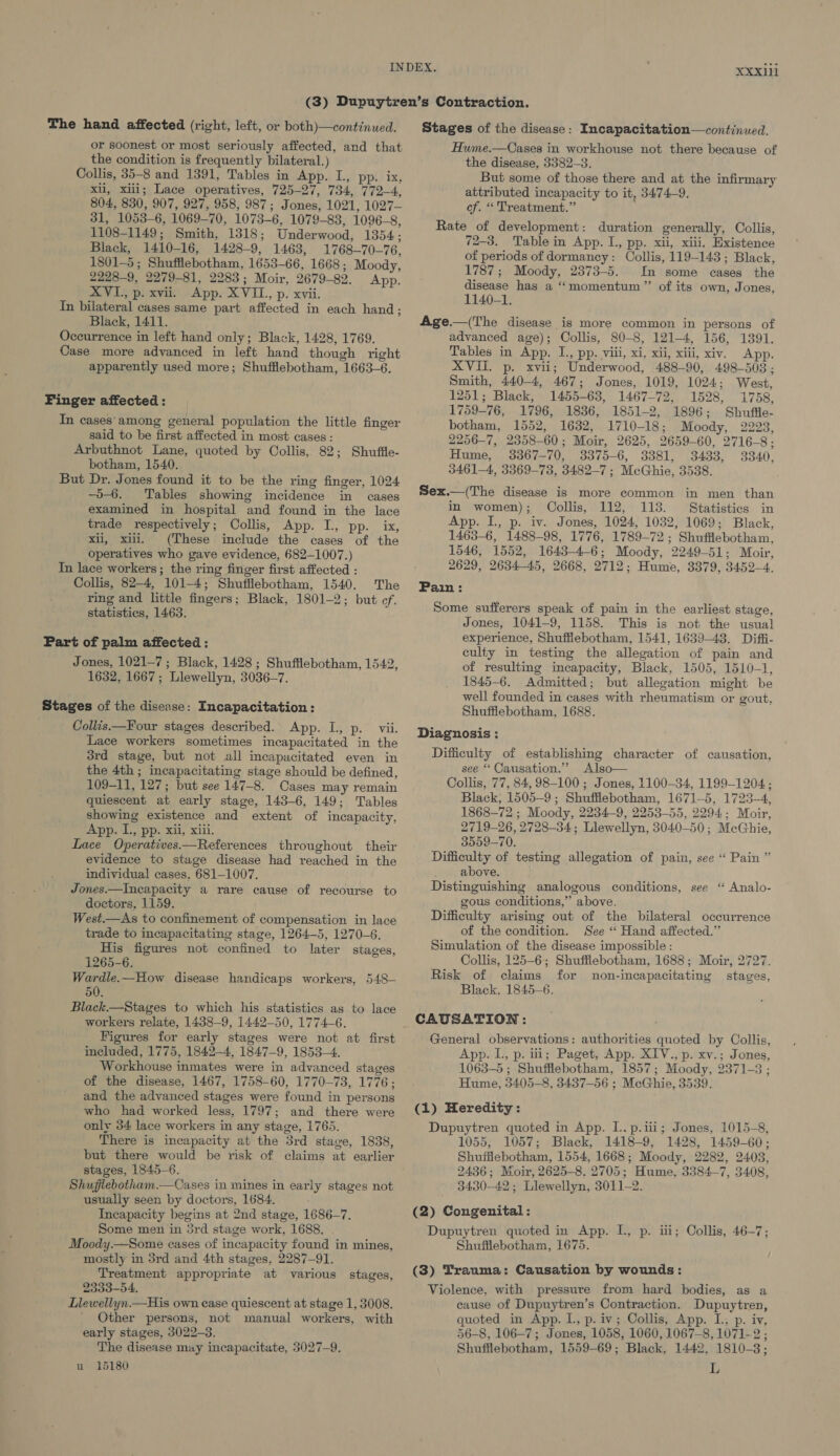 The hand affected (right, left, or both)—continued. or soonest or most seriously affected, and that the condition is frequently bilateral.) Collis, 35-8 and 1391, Tables in App. L., pp. ix, xii, xiii; Lace operatives, 725-27, 734, 772-4, 804, 830, 907, 927, 958, 987; Jones, 1021, 1027— 31, 1053-6, 1069-70, 1073-6, 1079-83, 1096-8, 1108-1149; Smith, 1318; Underwood, 1354; Black, 1410-16, 1428-9, 1463, 1768-70-76, 1801-5 ; Shufflebotham, 1653-66, 1668; Moody, 2228-9, 2279-81, 2283; Moir, 2679-82. App. XVI., p. xvii. App. XVIL., p. xvii. In bilateral cases same part affected in each hand; Black, 1411. Occurrence in left hand only; Black, 1428, 1769. Case more advanced in left hand though right apparently used more; Shufflebotham, 1663-6. Finger affected: In cases’ among general population the little finger said to be first affected in most cases : Arbuthnot Lane, quoted by Collis, 82; botham, 1540. But Dr. Jones found it to be the ring finger, 1024 -5-6. Tables showing incidence in cases examined in hospital and found in the lace trade respectively; Collis, App. I., pp. ix, xii, xii. (These include the cases of the operatives who gave evidence, 682-1007.) In lace workers; the ring finger first affected : Collis, 82-4, 101-4; Shufflebotham, 1540. The ring and little fingers; Black, 1801-2; but ef. statistics, 1463. Shuffie- Part of palm affected : Jones, 1021-7 ; Black, 1428 ; Shufflebotham, 1542, 1632, 1667; Llewellyn, 3036-7. Stages of the disease: Incapacitation: Collis —Four stages described. App. I., p. vii. Lace workers sometimes incapacitated in the 3rd stage, but not all incapacitated even in the 4th ; incapacitating stage should be defined, 109-11, 127; but see 147-8. Cases may remain quiescent at early stage, 143-6, 149; Tables showing existence and extent of incapacity, App. L., pp. xii, xiii. Lace Operatives—References throughout their evidence to stage disease had reached in the individual cases, 681-1007. Jones.—Incapacity a rare cause of recourse to doctors, 1159. West.—As to confinement of compensation in lace trade to incapacitating stage, 1264-5, 1270-6. His figures not confined to later stages, 1265-6. Wardle.—How disease handicaps workers, 548— 50. Black.—Stages to which his statistics as to lace workers relate, 1438-9, 1442-50, 1774-6. Figures for early stages were not at first ineluded, 1775, 1842-4, 1847-9, 1853-4. Workhouse inmates were in advanced stages of the disease, 1467, 1758-60, 1770-73, 1776; and the advanced stages were found in persons who had worked less, 1797; and there were only 34 lace workers in any stage, 1765. There is incapacity at the 3rd stage, 1838, but there would be risk of claims at earlier stages, 1845-6. Shufilebotham.—Cases in mines in early stages not usually seen by doctors, 1684. Incapacity begins at 2nd stage, 1686-7. Some men in 5rd stage work, 1688. Moody.—Some cases of incapacity found in mines, mostly in 3rd and 4th stages, 2287-91. Treatment appropriate at various 2333-54. Llewellyn.—His own case quiescent at stage 1, 3008. Other persons, not manual workers, with early stages, 3022-3. The disease may incapacitate, 3027-9. u 15180 stages, Stages of the disease: Incapacitation—continued. Hume.—Cases in workhouse not there because of the disease, 3382-3. But some of those there and at the infirmary attributed incapacity to it, 3474-9. cf. “ Treatment.” Rate of development: duration generally, Collis, 72-3. Table in App. I., pp. xii, xiii. Existence of periods of dormancy: Collis, 119-143; Black, 1787; Moody, 2373-5. In some cases the disease has a “momentum” of its own, Jones, 1140-1. Age.—(The disease is more common in persons of advanced age); Collis, 80-8, 121-4 156, 1391. Tables in App. I., pp. viii, xi, xii, xiii, xiv. App. XVII. p. xvii; Underwood, 488-90, 498-503 ; Smith, 440-4, 467; Jones, 1019, 1024; West, 1251; Black, 1455-638, 1467-72, 1528, 1758, 1759-76, 1796, 1836, 1851-2, 1896; Shuffle- botham, 1552, 1632, 1710-18; Moody, 2223, 2256-7, 2358-60; Moir, 2625, 2659-60, 2716-8; Hume, 3367-70, 3375-6, 3381, 3433, 3340, 3461—4, 3369-73, 3482-7 ; McGhie, 3538. Sex.—(The disease is more common in men than in women); Collis, 112, 113. Statistics in App. I, p. iv. Jones, 1024, 1032, 1069; Black, 1463-6, 1488-98, 1776, 1789-72; Shufflebotham, 1546, 1552, 1643-46; Moody, 2249-51; Moir, 2629, 2634-45, 2668, 2712; Hume, 3379, 3452-4. Pain: Some sufferers speak of pain in the earliest stage, Jones, 1041-9, 1158. This is not the usual experience, Shuffiebotham, 1541, 1639-48. Diffi- culty in testing the allegation of pain and of resulting incapacity, Black, 1505, 1510-1, 1845-6. Admitted; but allegation might be well founded in cases with rheumatism or gout, Shufflebotham, 1688. Diagnosis : Difficulty of establishing character of causation, see “ Causation.” Also— Collis, 77, 84, 98-100 ; Jones, 1100-34, 1199-1204. ; Black; 1505-9 ; Shuffiebotham, 1671-5, 1723-4, 1868-72 ; Moody, 2234-9, 2253-55, 2294; Moir, 2719-26, 2728-34; Llewellyn, 3040-50; McGhie, 3559-70. Difficulty of testing allegation of pain, see “ Pain” above. Distinguishing analogous conditions, see ‘“ Analo- gous conditions,” above. Difficulty arising out of the bilateral occurrence of the condition. See “ Hand affected.” Simulation of the disease impossible : Collis, 125-6; Shuffiebotham, 1688; Moir, 2727. Risk of claims for non-incapacitating stages, Black, 1845-6. CAUSATION : General observations: authorities quoted by Collis, App. L., p. iti; Paget, App. XIV., p. xv.; Jones, 1063-5 ; Shufflebotham, 1857; Moody, 2371-3 ; Hume, 3405-8, 3437-56 ; McGhie, 3539. (1) Heredity : Dupuytren quoted in App. L..p.iii; Jones, 1015-8, 1055, 1057; Black, 1418-9, 1428, 1459-60; Shufflebotham, 1554, 1668; Moody, 2282, 2403, 2436; Moir, 2625-8. 2705; Hume, 3384-7, 3408, 3430-42; Llewellyn, 3011-2. (2) Congenital : Dupuytren quoted in App. I. p. ii; Collis, 46-7; Shufflebotham, 1675. (3) Trauma: Causation by wounds: Violence, with pressure from hard bodies, as a cause of Dupuytren’s Contraction. Dupuytren, quoted in App. Il. p. iv; Collis, App. I. p. iv, 56-8, 106-7; Jones, 1058, 1060, 1067-8, 1071-2 ; Shufflebotham, 1559-69; Black, 1442, 1810-3; L