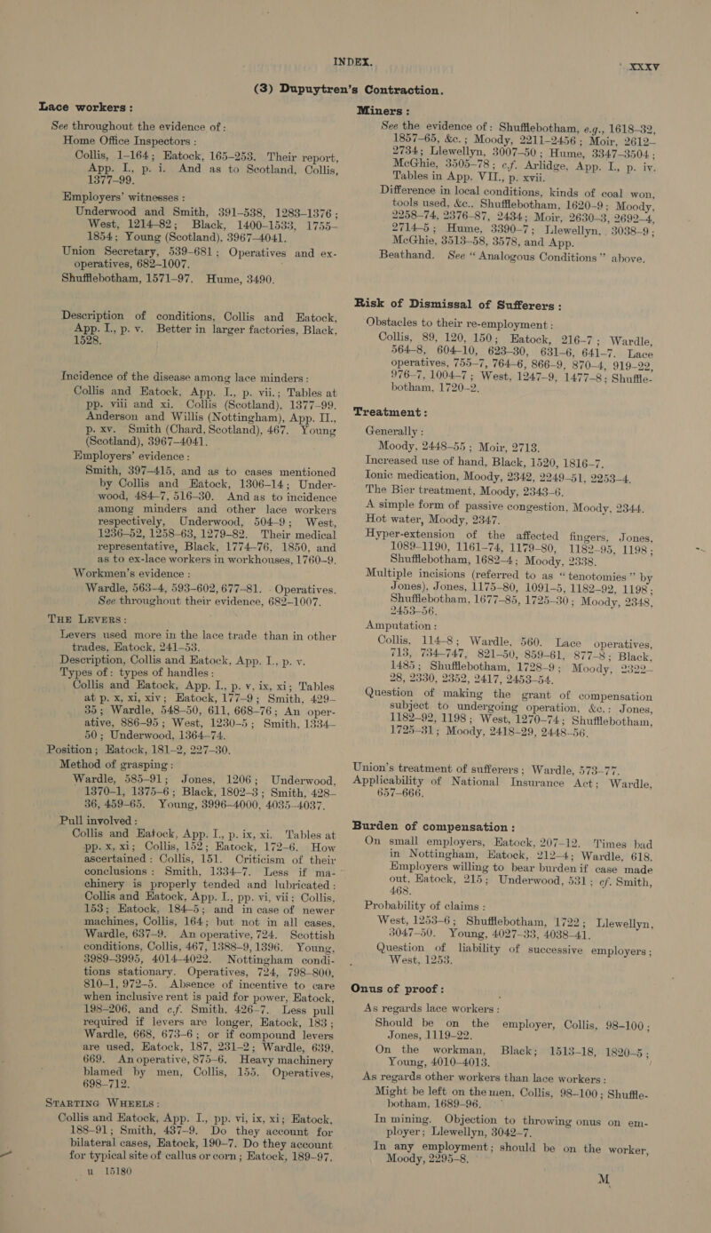 Lace workers: See throughout the evidence of : Home Office Inspectors : Collis, 1-164; Eatock, 165-253. Their report, App. IL, p. i. And as to Scotland, Collis, 1377-99. Employers’ witnesses : Underwood and Smith, 391-538, 1283-1376; West, 1214-82; Black, 1400-1533, 1755- 1854; Young (Scotland), 3967-4041. Union Secretary, 539-681; Operatives and ex- operatives, 682-1007. ; Shufflebotham, 1571-97. Hume, 3490. Description of conditions, Collis and Eatock, App. I, p.v. Better in larger factories, Black, 1528. Incidence of the disease among lace minders : Collis and Eatock, App. I., p. vii.; Tables at pp. vii and xi. Collis (Scotland), 1377-99. Anderson and Willis (Nottingham), App. II., p. xv. Smith (Chard, Scotland), 467. Young (Scotland), 3967-4041. Hmployers’ evidence : Smith, 397-415, and as to cases mentioned by Collis and Hatock, 1306-14; Under- wood, 484-7, 516-30. And as to incidence among minders and other lace workers respectively, Underwood, 504-9; West, 1236-52, 1258-63, 1279-82. Their medical representative, Black, 1774-76, 1850, and as to ex-lace workers in workhouses, 1760-9. Workmen’s evidence : Wardle, 563-4, 593-602, 677-81. - Operatives. See throughout their evidence, 682-1007. THE LEVERS: Levers used more in the lace trade than in other trades, Hatock, 241-53. Description, Collis and Eatock, App. I., p. v. Types of: types of handles : Collis and Eatock, App. L., p. vy, ix, xi; Tables at p. x, xi, xiv; Hatock, 177-9; Smith, 429- 35; Wardle, 548-50, 611, 668-76; An oper- ative, 886-95; West, 1230-5; Smith, 1334— 50; Underwood, 1364-74. Position; Hatock, 181-2, 227-30. Method of grasping : Wardle, 585-91; Jones, 1206; Underwood, 1370-1, 1375-6; Black, 1802-3; Smith, 428— 36, 459-65. Young, 3996-4000, 4035-4037. Pull involved : Collis and Eatock, App. I. p. ix, xi. Tables at pp. x, xi; Collis, 152; Eatock, 172-6. How ascertained : Collis, 151. Oriticism of their conclusions: Smith, 1334-7. Less if ma- chinery is properly tended and lubricated : Collis and Eatock, App. L, pp. vi, vii; Collis, 153; Hatock, 184-5; and in case of newer machines, Collis, 164; but not in all cases, Wardle, 637-9. An operative, 724. Scottish conditions, Collis, 467, 1388~9, 1396. Young, 3989-3995, 4014-4022. Nottingham condi- tions stationary. Operatives, 724, 798-800, 810-1, 972-5. Absence of incentive to care when inclusive rent is paid for power, Hatock, 198-206, and c.f. Smith, 426-7. Less pull required if levers are longer, Eatock, 183; Wardle, 668, 673-6; or if compound levers are used, Hatock, 187, 231-2; Wardle, 639, 669. An operative, 875-6. Heavy machinery blamed by men, Collis, 155. Operatives, 698-712. STARTING WHEELS: Collis and Katock, App. I., pp. vi, ix, xi; Eatock, 188-91; Smith, 437-9. Do they account for bilateral cases, Eatock, 190-7. Do they account for typical site of callus or corn ; Eatock, 189-97, u 15180 Miners : See the evidence of: Shufflebotham, e.g., 1618-32, 1857-65, &amp;c. ; Moody, 2211-2456; Moir, 2612— 2734; Llewellyn, 3007-50 ; Hume, 3847-3504 : McGhie, 3505-78 ; c.f. Arlidge, App. L, p. iv. Tables in App. VIL, p. xvii. Difference in local conditions, kinds of coal won, tools used, &amp;c., Shufflebotham, 1620-9: Moody, 2258-74, 2376-87, 2434; Moir, 2630-3, 2692-4, 2714-5 ; Hume, 3390-7; Llewellyn, . 3038-9 ; McGhie, 3513-58, 3578, and App. Beathand. See “ Analogous Conditions” above. Risk of Dismissal of Sufferers : Obstacles to their re-employment : Collis, 89, 120, 150; Hatock, 216-7; Wardle, 564-8, 604-10, 623-30, 631-6, 641-7. Lace operatives, 755-7, 764-6, 866-9, 870-4, 919-22, 976-7, 1004-7 ; West, 1247-9, 1477-8: Shuffle. botham, 1720-2. Treatment: Generally : Moody, 2448-55 ; Moir, 2718. Increased use of hand, Black, 1520, 1816-7. Tonic medication, Moody, 2342, 2249-51, 2253-4. The Bier treatment, Moody, 2343-6. A simple form of passive congestion, Moody, 2344. Hot water, Moody, 2347. Hyper-extension of the affected fingers, Jones, 1089-1190, 1161-74, 1179-80, 1182-95. 1198 ; Shufflebotham, 1682-4; Moody, 2338, Multiple incisions (referred to as “tenotomies ” by Jones), Jones, 1175-80, 1091-5, 1182-92. 1198 ; Shufflebotham, 1677-85, 1725-30 ; Moody, 2348, 2453-56. Amputation : Collis, 114-8; Wardle, 560. Lace operatives, 713, 734-747, 821-50, 859-61, 877-8: Black, 1485; Shufflebotham, 1728-9 ; Moody, 2322- 28, 2330, 2352, 2417, 2453-54. Question of making the grant of compensation subject to undergoing operation, &amp;c.: J ones, 1182-92, 1198 ; West, 1270-74; Shufflebotham, 1725-31; Moody, 2418-29, 2448-56. Union’s treatment of sufferers; Wardle, 573-77. Applicability of National Insurance Act; Wardle, 657-666, Burden of compensation : On small employers, Eatock, 207-12. Times bad in Nottingham, Hatock, 212-4; Wardle, 618. Employers willing to bear burden if case made out, Hatock, 215; Underwood, 531; ef. Smith, 468. Probability of claims : West, 1253-6; Shufflebotham, 1722; 3047-50. Young, 4027-33, 4038-41. Question of liability of successive employers ; West, 1253. Llewellyn, Onus of proof: As regards lace workers : Should be on the employer, Collis, 98-100 ; Jones, 1119-22. On the workman, Black; 1513-18, 1820-5. &gt; Young, 4010-4013. As regards other workers than lace workers : Might be left on the men, Collis, 98-100; Shuffle- botham, 1689-96. —°~ In mining. Objection to throwing onus on em- ployer; Llewellyn, 3042-7. In any employment; should be on the worker, Moody, 2295-8, M