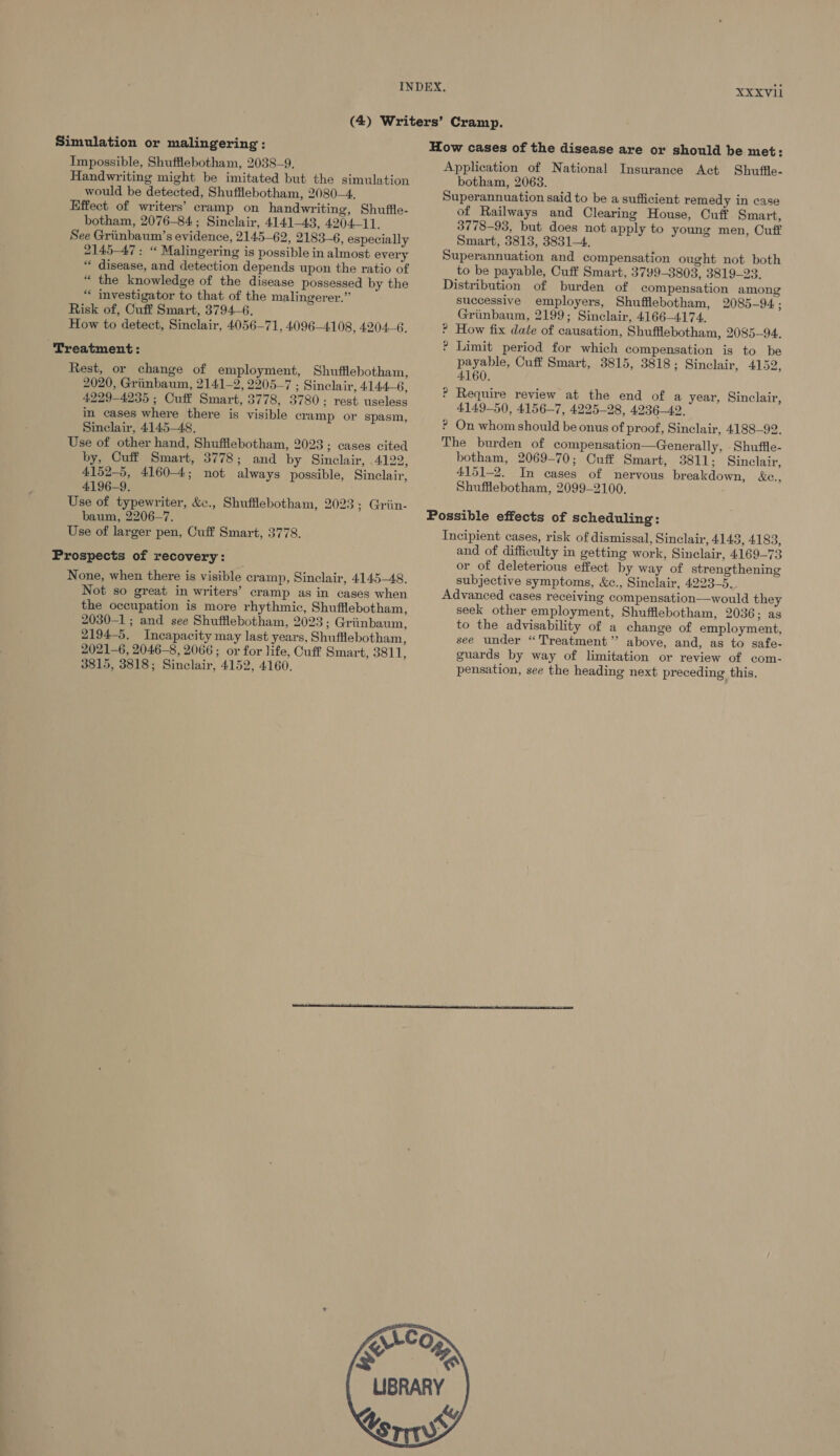 XXXVI Simulation or malingering : Impossible, Shufflebotham, 2038-9, Handwriting might be imitated but the simulation would be detected, Shuffiebotham, 2080-4. Effect of writers’ cramp on handwriting, Shuffle- botham, 2076-84; Sinclair, 4141-43, 4204-11. See Griinbaum’s evidence, 2145-62, 2183-6, especially 2145-47 : “ Malingering is possible in almost every “ disease, and detection depends upon the ratio of “ the knowledge of the disease possessed by the “ investigator to that of the malingerer.” Risk of, Cuff Smart, 3794-6. How to detect, Sinclair, 4056-71, 4096-4108, 4204-6, ‘Treatment: Rest, or change of employment, Shufflebotham, 2020, Griinbaum, 2141-2, 2205-7 ; Sinclair, 4144-6, 4229-4235 ; Cuff Smart, 3778, 3780; rest useless in cases where there is visible cramp or spasm, Sinclair, 4145-48. Use of other hand, Shufflebotham, 2023; cases cited by, Cuff Smart, 3778; and by Sinclair, 4122, 4152-5, 4160-4; not always possible, Sinclair, 4196-9. Use of typewriter, &amp;., Shufflebotham, 2023; Griin- baum, 2206-7. Use of larger pen, Cuff Smart, 3778. Prospects of recovery: None, when there is visible cramp, Sinclair, 4145-48. Not so great in writers’ cramp as in cases when the occupation is more rhythmic, Shufflebotham, 2030-1; and see Shufflebotham, 2023; Griinbaum, 2194-5. Incapacity may last years, Shufflebotham, 2021-6, 2046-8, 2066; or for life, Cuff Smart, 3811, 3815, 3818; Sinclair, 4152, 4160. How cases of the disease are or should be met: Application of National Insurance Act Shuffle- botham, 2068. Superannuation said to be a sufficient remedy in case of Railways and Clearing House, Cuff Smart, 3778-93, but does not apply to young men, Cuff Smart, 3813, 3831-4. Superannuation and compensation ought not both to be payable, Cuff Smart, 3799-3803, 3819-23. Distribution of burden of compensation among successive employers, Shufflebotham, 2085-94. ; Griinbaum, 2199; Sinclair, 4166-4174. How fix date of causation, Shufflebotham, 2085-94. Limit period for which compensation is to be payable, Cuff Smart, 3815, 3818; Sinelair, 4152, 4160. Require review at the end of a year, Sinclair, 4149-50, 4156-7, 4225-28, 4236-42. ? On whom should be onus of proof, Sinclair, 4188-92. The burden of compensation—Generally, -Shuffle- botham, 2069-70; Cuff Smart, 3811; Sinelair, 4151-2. In cases of nervous breakdown, &amp;c., Shufflebotham, 2099-2100. ~~ OO P 2 Possible effects of scheduling: Incipient cases, risk of dismissal, Sinclair, 4148, 4183, and of difficulty in getting work, Sinclair, 4169-73 or of deleterious effect by way of strengthening subjective symptoms, &amp;c., Sinclair, 4223-5. Advanced cases receiving compensation—would they seek other employment, Shufflebotham, 2036; as to the advisability of a change of employment, see under “Treatment ’’ above, and, as to safe- guards by way of limitation or review of com- pensation, see the heading next preceding this,  