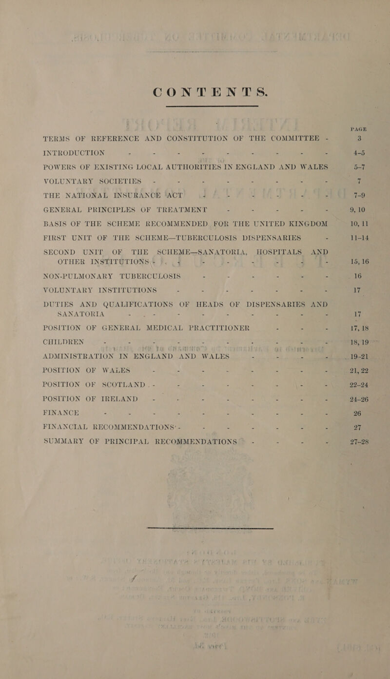 CONTENTS.  TERMS OF REFERENCE AND CONSTITUTION OF THE COMMITTEE - INTRODUCTION - - - - - “ 4 e , POWERS OF EXISTING LOCAL AUTHORITIES IN ENGLAND AND WALES VOLUNTARY SOCIETIES~ - - - = - : : E THE NATIONAL INSURANCE ‘ACT - - L : GENERAL PRINCIPLES OF TREATMENT - - - - - BASIS OF THE SCHEME RECOMMENDED FOR THE UNITED KINGDOM FIRST UNIT OF THE SCHEME—TUBERCULOSIS DISPENSARIES - SECOND UNIT OF THE SCHEME—SANATORIA, HOSPITALS AND OTHER INSTATUTIONS\: FF. , 3 - - - “ 4 A NON-PULMONARY TUBERCULOSIS - : 3 : . c VOLUNTARY INSTITUTIONS - - = : ‘ = DUTIES AND QUALIFICATIONS OF HEADS OF DISPENSARIES AND SANATORIA - tae - - - 3 &amp; 2 Z POSITION OF GENERAL MEDICAL PRACTITIONER - - - CHILDREN - - ei ee : S &lt; - ADMINISTRATION IN ENGLAND AND. WALES - : He - POSITION OF WALES - . : a 3 a 4 ‘ POSITION OF SCOTLAND . - - - . : ‘ :  POSITION OF IRELAND a : - 2 c e C FINANCE - . - - 3 i A = : FINANCIAL RECOMMENDATIONS’ SUMMARY GF PRINCIPAL RECOMMENDATIONS - - - ;