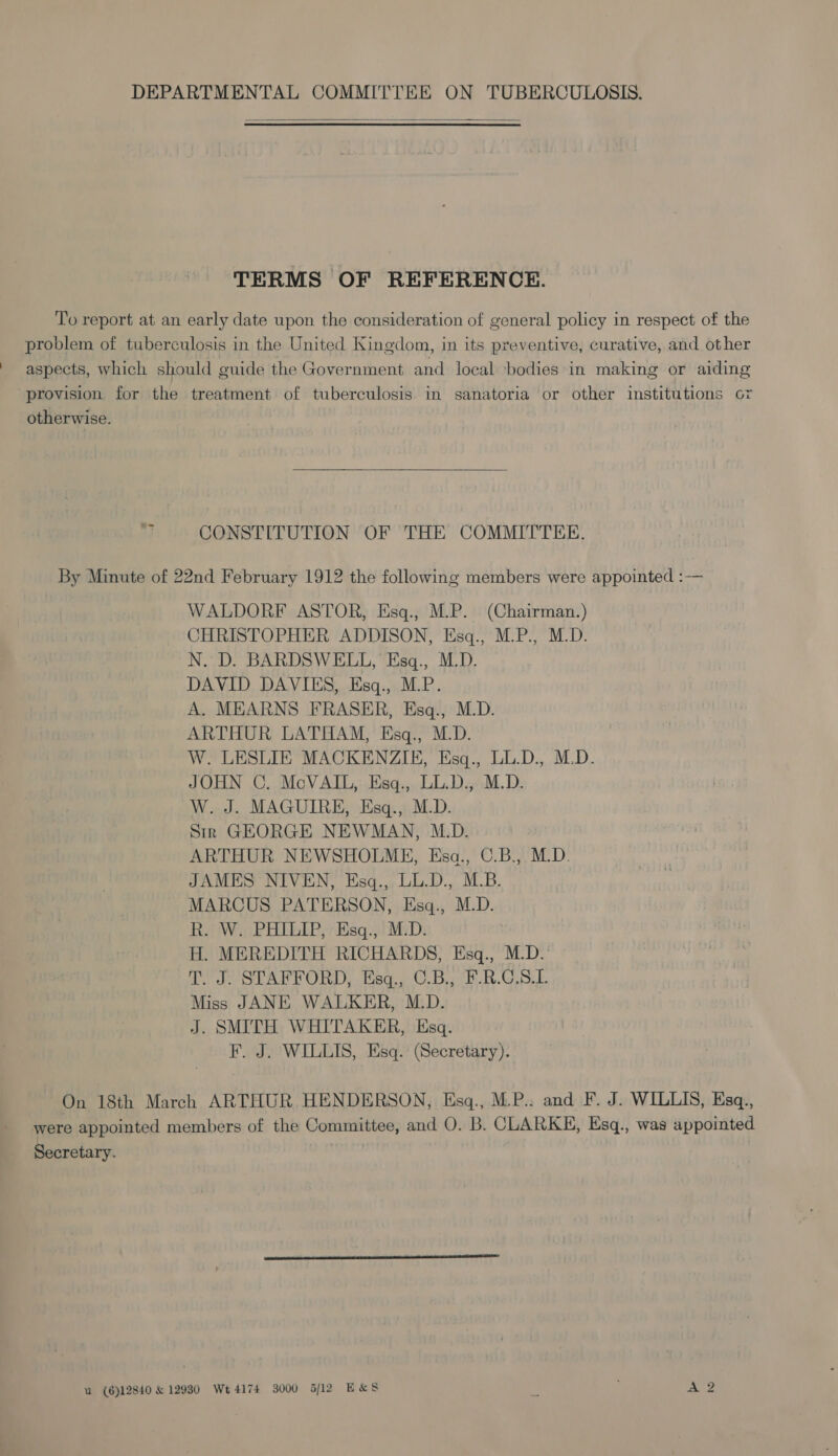  TERMS OF REFERENCE. To report at an early date upon the consideration of general policy in respect of the problem of tuberculosis in the United Kingdom, in its preventive, curative, and other aspects, which should guide the Government and local bodies in making or aiding provision for the treatment of tuberculosis in sanatoria or other institutions o7 otherwise.  ‘~ CONSTITUTION OF THE COMMITTEE. By Minute of 22nd February 1912 the following members were appointed :— WALDORF ASTOR, Esq., M.P. (Chairman.) CHRISTOPHER ADDISON, Esq., M.P., M.D. N. D. BARDSWELL, Esq., M.D. DAVID DAVIES, Esq., M.P. A. MEARNS FRASER, Esq., M.D. ARTHUR LATHAM, Esq., M.D. W. LESLIE MACKENZIE, Esq., LL.D., M.D. JOHN C. McVAIL, Esq., LL.D., M.D. W. J. MAGUIRE, Esq., M.D. Sir GEORGE NEWMAN, M.D. ARTHUR NEWSHOLME, Esa., C.B., M.D. JAMES NIVEN, Esq., LL.D., M.B. MARCUS PATERSON, Esq., M.D. R. W. PHILIP, Esq., M.D. H. MEREDITH RICHARDS, Esq., M.D.’ T. J. STAFFORD, Esq., C.B., F.R.G.S.L Miss JANE WALKER, M.D. J. SMITH WHITAKER, Esq. F. J. WILLIS, Esq. (Secretary). On 18th March ARTHUR HENDERSON, Esgq., M.P.: and F. J. WILLIS, Esq., were appointed members of the Committee, and O. B. CLARKE, Esq., was appointed Secretary. a (6)12840 &amp; 12930 Wt 4174 3000 5/12 E&amp;S ; AQ