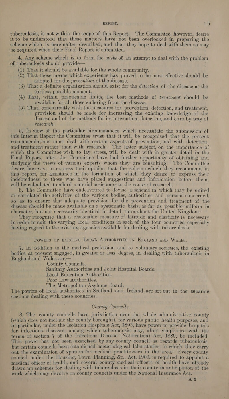 REPORT. m5 tuberculosis, is not within the scope of this Report. The Committee, however, desire it to be understood that these matters have not been overlooked in preparing the scheme which is hereinafter described, and that they hope to deal with them as may be required when their Final Report is submitted. 4. Any scheme which is to form the basis of an attempt to deal with the problem of tuberculosis should provide— | (1) That it should be available for the whole community. (2) That those means which experience has proved to be most effective should be adopted for the prevention of the disease. (3) That a definite organization should exist for the detection of the disease at the earliest possible moment. (4) That, within practicable limits, the best methods of treatment should be available for all those suffering from the disease. (5) That, concurrently with the measures for prevention, detection, and treatment, provision should be made for increasing the existing knowledge of the disease and of the methods for its prevention, detection, and cure by way of research. : 5. In view of the particular circumstances which necessitate the submission of this Interim Report the Committee trust that it will be recognised that the present recommendations must deal with certain aspects of prevention, and with detection, and treatment rather than with research. The latter subject, on the importance of which the Committee wish to lay stress, will be dealt with in greater detail in the Final Report, after the Committee have had further opportunity of obtaining and studying the views of various experts whom they are consulting. The Committee desire, however, to express their opinion that the scheme which they recommend in this report, for assistance in the formation of which they desire to express their indebtedness to those who have placed suggestions and information before them, will be calculated to afford material assistance to the cause of research. 6. The Committee have endeavoured to devise a scheme in which may be united or correlated the activities of the various bodies, authorities, and persons concerned, so as to ensure that adequate provision for the prevention and treatment of the disease should be made available on a systematic basis, as far as possible uniform in character, but not necessarily identical in detail, throughout the United Kingdom. They recognise that a reasonable measure of latitude and elasticity is necessary in order to suit the varying local conditions in each of the four countries, especially having regard to the existing agencies available for dealing with tuberculosis. PowERS OF EXISTING LocaL AUTHORITIES IN ENGLAND AND WALES. 7. In addition to the medical profession and to voluntary societies, the existing bodies at present engaged, in greater or less degree, in dealing with tuberculosis in England and Wales are-— County Councils. Sanitary Authorities and Joint Hospital Boards. Local Education Authorities. Poor Law Authorities. The Metropolitan Asylums Board. The powers of local authorities in Scotland and Ireland are set out in the separate sections dealing with these countries. County Councils. 8. The county councils have jurisdiction over the whole administrative county (which does not include the county boroughs), for various public health purposes, and in particular, under the Isolation Hospitals Act, 1893, have power to provide hospitals for infectious diseases, among which tuberculosis may, after compliance with the terms of section 7 of the Infectious Disease (Notification) Act, 1889, be included. This power has not been exercised by any county council as regards tuberculosis, but certain councils have established bacteriological laboratories, in which they carry out the examination of sputum for medical practitioners in the area. Every county council under the Housing, ‘Town Planning, &amp;c., Act, 1909, is required to appoint a medical officer of health, and several county medical officers of health have already drawn up schemes for dealing with tuberculosis in their county in anticipation of the work which may devolve on county councils under the National Insurance Act.