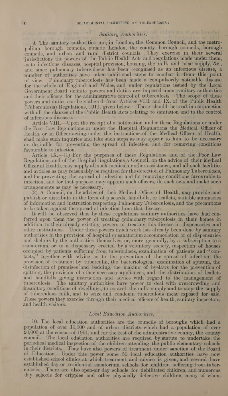 Sanitary Authorities. 9, The sanitary authorities are, in London, the Common Council, and the metro- politan borough councils, outside London, the county borough councils, borough councils, and. urban and rural district councils. They exercise in their several jurisdictions the powers of the Public Health Acts and regulations made under them, as to infectious diseases, hospital provision, housing, the milk and meat supply, &amp;c., and since pulmonary tuberculosis has been recognised as an infectious disease, a number of authorities have taken additional steps to combat it: from’ this - point of view. Pulmonary tuberculosis has been made a compulsorily notifiable disease for the whole of England and Wales, and under regulations issued’ by the Local Government Board definite powers and duties are imposed upon sanitary authorities and their officers, for the administrative control of tuberculosis. The scope of these powers and duties can be gathered from Articles VIII. and IX. of the Public Health (Tuberculosis) Regulations, 1911, given below. ‘These should be read in conjunction with all the clauses of the Public Health Acts relating to sanitation and to the control of infectious diseases. Article VIII.—Upon the receipt of a notification under these Regulations or under the Poor Law Regulations or under the Hospital Regulations the Medical Officer of Health, or an Officer acting under the instructions of the Medical Officer of Health, shall make such inquiries and take such steps as may appear to him to be necessary or desirable for preventing the spread of infection and for removing conditions favourable to infection. Article IX.—(1) For the purposes of these Regulations and of the Poor Law Regulations and of the Hospital Regulations a Council, on the advice of their Medical Officer of Health, may supply all such medical or other assistance, and all such facilities and articles as may reasonably be required for the detection of Pulmonary Tuberculosis, and for preventing the spread of infection and for removing conditions favourable to infection, and for that purpose may appoint such othcers, do such acts and make such arrangements as may be necessary. | | (2) A Council, on the advice of their Medical Officer of Health, may provide and publish or distribute in the form of placards, handbills, or leaflets, suitable summaries of information and instruction respecting Pulmonary Tuberculosis, and the precautions to be taken against the spread of infection from that disease. . It will be observed that by these regulations sanitary authorities have had con- ferred upon them the power of treating pulmonary tuberculosis in their homes in addition to their already existing powers of treating this disease in dispensaries and other institutions. Under these powers much work has already been done by sanitary authorities in the provision of hospital or sanatorium accommodation or of dispensaries and shelters by the authorities themselves, or, more generally, by a subscription to a sanatorium, or to a dispensary erected by a voluntary society, inspection of houses occupied by patients suffering from tuberculosis, examination of patients and “ con- tacts,’ together with advice as to the prevention of the spread of infection, the provision of treatment by tuberculin, the bacteriological examination of sputum, the disinfection of premises and bedding, the making of byelaws for the prevention ot spitting, the provision of other necessary appliances, and the distribution of leaflets and handbills giving instruction and advice with regard to the management of tuberculosis. The sanitary authorities have power to deal with overcrowding and insanitary conditions of dwellings, to control the milk supply and to stop the supply of tuberculous milk, and to seize and condemn tuberculous meat exposed for sale. These powers they exercise through their medical officers of health, sanitary inspectors, and health visitors. Local Education Authorities. 10. The local education authorities are the councils of boroughs which had a population of over 10,000 and of urban districts which had a population of over 20,000 at the census of 1901, and for the rest of the administrative county, the county council. The local edweation authorities are required by statute to undertake the periodical medical inspection of the children attending the public elementary schools in their districts. They have also powers of treatment under sanction of the Board of Education. Under this power some 50 local education authorities have now established school clinics at which treatment and advice is given, and several have established day or residential sanatorium schools for children suffering from tuber- culosis, There are also open-air day schools for debilitated children, and numerous day schools for cripples and other physically defective children, many of whom.