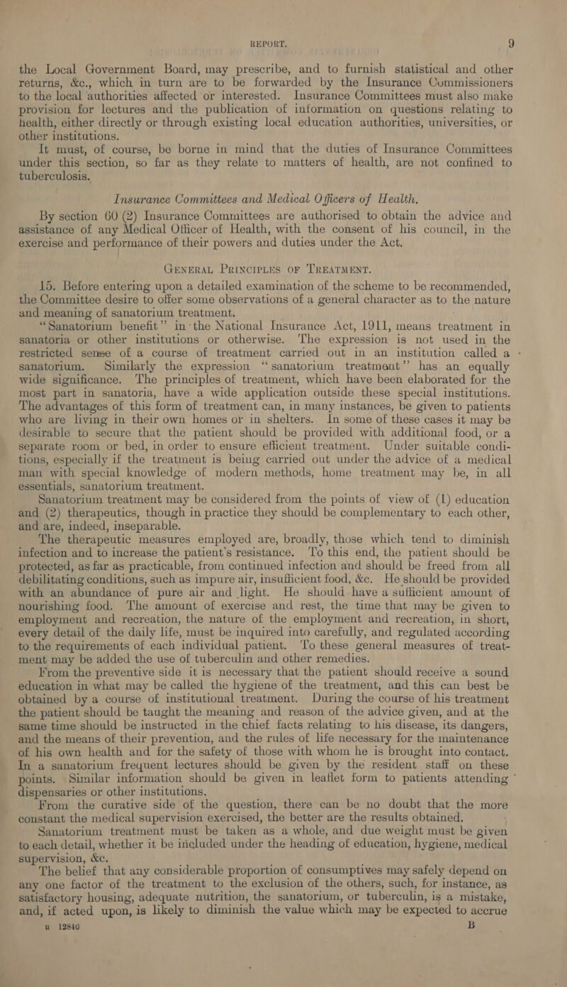 the Local Government Board, may prescribe, and to furnish statistical and other returns, &amp;c., which in turn are to be forwarded by the Insurance Cummissioners to the local ‘authorities affected or interested. Insurance Committees must also make provision for lectures and the publication of information on questions relating to health, either directly or through existing local education authorities, universities, or other institutions. It must, of course, be borne in mind that the duties of Insurance Committees under this section, so far as they relate to matters of health, are not confined to tuberculosis. Insurance Committees and Medical Officers of Health. By section 60 (2) Insurance Committees are authorised to obtain the advice and assistance of any Medical Officer of Health, with the consent of his council, in the exercise and performance of their powers and duties under the Act. GENERAL PrincieLes or TREATMENT. 15. Before entering upon a detailed examination of the scheme to be recommended, the Committee desire to offer some observations of a general character as to the nature and meaning of sanatorium treatment. : “Sanatorium benefit”? inthe National Insurance Act, 1911, means treatment in sanatoria or other institutions or otherwise. ‘The expression is not used in the restricted sense of a course of treatment carried out in an institution called a - sanatorium. Similariy the expression “sanatorium treatment’? has an equally wide significance. The principles of treatment, which have been elaborated for the most part in sanatoria, have a wide application outside these special institutions. The advantages of this form of treatment can, in many instances, be given to patients who are living in their own homes or in shelters. In some of these cases it may be desirable to secure that the patient should be provided with additional food, or a separate room or bed, in order to ensure efficient treatment. Under suitable condi- tions, especially if the treatment is being carried out under the advice of a medical man with special knowledge of modern methods, home treatment may be, in all essentials, sanatorium treatment. ) Sanatorium treatment may be considered from the points of view of (L) education and (2) therapeutics, though in practice they should be complementary to each other, and are, indeed, inseparable. 7 The therapeutic measures employed are, broadly, those which tend to diminish infection and to increase the patient's resistance. ‘To this end, ihe patient should be protected, as far as practicable, from continued infection and should be freed from all debilitating conditions, such as impure air, insufficient food, &amp;c. He should be provided with an abundance of pure air and light. He should have a suflicient amount of nourishing food. The amount of exercise and rest, the time that may be given to employment and recreation, the nature of the employment and recreation, in short, every detail of the daily life, must be inquired into carefully, and regulated according to the requirements of each individual patient. To these general measures of treat- ment may be added the use of tuberculin and other remedies. From the preventive side it is necessary that the patient should receive a sound education in what may be called the hygiene of the treatment, and this can best be obtained by a course of institutional treatment. During the course of his treatment the patient should be taught the meaning and reason of the advice given, and at the same time should be instructed in the chief facts relating to his disease, its dangers, and the means of their prevention, and the rules of life necessary for the maintenance of his own health and for the safety of those with whom he is brought into contact. In a sanatorium frequent lectures should be given by the resident staff on these points. Similar information should be given in leaflet form to patients attending ‘ dispensaries or other institutions. From the curative side of the question, there can be no doubt that the more constant the medical supervision exercised, the better are the results obtained. Sanatorium treatment must be taken as a whole, and due weight must be given to each detail, whether it be included under the heading of education, hygiene, medical supervision, &amp;c. The belief that any considerable proportion of consumptives may safely depend on any one factor of the treatment to the exclusion of the others, such, for instance, as satisfactory housing, adequate nutrition, the sanatorium, or tuberculin, is a mustake, and, if acted upon, is likely to diminish the value which may be expected to accrue u 12840 Bb