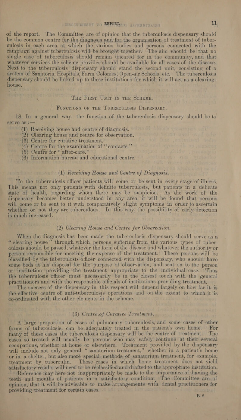 rronmaur vo BEPORT yo savvawran: os of the report. The Committee are of opinion that the tuberculosis dispensary should be the common centre for. the diagnosis and for the organisation of treatment of tuber- culosis in each area, at which the various bodies and persons connected with the campaign against tuberculosis will be brought together. Theaim ‘should be that no single case of tuberculosis should remain uncared for in the Community, and that whatever services the scheme provides should be available for all cases of the disease. Next to the tuberculosis dispensary should stand the second unit, consisting of a _ system of Sanatoria, Hospitals, Farm Colonies, Open-air Schools, etc. The tuberculosis fe cery should be linked up to these institutions for which it will act as a clearing- ouse, ‘ Tue First Unit IN THE SCHEME. FUNCTIONS OF THE ‘l'UBERCULOSIS DISPENSARY. 18. In a general way, the function of the tuberculosis dispensary should be to serve as :— (1) Receiving house and centre of diagnosis. (2) Clearing house and centre for observation. (3) Centre for curative treatment. (4) Centre for the examination of “ contacts.” (5) Centre for “after-care.”’ (6) Information bureau and educational centre. (1) Receiwwing House and Centre of Diagnosis. To the tuberculosis officer patients will come or be sent in every stage of illness. This means not only patients with definite tuberculosis, but patients in a delicate state of health, regarding whom there may be suspicion. As the work of the dispensary becomes better understood in any area, it will be found that persons will come or be sent to it with comparatively slight symptoms in order to ascertain whether or not they are tuberculous. In this way, the possibility of early detection is much increased. (2) Clearing House and Centre for Observation. When the diagnosis has been made the tuberculosis dispensary should serve as a *‘ clearing house”’ through which persons suffering from the various types of tuber- culosis should be passed, whatever the form of the disease and whatever the authority or person responsible for meeting the expense of the treatment. These persons will be classified by the tuberculosis officer connected with the dispensary, who should have some beds at his disposal for the purpose of observation, and sent on to the person or institution providing the treatment appropriate to the individual case. Thus the tuberculosis officer must necessarily be in the closest touch with the general practitioners and with the responsible officials of institutions providing treatinent. ~The success of the dispensary in this respect will depend largely on how far it. is the effective centre of anti-tuberculosis operations and on the extent to which it is co-ordinated with the other elements in the scheme. (3) Centre.of Curative Treatment. A large proportion of cases of pulmonary tuberculosis, and some cases of other forms of tuberculosis, can be adequately treated in the patient’s own home. For imany of these cases the tuberculosis dispensary will be the centre of treatment. ‘The cases so treated will usually be persons who may safely continue at their several occupations, whether at home or elsewhere. Treatment provided by the dispensary will include not only general “sanatorium treatment,” whether in a patient’s home ‘or in a shelter, but also;more special, methods of sanatorium treatment, for example, treatment by tuberculin. Those cases in which home treatment does not yield satisfactory results will need to be reclassified and drafted to the appropriate institution. Referencé may here not inappropriately be made to the importance of having the teeth and mouths of patients in a satisfactory condition. The Committee are of opinion, that it will be advisable to make arrangements with dental practitioners for providing treatment for certain cases. B 2