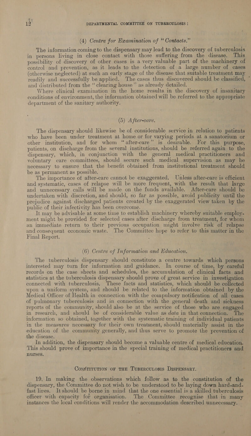 (4) Centre for Examination of “ Contacts.” The information coming to the dispensary may lead to the discovery of tuberculosis in persons living in close contact with those suffering from the disease. This possibility of discovery of other cases is a very valuable part of the machinery of control and prevention, as it leads to the detection of a large number of cases (otherwise neglected) at such an early stage of the disease that suitable treatment may readily and successfully be applied. The cases thus discovered should be classified, © and distributed from the “clearing house” as already detailed. Where clinical examination in the home results in the discovery of imsanitary conditions of environment, the information obtained will be referred to the appropriate department of the sanitary authority. | (5) After-care. The dispensary should likewise be of considerable service in relation to patients who have been under treatment at home or for varying periods at a sanatorium or other institution, and for whom “after-care” is desirable. For this purpose, patients, on discharge from the several institutions, should be referred again to the dispensary, which, in conjunction with the general medical practitioners and voluntary care committees, should secure such medical supervision as may be necessary to ensure that the benefit obtained from institutional treatment should be as permanent as possible. The importance of after-care cannot be exaggerated. Unless after-care is efficient and systematic, cases of relapse will be more frequent, with the result that large and unnecessary calls will be made on the funds available. After-care should be undertaken with discretion, and should, so far as possible, avoid publicity until the prejudice against discharged patients created by the exaggerated view taken by the public of their infectivity has been overcome. It may be advisable at some time to establish machinery whereby suitable employ- ment might be provided for selected cases after discharge from treatment, for whom an immediate return to their previous occupation might involve risk of relapse and consequent economic waste. The Committee hope to refer to this matter in the Final Report. (6) Centre of Information and Education. The tuberculosis dispensary should constitute a centre towards which persons interested may turn for information and guidance. In course of time, by careful records on the case sheets and schedules, the accumulation of clinical facts and statistics at the tuberculosis dispensary should prove of great service in investigation connected with tuberculosis. ‘These facts and statistics, which should be collected upon a uniform system, and should be related to the information obtained by the Medical Officer of Health in connection with the compulsory notification of all cases of pulmonary tuberculosis and in connection with the general death and sickness reports of the community, should also be at the service of those who are engaged in research, and should be of considerable value as data in that connection. The information so obtained, together with the systematic training of individual patients in the measures: necessary for their own treatment, should materially assist in the education of the community generally, and thus serve to promote the prevention of the disease. In addition, the dispensary should become a valuable centre of medical education. This should prove of importance in the special training of medical practitioners and nurses, ConaTITUTION OF THE TUBERCULOSIS DISPENSARY. 19. In making the observations which follow as to the constitution of the dispensary, the Committee do not wish to be understood to be laying down hard-and- fast lives. It should be borne in mind that the one essential is a skilled tuberculosis officer with capacity for organisation. The Committee recognise that in many instances the local conditions will render the accommodation described unnecessary.