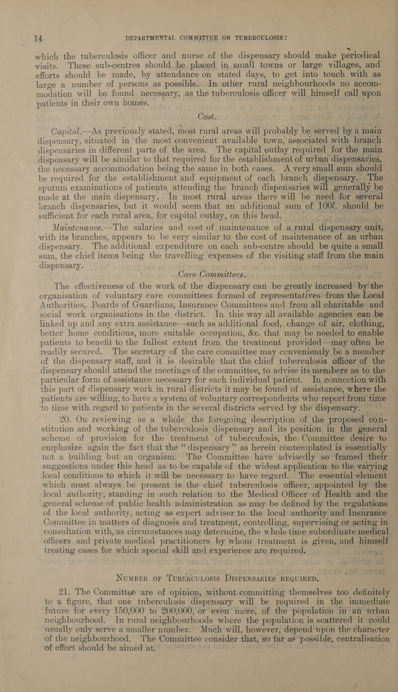 which the tuberculosis officer and nurse of the dispensary should make periodical visits. These sub-centres should he. placed in, small towns or large villages, and efforts should be made, by attendance on stated days, to get into touch with as large a number of persons as possible... In. other at neighbourhoods no accom- modation will be. found. necessary, as the tuberculosis officer will himself call upon patients in their own homes. | Cost. pag soak . Capital. gt previously stated, most rural areas will probably be served by a main dispensary, situated in the most convenient available town, associated with branch dispensaries in different parts of the area. ‘The capital outlay required for the main dispensary will be similar to that required for the establishment of urban dispensaries, the necessary accommodation being the same in both cases.. A very small sum should be required for the establishment and equipment of each branch dispensary... The sputum examinations of patients attending the branch dispensaries will generally be made at the main dispensary. In most rural areas there will be need for several pranch dispensaries, but it would seem that an additional sum of 1001. should be sufficient for each rural area,.for capital outlay, on this head. Maintenance.—The salaries and cost of maintenance of a rural dispensary unit, with its branches, appears to be very similar to the cost of maintenance of an urban dispensary. The additional expenditure on each sub-centre should be quite a small sum, the chief items being the travelling expenses of the visiting statt from the main dispensary. Care (ere ae: The effectiveness of the work of the dispensary can be greatly isipietined by the | organisation of voluntary care committees formed of representatives from the Local Authorities; Boards of Guardians, Insurance Committees and from all charitable’ and social work organisations in the district. In this way all available agencies can be linked up and any extra assistance—such as additional food, change of air, clothing, better home conditions, more suitable occupation, &amp;c. that may be needed to enable patients to benefit to the fullest extent from the treatment provided—may often be readily secured. The secretary of the care committee may ccnveniently be a member of the dispensary staff, and it is desirable that the chief tuberculosis officer of the dispensary should attend the meetings of the committee, to advise its members as to the particular form of assistance necessary for each individual patient. In connection with this part of dispensary work in rural districts it may be found of assistance, where the patients are willing, to have a system of voluntary correspondents who report from time to time with regard to patients in the several districts served by the dispensary. 20. On reviewing as a whole the foregoing description of the proposed con- stitution and working of the tuberculosis dispensary and: its position in the general scheme of provision for the tre atment of tuberculosis, the: Committee desire to emphasize again the fact that the ‘ dispensary ”’ as herein ‘contemplated is essentially not a building but an organism: The Committee have advisedly so framed their suggestions vinider this head as to'be capable of the widest application to the varying local conditions to which it will be necessary to have regard. The essential element which must always be present is the chief tuberculosis officer, appointed by the local authority, standing in such relation to the Medical Officer of Health and the general scheme of public health administration as may be defined by the regulations of the local authority, acting as expert adviser to the local authority and Insurance Committee in matters of diagnosis and treatment, controlling, supervising or acting in consultation with, 'as circumstances may determine, the whole time subordinate medical officers and private medical practitioners by whom treatment is given, and himself treating cases for which special skill and experience are required. + 5.653 Numeer or Tusercutosts DISPpENSARIES REQUIRED, 21. The Committee are of opinion, without. committing themselves too definitely to a figure, that one tuberculosis dispensary will be required in the immediate future for every 150,000 to 200,000, or even more, of the population in an urban neighbourhood. In rural neighbourhoods where the population is scattered it could usually only serve a smaller number. Much will, however, depend upon the character of the neighbourhood. The Committee consider that, so fa as’ possible, centralisation of effort should be aimed at,