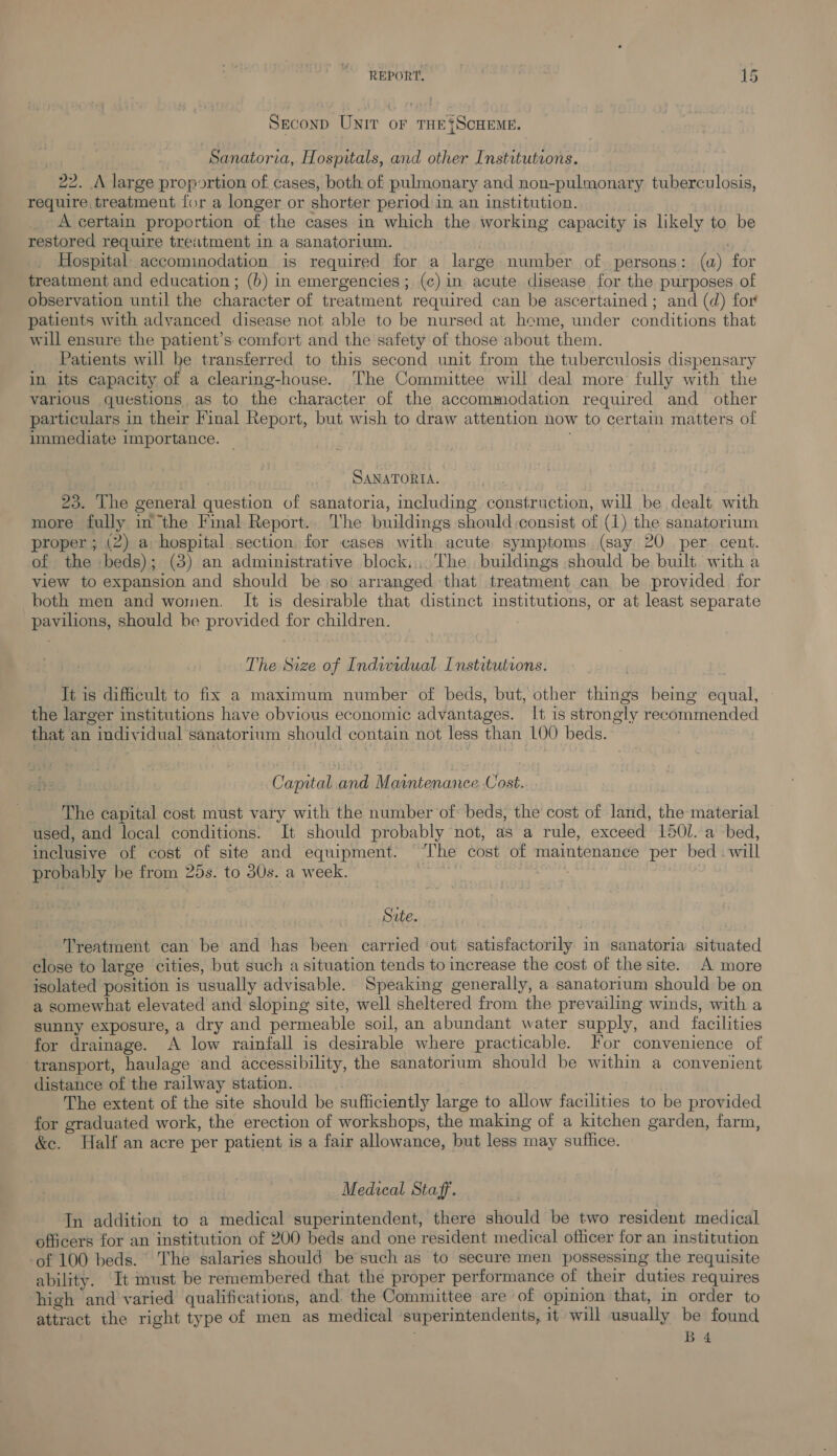 Second Unir or THE{ScHEME. Sanatoria, Hospitals, and other Institutions. 22. A large proportion of cases, both of pulmonary and non-pulmonary tuberculosis, require treatment for a longer or shorter period in an institution. A certain proportion of the cases in which the working capacity is likely to be restored require treatment in a sanatorium. . Hospital: accominodation is required for a large number of persons: (a) for treatment and education; (b) in emergencies; (c)in acute disease for the purposes of observation until the character of treatment required can be ascertained ; and (d) for patients with advanced disease not able to be nursed at home, under conditions that will ensure the patient’s comfort and the safety of those about them. Patients will be transferred to this second unit from the tuberculosis dispensary in its capacity of a clearing-house. ‘lhe Committee will deal more fully with the various questions as to the character of the accommodation required and other particulars in their Final Report, but wish to draw attention now to certain matters of immediate importance. SANATORIA. 23. The general question of sanatoria, including construction, will be dealt with more fully in the Final Report. he buildings should :consist of (1) the sanatorium proper ; (2) a hospital section, for cases with acute. symptoms (say 20 per cent. of the beds); (3) an administrative block... The buildings should be built with a view to expansion and should be so arranged that treatment can be provided for both men and women. It is desirable that distinct institutions, or at least separate pavilions, should be provided for children. The Size of Indurdual Institutions. It is difficult to fix a maximum number of beds, but, other things being equal, the larger institutions have obvious economic advantages. It is strongly recommended that an individual sanatorium should contain not less than LOO beds. Capital. and Maintenance. Cost. The capital cost must vary with the number of beds, the cost of land, the material used, and local conditions. It should probably not, as a rule, exceed 1501. a bed, inclusive of cost of site and equipment. The cost of maintenance per bed . will probably be from 25s. to 30s. a week. : Site. Treatment can be and has been carried ‘out satisfactorily in sanatoria situated close to large cities, but such a situation tends to increase the cost of the site. A more isolated position is usually advisable. Speaking generally, a sanatorium should be on a somewhat elevated and sloping site, well sheltered from the prevailing winds, with a sunny exposure, a dry and permeable soil, an abundant water supply, and facilities for drainage. A low rainfall is desirable where practicable. For convenience of transport, haulage and accessibility, the sanatorium should be within a convenient distance of the railway station. The extent of the site should be sufficiently large to allow facilities to be provided for graduated work, the erection of workshops, the making of a kitchen garden, farm, &amp;e. Half an acre per patient is a fair allowance, but less may suffice. Medical Staff. In addition to a medical superintendent, there should be two resident medical officers for an institution of 200 beds and one resident medical officer for an institution -of 100 beds. The salaries should be such as to secure men possessing the requisite ability. It must be remembered that the proper performance of their duties requires high and varied qualifications, and the Committee are of opinion that, in order to attract the right type of men as medical superintendents, it will usually be found B4