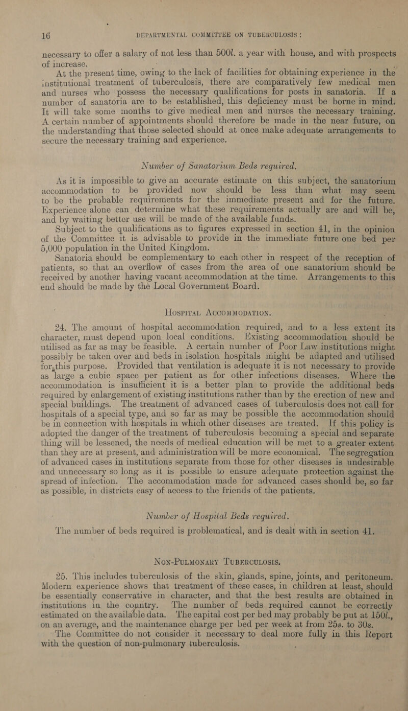 necessary to offer a salary of not less than 5001. a year with house, and with prospects of increase. ; At the present time, owing to the lack of facilities for obtaining experience in the institutional treatment of tuberculosis, there are comparatively few medical men and nurses who possess the necessary qualifications for posts in sanatoria. If a number of sanatoria are to be established, this deficiency must be borne in mind. It will take some months to give medical men and nurses the necessary training. A certain number of appointments should therefore be made in the near future, on the understanding that those selected should at once make adequate arrangements to secure the necessary training and experience. Number of Sanatorium Beds required. As itis impossible to give an accurate estimate on this subject, the sanatorium accommodation to be provided now should be less than what may seem to be the probable requirements for the immediate present and for the future. Experience alone can, determine what these requirements actually are and will he, and by waiting better use will be made of the available funds. Subject to the qualifications as to figures expressed in section 41, in the opinion of the Committee it is advisable to provide in the immediate future one bed per 5,000 population in the United Kingdom. | Sanatoria should be complementary to each other in respect of the reception of patients, so that an overflow of cases from the area of one sanatorium should be received by another having vacant accommodation at the time. Arrangements to this end should be made by the Local Government Board. HospitaL ACCOMMODATION. 24. The amount of hospital accommodation required, and to a less extent its character, must depend upon local conditions. Existing accommodation should be utilised as far as may be feasible. A certain number of Poor Law institutions might possibly be taken over and beds in isolation hospitals might be adapted and utilised for,this purpose. Provided that ventilation is adequate it is not necessary to provide as large a cubic space per patient as for other infectious diseases. Where the accommodation is insufficient it is a better plan to provide the additional beds required by enlargement of existing institutions rather than by the erection of new and special buildings. ‘The treatment of advanced cases of tuberculosis does not call for hospitals of a special type, and so far as may be possible the accommodation should be in connection with hospitals in which other diseases are treated. If this policy is adopted the danger of the treatment of tuberculosis becoming a special and separate thing will be lessened, the needs of medical education will be met to a greater extent than they are at present, and administration will be more economical. The segregation of advanced cases in institutions separate from those for other diseases is undesirable and unnecessary so long as it is possible to ensure adequate protection against the spread of infection. The accommodation made for advanced cases should be, so far as possible, in districts easy of access to the friends of the patients. : | Number of Hospital Beds required. ‘he number of beds required is problematical, and is dealt with in section 41. Non-PULMONARY ‘TUBERCULOSIS. 25. This includes tuberculosis of the skin, glands, spine, joints, and peritoneum. Modern experience shows that treatment of these cases, in children at least, should be essentially conservative in character, and that the best results are obtained in institutions in the country. ‘The number of beds required cannot be correctly estimated on the available data. ‘The capital cost per bed may probably be put at 150/., on an average, and the maintenance charge per bed per week at from 25s. to 30s. The Committee do not consider it necessary to deal more fully in this Report with the question of non-pulmonary tuberculosis.
