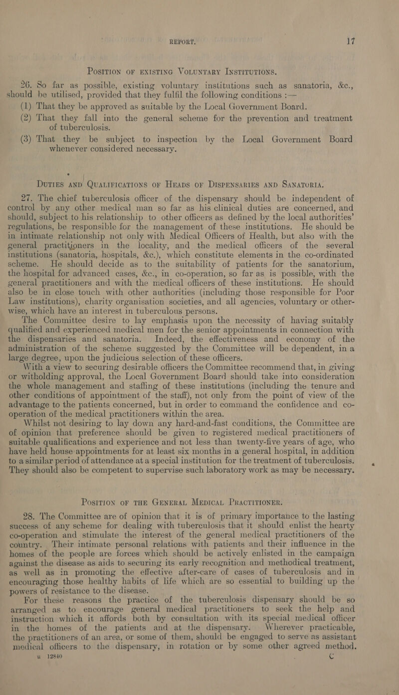 PosITIoN OF EXISTING VoLuNTARY INSTITUTIONS. 26. So far as possible, existing voluntary institutions such as sanatoria, &amp;c., should be utilised, provided that they fulfil the following conditions :— (1) That they be approved as suitable by the Local Government Board. (2) That they fall into the general scheme for the prevention and treatment of tuberculosis. (5) That they be subject to inspection by the Local Government Board whenever considered necessary. DUTIES AND QUALIFICATIONS OF HEADS oF DISPENSARIES AND SANATORIA. 27. The chief tuberculosis officer of the dispensary should be independent of control by any other medical man so far as his clinical duties are concerned, and should, subject to his relationship to other officers as defined by the local authorities’ regulations, be responsible for the management of these institutions. He should be in intimate relationship not only with Medical Officers of Health, but also with the general practitioners in the locality, and the medical officers of the several institutions (sanatoria, hospitals, &amp;c.), which constitute elements in the co-ordinated scheme. He should decide as to the suitability of patients for the sanatorium, the hospital for advanced cases, &amp;c., in co-operation, so far as is possible, with the general practitioners and with the medical officers of these institutions. He should also be in close touch with other authorities (including those responsible for Poor Law institutions), charity organisation societies, and all agencies, voluntary or other- wise, which have an interest in tuberculous persons. The Committee desire to lay emphasis upon the necessity of having suitably qualified and experienced medical men for the senior appointments in connection with the dispensaries and sanatoria. Indeed, the effectiveness and economy of the administration of the scheme suggested by the Committee will be dependent, in a large degree, upon the judicious selection of these officers. With a view to securing desirable officers the Committee recommend that, in giving or witholding approval, the Local Government Board should take into consideration the whole management and staffing of these institutions (including the tenure and other conditions of appointment of the staff), not only from the point of view of the advantage to the patients concerned, but in order to command the confidence and co- operation of the medical practitioners within the area. Whilst not desiring to lay down any hard-and-fast conditions, the Committee are of opinion that preference should be given to registered medical practitioners of suitable qualifications and experience and not less than twenty-five years of age, who have held house appointments for at least six months in a general hospital, in addition to asimilar period of attendance ata special institution for the treatment of tuberculosis. They should also be competent to supervise such laboratory work as may be necessary. PositioN oF THE GENERAL MEpICAL PRACTITIONER. 28. The Committee are of opinion that it is of primary importance to the lasting success of any scheme for dealing with tuberculosis that it should enlist the hearty co-operation and stimulate the interest of the general medical practitioners of the country. Their intimate personal relations with patients and their influence in the homes of the people are forces which should be actively enlisted in the campaign against the disease as aids to securing its early recognition and methodical treatment, as well as in promoting the effective after-care of cases of tuberculosis and in encouraging those healthy habits of life which are so essential to building up the powers of resistance to the disease. For these reasons the practice of the tuberculosis dispensary should be so arranged as to encourage general medical practitioners to seek the help and instruction which it affords both by consultation with its special medical officer in the homes of the patients and at the dispensary. Wherever practicable, the practitioners of an area, or some of them, should be engaged to serve as assistant medical officers to the dispensary, in rotation or by some other agreed method, u 12840 . C