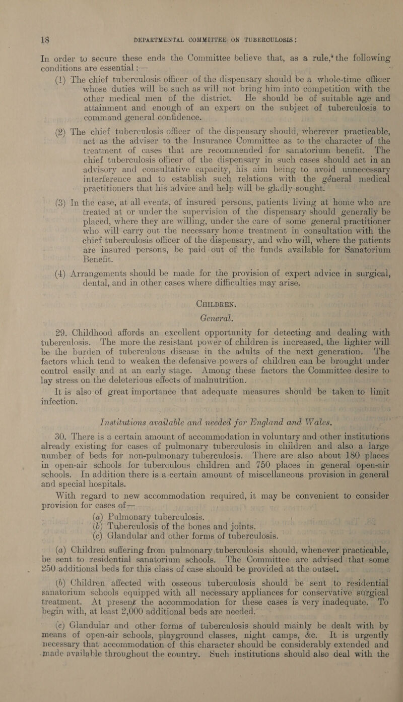 In order to secure these ends the Committee believe that, as a rule,* the following conditions are essential :— (1) The chief tuberculosis officer of the dispensary should be a whole-time officer whose duties will be such as will not bring him into competition with the other medical men of the district. He should be of suitable age and attainment and enough of an expert on the subject of tuberculosis to command general confidence. (2) The chief tuberculosis officer of the dispensary should, wherever practicable, act as the adviser to the Insurance Committee as to the character of the treatment of cases that are recommended for sanatorium benefit. The chief tuberculosis officer of the dispensary in such cases should act in an advisory and consultative capacity, his aim being to avoid unnecessary interference and to establish such relations with the géneral medical practitioners that his advice and help will be gladly sought. (3) In the case, at all events, of insured persons, patients living at home who are treated at or under the supervision of the dispensary should generally be placed, where they are willing, under the care of some general practitioner who will carry out the necessary home treatment in consultation with the chief tuberculosis officer of the dispensary, and who will, where the patients are insured persons, be paid: out of the funds available for Sanatorium Benefit. (4) Arrangements should be made for the provision of expert advice in surgical, dental, and in other cases where difficulties may arise. CHILDREN. General. 29. Childhood affords an excellent opportunity for detecting and dealing with tuberculosis. ‘The more the resistant power of children is increased, the lighter will be the burden of tuberculous disease in the adults of the next generation. The factors which tend to weaken the defensive powers of children can be brought under control easily and at an early stage. Among these factors the Committee desire to lay stress on the deleterious effects ‘of malnutrition. It is also of great importance that adequate measures should be take to limit infection. Institutions available and needed for England and Wales. 30. There is a certain amount of accommodation in voluntary and other institutions already existing for cases of pulmonary tuberculosis in children and also a large number of beds for non-pulmonary tuberculosis.. There are also about 180 places in open-air schools for tuberculous children and 750 places in general open-air schools. In addition there is a certain amount of miscellaneous provision in general and special hospitals. With regard to new accommodation required, it fel be convenient to consider provision for cases of — . (a) Pulmonary tuberculosis. ) (b) Tuberculosis of the bones and joints. (c) Glandular and other forms of tuberculosis. (a) Children suffering from pulmonary tuberculosis should, whenever practicable, be sent to residential sanatorium schools. The Committee are advised that. some 250 additional beds for this class of case should be provided at the outset. (b) Children affected with osseous tuberculosis should be sent to residential sanatorium schools equipped with all necessary appliances for conservative surgical treatment. At mieaare the accommodation for these cases is very inadequate. ‘To begin with, at least 2,000 additional beds are needed. (c) Glandular and other forms of tuberculosis should mainly be dealt with by means of open-air schools, playground classes, night camps, &c. It is urgently necessary that accommodation of this character should be considerably extended and made available throughout the country. Such institutions should also deal with the